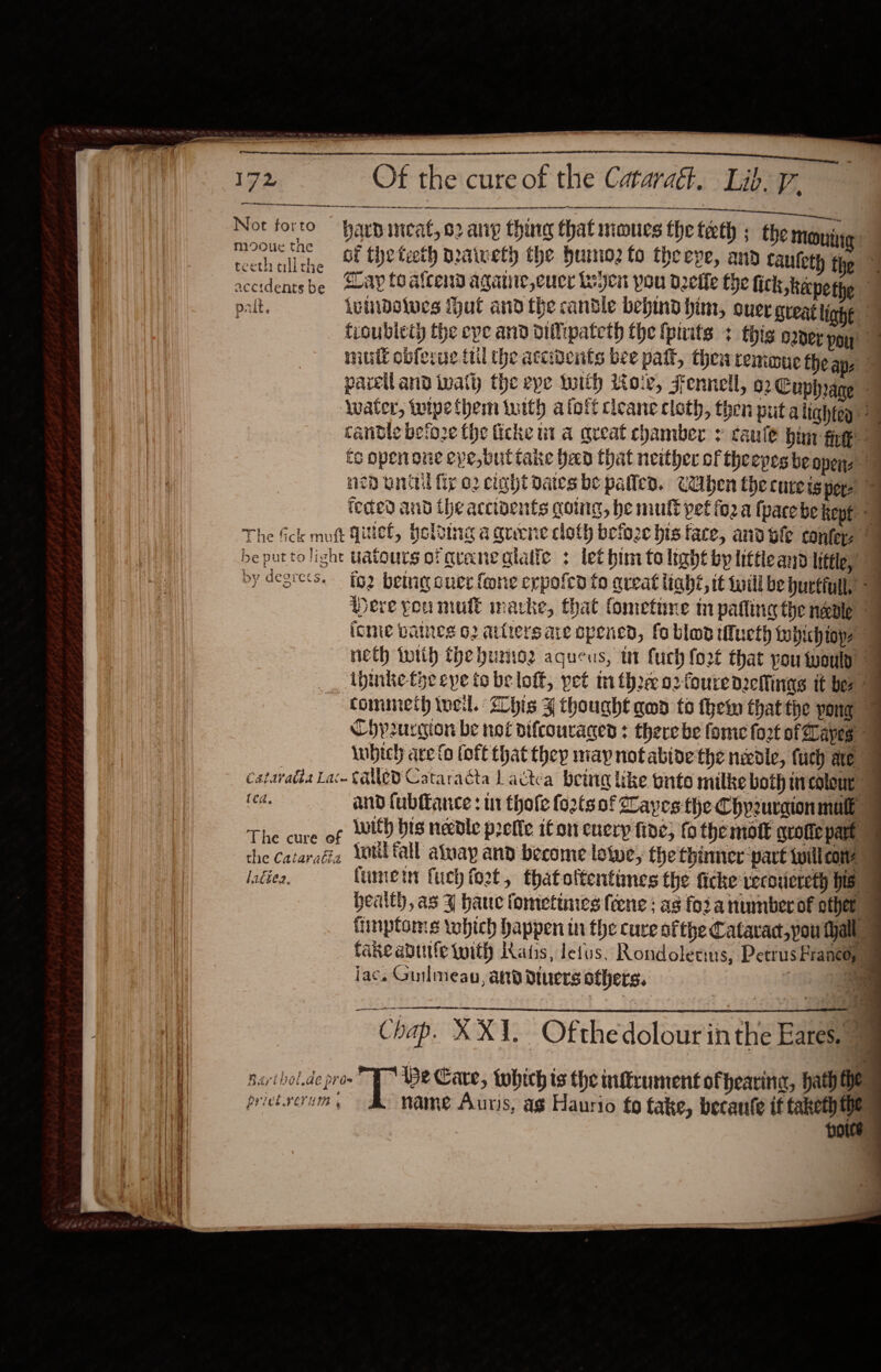 io ies EA el Ban 3 eC Not forto harpincat, o2 ang thing that moues the teeth ; the Moni seat a . ot the teeth praweth the huimno2 fo theepe, and cauleth the ead’ Hee be ay to atcend agatie,cucr Leyen pou delle the fick kepethe palt. lunibelwes Iut and the candle bepind him, ouer great light , tioublety the epe and oilipateth the fpiits + this oper you mull obferue il the accidents bee palt, thea remoue the ape parelland aly the eye toith oir, Fennell, 62 Cuphrane ‘Water, twipethem iwith aloft cleane cloth, then puta lightey 2 cantle beto2e the ficke ut a great chamber : caule hin fp is open one cve,butiake ed that neither of theepes be opens ned inttil fig o2 eight Dates be palled. Caben thecureisney | teded and the accivents going, be mult pet fo2 a pace be kept - The fick mutt Quel, Holving a quene cloth beio2e bis face, and le confer | * Pt] be puttolight uatours of graneataile + let him to light by little and little,” by degre&lt;s. fg2 betagoucr fone erpofed fo queat liaht, it fuill be pucfiull, ~— pere you mule imacke, that fometune m palling the neole | ionte battes O02 attters are opened, fo blo tucth whichiops neth with the humoz agueus, tt fuch fo2¢ that you wouly __, ibinke tye eye to be loft, pet tn thre 02 fouredefinas it be” commeth tucil. his J thought gwd to them thatthe pong Chyrurgion be noé difcouraged : there be fome fort of Lapes wibich ave fo (oft that they may not abide the nedle, fuch ae | cataradta Lac CUED Cataracta Ladctéa bein like onto milke both ticoleur | ted. and fublfance : ur thole fo2tsof Caves the Chyzuraion male The cure of With bis needle prelle iton euery fide, fo the mol quote part the cataraéia Lniltall aluay and become lowe, the thinner part Will corte ladies. fumet fuch foot, thatoftentines the ficke vecoucreth his health, as J bane fometinics {ene ; as fo2 a numberof othet tinptoms which happen in the cure sfthe Catavac,pou tall fake abutfe tuith Katis, letus. Rondoletius, Petrus Francoy) jac. Guilmeau, aa dtuers others. Re Chap. X XI. Ofthedolour inthe Eares. “ purthol.de prow De Care, tohich ts the nftrument ofhearine, hath the prict.vcrum , name Aur) s, ag Haurio fo fake, becanfe if taketh the Hoe 