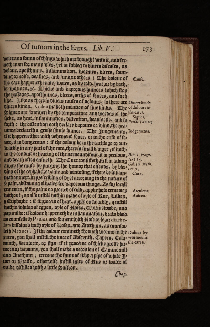          ey eee .Of tumorsinthe Eares. Lib. V.’ 173 woiteand found of things tubich are brought onto it,and fer: neth man fo2 many bles, pet is fublec tontuers difcales, as Dolour, apolthune, inflammation, twozmes, bleers, founs Ding o2noitfe, deafnes, andf undteothers : he dolourof Caute. the care happencth many wates,as by cold, heat,o2 by both, by ivoznies, ¢c. Whicke and vaporous humors fubich ftop- the pallages, apotthumes, vices, ertfis of feuers, and (yc) ) pike. iikeas thereis diucis caufes of nolours, fo Chere are Diuers kinds. PBiucrskmds. Galenimaketh mentionof fiuekinds. Fhe ofdolours id Signes are knolwen by the temperature and wordes of the hes. tithe, as heat, inflanimation, diftention, heauinete, and {a p,, 5”, . P forth : the diftention doth declave vapours o2{vind,theheas = Puines declareth a groffe finie Humoz. Lhe Judqements, “~ilit happen ecther with bebement feuer, o2 in the crife of fe: ) Wer, ifts Dangerous : if the dolour be mn the cartilage o20ut- | Wuardly in any part of the care,thereis tmallaanger ; if with: | | mi the condutt o2 hearing of the nerucaunitour,it is perilous, Hip. 3. progr. Panddeath oitenenfucth. she Cure confitteth,firttn taking “&lt;*? *5- p Alvay the caufe by purging the pumoz that offends, by bles O72? | ding of the cephalicke bane and bentofing,tftherebeinflane Cure, ) Mation:nert in preltribmg of dpet accoading to the nature of ) p patti abttaining altvates frd vapo2ous things. As fo2 local p Lemedtes, tf the paine do proced of cold,.appliehoteremedicg Arculeus, P Without ; asalfo inttill within mane ofople of Jue, Lillies, Auicen. PeCuphozbe : if if proceed of beat, apply outinardly,. ¢ witill P nithin whites of cages, ople of 1ofes, cUommetuode, and P pap milke: tf dolowr b:ppeneth by inflanunation, o2atu blood. pas counfelleth Paulus.and foment {with Kole ople,o2 diache- dum diffelucd {with ople of Kofes, and Ancthum,.as counfat- pieth Mezucs. Bfthe nolour commeth theough twoents ithe Dolour by peares, you Hall mftill the tutceof Abfeynth, Capers, Cala: wortes in Mminth, Dentortc, 02 figs: if t¢ peocede of thicke grote bu- te sare 025.02 bapours, pou (hall make adecocton of Cammomill and Ancthum ; receaue the fume of ttby a pipe of inbite Fe ston 02 52alle , ofherinife mitill tuice of ue 02 water of Pmilke, nifhilled with a little Saffron.. : = (hap. Tudgementa. 