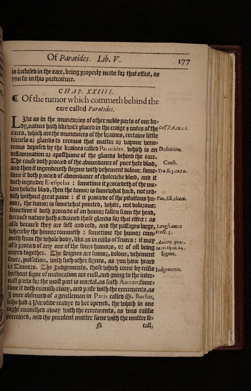   Ot Parotides. Lib, V- \ | tsinclofedin the care, being properly mavde fo2 that effect, as pou fe uithis poztraiture. 4 : CHAP. XXIITI. » @ Ofthe tumor which commeth behind the —eare called Parotides. : 9g Fhe as tn the munctories of ofher noble parts of our bos 4p, nature bath iketnite places in the craige ¢ votes of the el-!.6.c2.x 6. ) fates, which arethe munctoires of the b2aines, certatne little P hitnels 02 glands to receaue that matter 02 vapour venos ) mous depoten by the beatnes called Parorides, twbich ts ar Definition. 9) mMAammation o2 apotthume of the glands bebind the eare. » Abe caule doth proceed of the aboundance of purehoteblap, C2ule. p and then it ingendereth fleame with vehement dolour:; fome- Tra.li.3 Cato. | tune it Doth pocecd of aboundance of cholcricke blad, and if F Both ingender Erefipelas : fometimeit p2oterdeth of the mez Hlancholicke blov, then the tumo2 is fosnelobat hard, not rep: Ap Dilh Iwithout great paine : if it procede of the pituitous hus Pav. tib.citate. p M02, the tumo2 is fomeivbat pointed, twbite, not dolozous: a) lomctime tt doth procede of an humo fallei from the heap, a» vecaute nature bath ordained thofe alands fo2 that effect: as a alio becaufe thep are (oft and cold, and the patlages large, Lanefrancus e) whereby the humozconuneth : fometime the bumo2 con?744. 3. a meth from the whole bony, like as ii crifis of feuces : tt MAY guicen quar a) allo proceed of any one of the foure humio2g, 02 of all GOUng tater tij ca.24. @) mired together. alc Stanes are Cumoz, dolour, vehement Lignes. @) teucz, pulfation, {with fuch other fignes, as you baue beard gett Zumn02s. Whe Judgements, thofe tobich come by crifis Judgements. gp avithout figne of maturation ave cuill,and going to the inter: fp tall parts fo2 the nioft part is moptal,as faith Aurcensfomes Paine if doth cuanify atway, and paile with the ercvements,ag pd Once obferucdof agentleman in Paris caller 99. Buchir, Pho had apParotive readye to bee opened, the tobich tn one SeHIght cranilhed alway tuith the ercvements, as twas eafilie Pepetceincd, and the puculent matter fene with the matter o                  