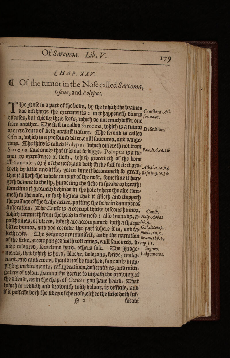  Of Sarcoma. Lib. V. Dente ee ee eee ee iiistoniie ete 9 ce oa CHAP. XXT. @ Of the tumor inthe Nofe called Sarcoma, Ofewa, and Ff olypus. De olvis a part of thebovy, by the which the baines ConBankan A doe nicharge the ererements : init happeneth diners papier tgs. bileates, but chicllp the (o2ts, iwhich do not much differ one ce trem another. he firtt is called Sarcoma inbich ts a Cunt02 1 cnition O2crcvelcence of fick ana nature. Ehe ferond ts calley Ofe::a; twbich ts a poofound bleer, cull fausured, and dange- tous. Ahethireis called Polypus tubpich diffierethnotfrom 6tése »Sarconna, fave onely that tt isnot fo binge. Polypus iga tye? 52&gt; “mo? 02 excreltence of ely, twhich peoceeteth of the bone Alb bi20d.24 Rafis lt.9.62,3 © Goth dolune to the lip, hindering the ficke to ipeake 02 boeath: Brusus lb,2, ments, that tobich ts ard, blacke, velozous, fetiae, ntalig- Ludgements. Rant, and cankerous, fhould not be Couche, fane only inap- the ditea'c, asin thechap.of Cancer pou baue heard. hat Hit poffette both the fines of the no fe,cltber the firke noth fut: ws focate  