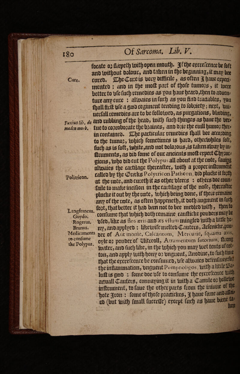   180 Of Sarcoma, Lib. V. EEO Sel Ne Se focate 02 fiepeth with open mouth. Afthe ercrefcencebe tore and tnithout polour, and taken tn the beguantirg, if map bee Cure. cured. bheCurcis vecy difficile, asoften J haue epperi- mented : and in the molt part of thofe tumors , tf tere better fo fe fuch remedies as pou Haue heard,then to aduenz tureany cure ; alinates tiifuch as you find tradables, you fhall firtt ule a ged ceginent tending fo fobztety ; next, ont —_ yeefall remedies are to be follotved, as purgations, blading, Fuxius lib. de and cubbing of the head, with fuch thinges as baue the bers medenmorb. tueto co2rrobozate the beaines, ard de the cull huni: thers incontaines. Ihe particular remedies thall bee atcoring 7 to the tumo2, tobich fometines ts bard, othertubiles foft, | fuch as is foft, tebhite,and not delozous,ts taken ateay bp tv firuments, ag did fome of our ancients motk erpert Chyaurz gions, tho did cut the Polypus all about at the rote, fauing called by the Wrecks Polycricon Patheon, nid plucke tt fot at the rote, and cureth if as offer bicers + others 00e Couns faile to make incifion tn therartilage of the nofe, thereatter ™ plucke it out by therate, tobich being done, tf there eemaine any of the rote, as often happencth, it noth augment mn fu fo2t, that better it had been not to bee medledivith, then fo Politricon. Lanefrancus. opleo2 ponderof Uitreoll, Acramentum fotormum, {ror fnater, and fuch like, in tye tobich pon may tuet fents ofeae foit, and apply tutth hony 02 pnaquent, Anodine, {0 fuch time = that the ercrefcence be confuurien, bie altwates pefenfinessfoe the inflanimation, driduent Pumpnaligos, with a letiie 1Bar luftis god : fomenoe vie to confume the ercrefeence WEDS actuall Cauters, connapineit in iwith a Canule 02 bollowe inftrument, to faue the other parts fiom the intutie of Wes hote Iron: fome ofthofe practickes, ¥ haue feene and alae ep (but with final {uccefie) except fuch as haut ee   