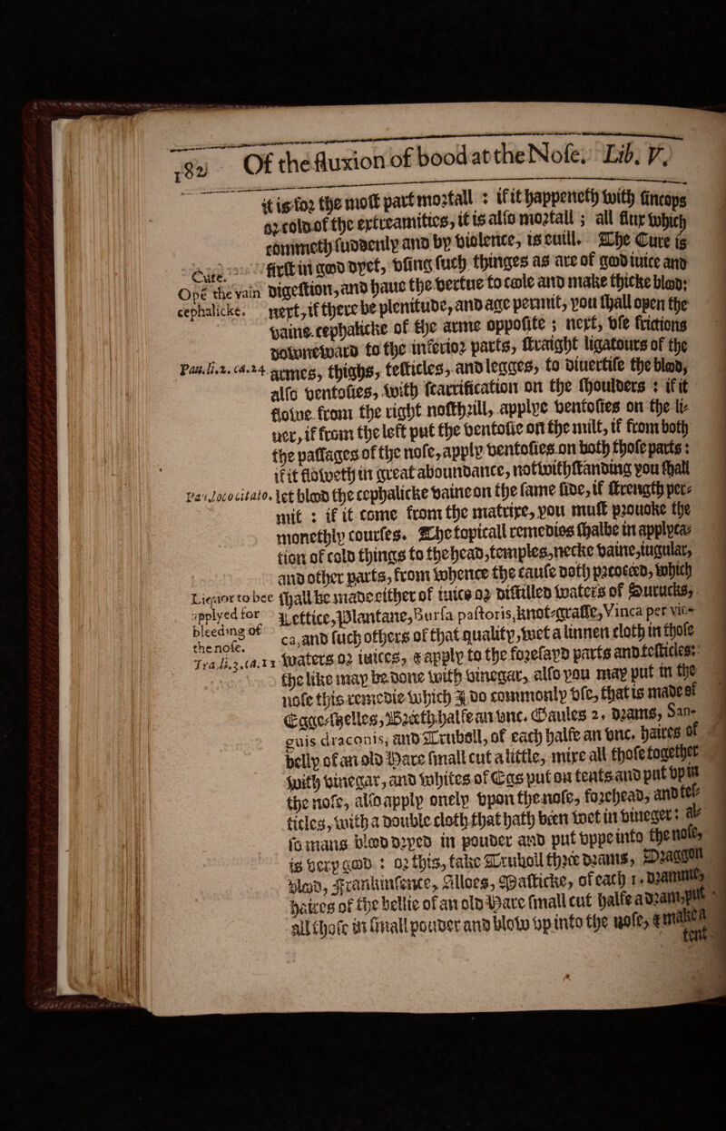                                              Of the Auxion of bood atthe Nofe. Lid, 7, = Fat eeu NS! ad it ig'fo2 the mort part mortal : ifit happeneth with fincops gz colnof the exfreamitics, tf ts alia moztall ; all Gur whic edinimeth fudaenlp and by biolence, 1s cull. Whe Cure ig Aue firbir god pyef, bling uch fhuriges as are of godiuice any Opé the vain Digeftior, and hauc the vertue tocale and make thicke blap; cephalicke. ert, if there be plenitude, and age permit, pou thall open the pains. cephaticke of fhe arme oppofite ; nert, dfe fricions notnnewwara fo the inferio2 parts, Hraight ligatours of the Patili.2. (4.24 semeg, thiahs, tefticles,.andlegges, fo diuertile the blo, alfo ventofies, with fearrification on the (houlvers : if it fiowue. from the right nofthzill, applye bentofies on the te wer, if from the left put the bentotic on tie wilt, tf fronrboth: fhe paffages of the nofe, apply bentofies.on both thole parts : fit folveth it great aboundante, nofinithftanding you thal Pav lococitato, Let blond the cophalicke paincon the fame fide, tf Mrength pecs : mit : if it come fromthe matrive, you mull prouoke the monethiy courfes. ZLhefoptcall remedios fhalbe in applpcaz tion of cold things fo fhehead temples, necke bate,tuqular, ari other parts, from kobence the caule doth prcoced, tahich eae A eftice,Wlantane,Bu rfa paftoris, knot-grafie, Vinca per vit= thenote,. — cwanid fuch others of that quality, tuct a linnen cloth tn fhole Tva.li.2.(actx WAtCTS.02 wes, € anply to the fogefayd parts anpfcticless: note this remedie- which ¥00 comunonly ole, thatis madest {with vinegar, and lubites. of Cas putou fentsand put op the nofe, alioapply onelp bpon thesofe, forehead, and tel ticles, with a nouble cloth that hath been toctin bineger: ae fomans bled ded in pouder and put bppeinto the nate,    ~~