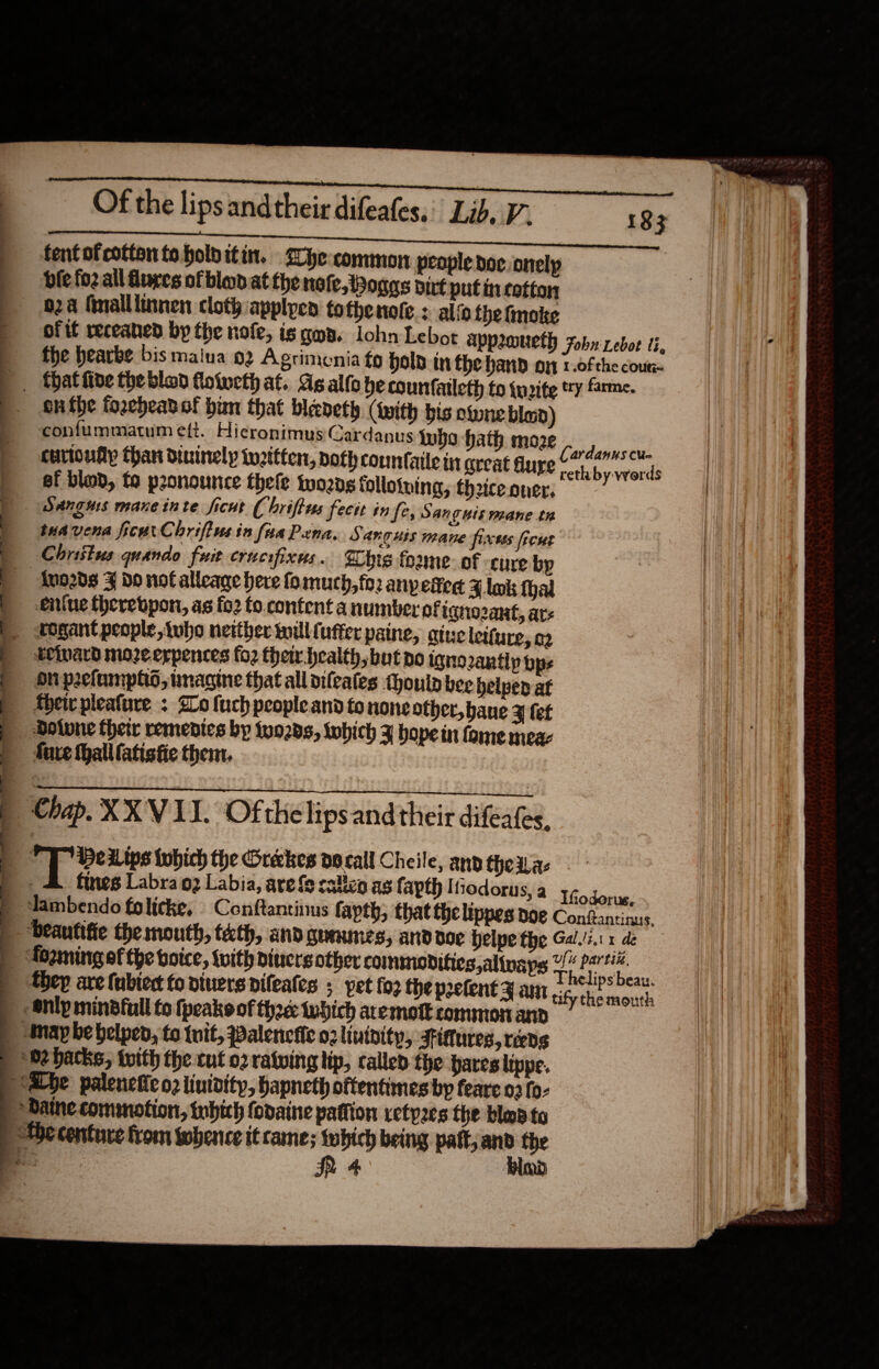   Of the lips andtheir difeafes.: Lib, V’ ) fentofcottentobolbitin. he common people doc. onelp bie foz all fures of blood at the nofe, Boggs dirt put incotton 02a finalllinnen cloth applyen tothenote.: ali fhe tnoke of if receaned by the nofe, is gan. lohn Lebot appraueth fobn rebot ti, fhe hearbe bis maiua 92 Agrimenia fo Hold in fhe hand oi 1.0f the coun- |. thatiive theblod fowweth at. As allo be counfatleth to tuzite ty farme. onthe forebeavof hun that bleveth (with bis owne blad) confummatum eft. Hicronimus Cardanus who hath moze ¢ euvioufty than dininely tu2itten, path commfaile int great dupe 7 Rapeel ef blob, to pronounce thefe two2ng folloiving,; theiceoner, —- ; | Sangus mane inte ficut ( briftus fecit in fe, Sanguis mane tn tuavena fice Chrifivesin fia Pena. Sanguss mane firus frcus Christus quando fuit cracifixus. Whig foune- of -cure by ) «-Auo2d8 F do nof alleage here fomuch, fo anyefieg Z.lok hal | .eniue therebpon, as fo2 fo. content a number ofiqnozant, ars | dogant people, Awho neither will (ufter paine, gtue letfure, 22 teward moze erpences fo2 their. health, but ao igno2antlp pps on peclumphtd, imagine that all dileales oulp bee belped at ther pleafure ; Slo fuch people and fo none other, bane J fet Dolvne thetr remedies by turds, which J hope in fame meaz fare thalllatisfie then. Chap. XX V 11. Of the lipsand their difeates, Y aq HeLips which the Grekes docall Cheile, and the das | &amp; fines Labra 2 Labia, are fe calicn as fapth Iiodorus, a Ifodorus, ~ | dambendo folicke, Confantinus fapth, that fhe lippes BOE Conftantinus. | “beautifie the mouth, teth, andquaunes, anddoe belpe the Gal./z.1 1 de | foomingef the boice, tvith diners other commodities alinays 2 went | they are (ubiedt fo viuers difeates ; pet fo2 the pretent yam aah pha | Shlpmindfull to {peak of thee twhich aremott common and | nap be helped, to tit, Palenciic 02 lininity, -sittures, reeds ) Se backs, toith the cut 02 ratwing tip, called the pares lippe. Abe paleneiic o2 lintdity, hapneth oftentimes by feare 03 fo- / Daine commotion, inbich fodaine pattion vetp2es the ble to Be centure from whence it cane; which being patt, ae the a IR 4 MD   