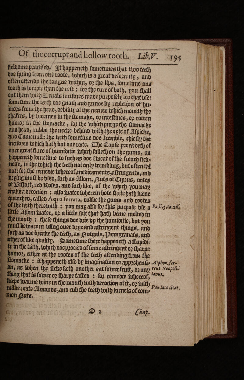                                                 as a A a eae saree daz ie Of thecorruptandhollowtooth, LikV. -1 95 ficloomepracifer, 3Jthappencth fometines that thoo teeth p Hoc lprng tiow one rote, which isa queat peiszntty &gt; and | oifencftends the tongue Within, 02 the lips, lomicinne ong foot ts longer than the vet +: fo2 the cure of both, pou fhall a tut ibem wt) 2 enals tretfinues made purpotely ig2 Chat bles &gt; Sometime the fecth woe quaty aun arinve by tepletion of hus Mors trent the head, debility of the nevues {ubich mouth the MHhafics, by wozmes in the ftomake, 02 inteftines, 02 rotten Huns: wi fhe thomacke , fo2 the which purge the ftomacke &gt; ahB head, rubbe the necke behind with the ople of Afpicke, aid Camcmuiil; the tath fometime doe tremble, chiefly the ‘AMiciiozes which hath but one reste. Whe Cante peoceedeth of Ouct gteatfure of humiditie which fallethon the quis, as © dappeneih fometime to fuch as doc fweat of the french fick- E nelle, in the which the teth not only trembling, but often fal © out; fo2 the cemenie whereof, medicaments, attringents,and p bevitig mutt be blen, fuch as Allom, outs of Cip2us, retes of ittort, ted Holes, andluchlike, of the which pou map p Maka decoction : alfo water twhercin hote Male hath bene § quenched, calleo Aqua ferrata, rubbe the gums and reotes oe p) Si the tecth therewith : pou may alto foz this purpofe ole a P4..3.ca.96, p tittle Allom water, o2 alittle (alt that bath bene meltep iu » themouth : thefe things poe pie bp the bumiditie, but pou P mul beware in vang over dope and aftrincent thinas, and » futh as doe beeake the teth, as Qutaals, Pomecranats, and ® Stheroflike quality. Sometime there bappeneth a ttupivi- B fin the teeth, tohich nocpeocerd of fome altvingent o2 fharpe | bumo2, ctther at the rootes of the teeth afcending from the p Momacke : ithappencth alfo by tmacination 02 apprebhenfic Alphen. fers p Ott, as Soben the ficke fecth another eat foluer fruit, o2anyp Ge Neopia p Hing that is fotwer o2 tharpe tatten : for remenie thereof, p Aepe Manne wine in the month with aecoction of if, 02 tuith ,, fais ores p Mulke; eate Almonog,and cub the teeth with kirnelg of come 8 “een Pufs, . . | ) Bios ais ok ee Ba Cap. ¢ —}..  - “~ - ee Pe