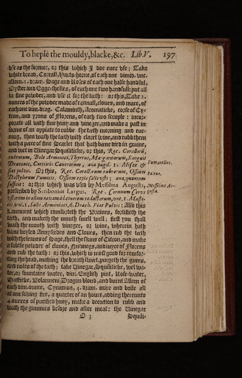 a Toheplethe mouldy,blacke,&amp;c. LibV. 197 betas the former, 62 this tobich J doe euez ole; Wake ) lvhitebzead, Cozrall,Warts-hoone,ofeach one dimid. bric. alloi.1. Dat. Dagcand ioics of each one halfe handful, Dptterands Cagc-ihelles, of cach one tivo hanafull:pat ail Mi fine potober, and vie it fo2 the tath: 02 this,Zlake 2. ounces ofthe poluder madeofrannall,cloues, and mace, of eachonedinidrag. Calaninth, Avomaticke, coofe of Cy: fron, and pons of Fflo2ens, ofeach tino (cruple : inco2s -pozate ail tuith finehony ana pineger,andmiakea patt in fozmeofan opplate torubbe the teeth moaning and eue- | anne, thentuath theteth with caret teine,andrubbthent ) iitha peceof fine Scarlet that hath bane died in qraine, and tuck ut HinegarSquiliticke, o2 this, Rec. Coralora, ghororum, Bole Arimenici, Thyrrus, Ala gartarem,S anguis | Draconis, Cortticis Cancrorum, ana pug. vs Atifce &amp; p fat polos Dothis, Rec. Corallrum rubs orum, Offitea payuy ) Dillylram Pumicis, Offinm cepiafalisufti; ana,guantum p faficit: o2this tubich was vfed by Melfilna Aupulta, aefilina As B peeicribed by Scribonius Largus, Ree. (ornuum Cervi gufia. rors in ollaim novamad cinevem redattorum,oune,¥.ALafti- 905,070.1 Salis Armoniaci,6.Drach. Fiat Pulvis : Allo this Lauenient tubhich romfozteth the iraines, fortificth the » teeth, andimaketh the mouth fell teil; fir you hall Pwalh the month with pineacr, o2 twine, wherein path Mm Peneboyicd Annpiedes and Lloues, thenrub the teeth vith theleanesof Sane, theli thefking of Citrou,and make me atubtle potwoer of cloucs, Autmecs,adiuyce of Flo2eng Mand rub the feth: 02 this,which is moi gesd for cemfor- ting thebead, making the breath finect,puracth the gums, p aidrates of theteth; take Cinegar,Squiliticke, tel tua p ter,02 fountatne tuater, dint. Cnalifh pint, Role&gt;water, p spattic&amp;e, Wolarmeni,D2acon bloud,and burnt Allon: of p kach bim.ounce, Cyrano, 4.d2ant. mize and boile all Patonefoking fire, a quarter of an houre, adding therennts PP s-Oultces of purificd pony, makea decoctionto rubb and Pe avalh the gunmics beloze and after meat: the Clinegar | ¥ D 3 Saquilts Fumanehus, 