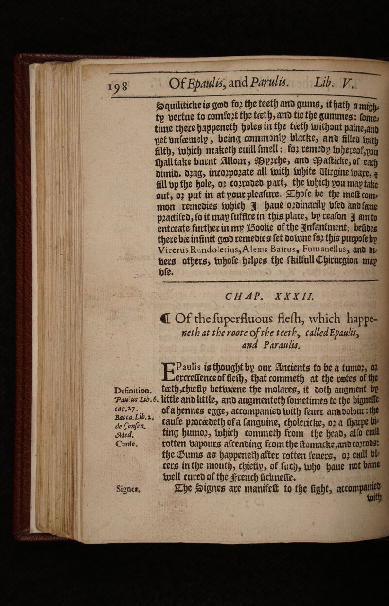  Of Epaulis, and Paruls. Lib, Equilitickeis good fo2 the teeth and guns, ithath amigh, ty vertue to comfort the feeth, and fie the gummes: fome, tinte there happeneth holes tithe teeth without paine,any pet onfeemely, being conunonip blacke, and fille ixith 198     fhalltake burnt Allont, Wyrhe, and Datlicke, of each Dimid. dag, tnco2pozate all twith Lohite Tirgine taare, ¢ fill pp the hole, o2 cozroned part, the tohich pou may take mom remedies iubich J bane odinarily ofed and frene practifed, fo tt map (uffice tn this place, by veafon Z amte entceate further in my Wooke of the Jnfantment; befines there bee infintt geod remedies fet Dotune fo2 this purpolebp ole. |  CHAP, XXXII, @ Of thefuperfluous flefh, which happe- neth at theroote ofthe teeth, calledEpaulis, and Paraulis, : : ee Bacca.Lib.2; Med, fing humo2, iubich comnieth fron: the head, alio cult the Dums as happeneth after rotten feners, 02 eutll OY {well cured of the sfrench fickuetie.