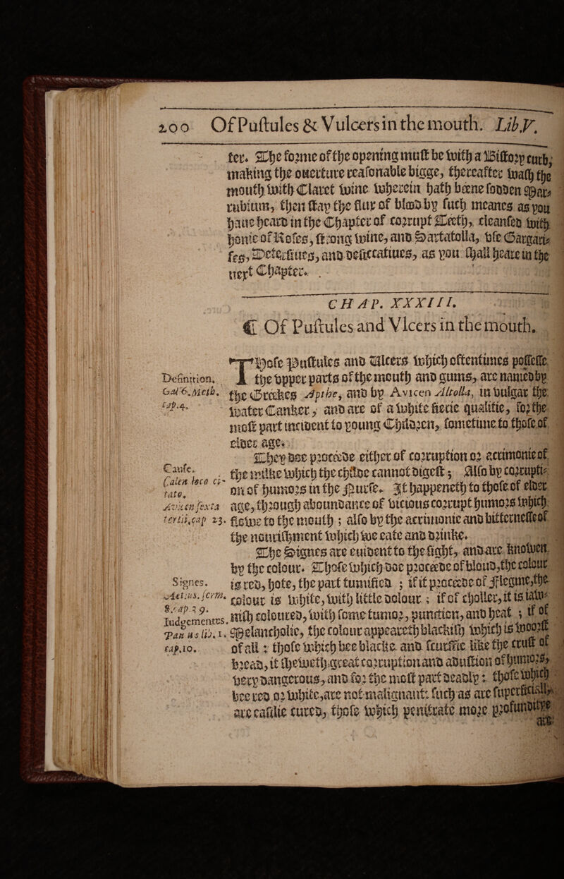                                fer. Whe forme ofthe opentig mint be with a Bittorp eye } inaking the oucrtuve reafonable binge, thereafter tyamy the rubium, then ay the fur of bladby furh meanes ag poy haue heard in the Chapter of cozrnpt Beet), cleanfen with ponte of Roles, ferong twine, and Sartatolla, ole Gargays feo, Dettifiues, ana-vefictaliurs, as pou Tyall beare in the trex Chanter. : . 3 ae CHAP. XXXITI. € Of Pufules.and Vicers in the mouth, Wole Puttules and Uicers. tohich offentunes potietic, Definition. ov popper parts ofthe mouth and cums, are nanied by. speller we fhe Oreckes Aproe, and by Avicen Alolle, in buldar the. a tater Canker, andave of atwbite ferie quaitte, forthe clnce Ages ) | aia Snes they ase procdde either of corruption o2 acuumone of Kaute. the mithe which the chine cannetdigeht; Alto by coacupha Caien tece i Avicnfesta age, Through aboundancte of brcwus cogrupl humos frbich. tertitcap 23. figtne to fhe mouth; allo by the acriminte and bitterneneat | tye nourifbmient tubich we cate and Duke, by the colour. hole inhich dee procede of blond, the COICUL. Signes. ig rev, hofe, the part tumificn ; iit praceedeof sflegue,We ah ssour is tubite, with little delour. ; ifof challer, it tg laine LAp.3 9. Iudgementes. £4P.10.. ofall : thofe tubich bee blacke. and {curiie like the crult 0 | Hrean, it hewweth.creat caruptionand aduiiioi ot 11710255. ra - 7 I ty \