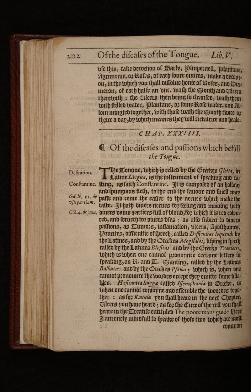   vow Ofthe difeafesofthe Tongue. Lib. 7,                         = acieateerees ti eal piethis, take Decocion of Warly, Punpernell, plantane, Aguimonie, 07 1ioles, of each foure ounces, make adecegi- on, inthe tubich you fhall otflalue honte of Roles, and Dia ineron, of cath halfe an duc. tnalh the Mouth and Vilcerg therewith : the Tilcers then bemg (0 cleanten, twat them Wwith filled water, Wlantane, o2 fome Mole water, and AL ~ lom mingledtogether, with thofe tuath the Bouth twice 0 theice aday,by tobich meancs they will cictatvice and heale. oe CHAP. XXXIITI, @ Of the difeafes and paflions which befall the Ti one ne. Defnition. He Longue, twhich is celled by the Oréckes Gotta, it Watine Lingua, ts the mitrument of {peaking and ta- Contftantine. ffing, asfatth Conftantine. 3tis compofed of an holloip and {pungieus ficlh, fo the end the fausur and finell map Ga’). tr. de yatte and come the eafice fo the nevues twhich make the ulm partinm.’ tate, At hath diners neues fo2 feeling and mouing with Gié.4.de (um, Diuers vans eartiers full of bloud,fo2 twbhich itts rep colous red, and feructh fo2 diners ofes ; as alio fubied to diners patiions, as Zumo2s, mflamation, vicers, Apotthumes, pourites, difficultic ofipecch, called Difficultas loguend: by thewatines, and by the Orekes Avogilalos, lifping in (path called bp theHatines Blefras andby the Greeks Tranlotts, tobich isiuben one cannot pronounce certaine tetters (peaking, as 1%. and i. Wanting, called by the Latines Balouties, andby the Oreckes Pfetos s nbich is, tober one cannot pronounce the Wuo2des ercept thep omitte fome filla: lyes. Hafirantialingve called [fenopbania in Orecke, 6 {when one cannot contopne and affemble the {yoo2des fone q ther : as{o2 Ranula, pou thallbeare in the nert Chapter; iW Gileers pou haue heard ; as fo2 the Cure of the ref you Mall Le heave tn the Greatife entituley The pooremans guide Hee Ni ¥ antonelp mindfull to fpeake of thofe tive twbich are mow common