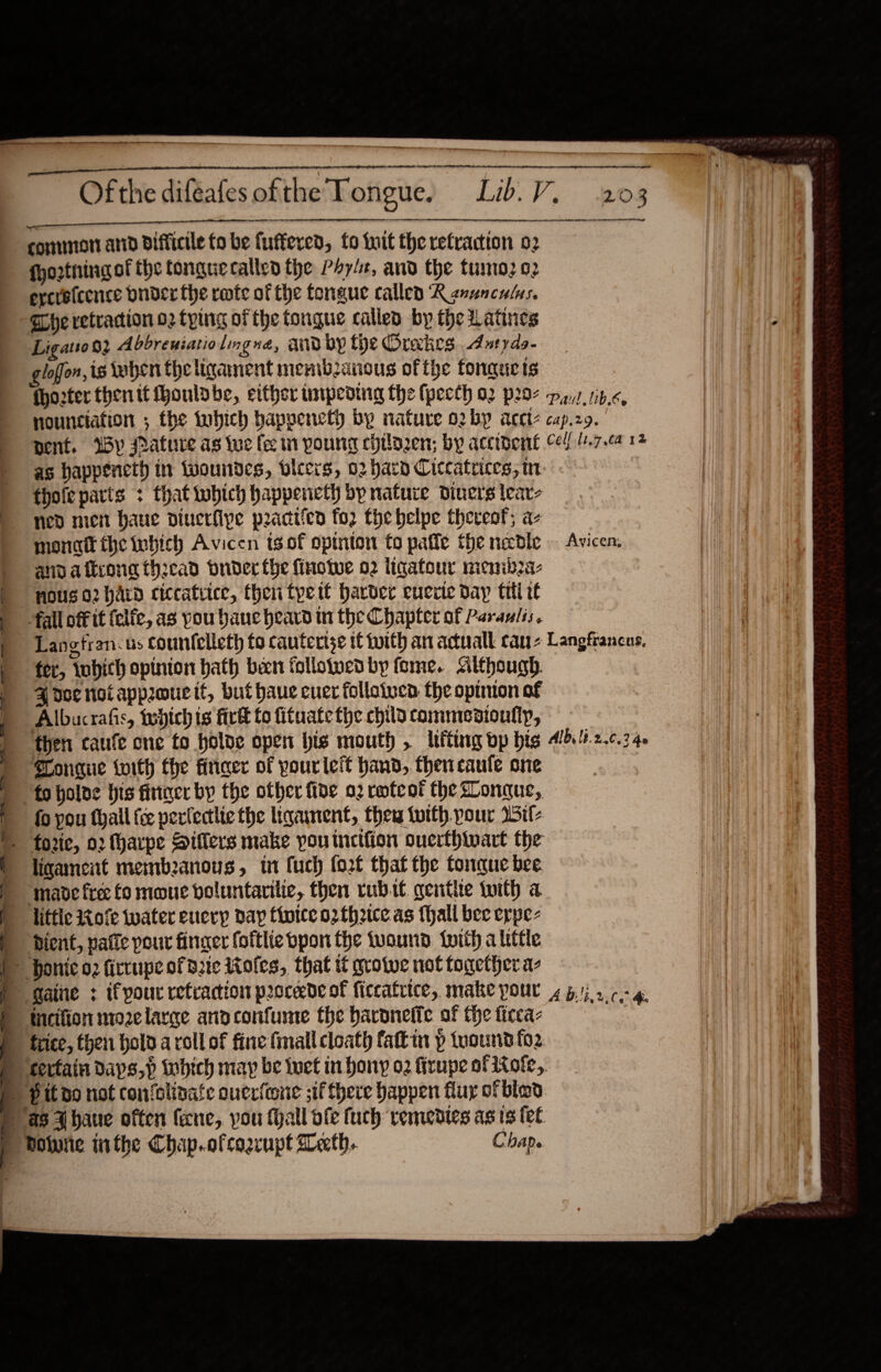    Lib. V. 203 ee Of the difeafes ofthe Tongue.   SERIF ices et sr si dl commit anid difficile fo be fuffered, fo init the retraction 02 fhorthingof the tonguecallen the Poy/e, and the tunto; o2 ercreicence Onder the rmte of the fongue called KR guuncalus. Eye retraction o2 tying of the tongue called by the Latines Ligatioo2 Abbreniatiolngna, aud by the Orakes Aatyds- gloffon, is when the ligament membanous ofthe fonqeacts {hozter then it houlobe, either impeding the fpecth a2 p297 pyyz,1b.«, nounctation ; the tobich bappencth by nature o2b~ aceite cap.zo. pent. Wy Mature as tue fee ti poung chilazen; by accibent ced! (1.7.04 12 as happencth in twoundes, vleers, 02 hard Ciccatrices, in thole parts : that which happenctl bp nature diners lear- ned men haue diuerfipe peacticn fo2 the belpe thereof; a- monatt the inbich Avicen tsof opinton fo pafie the necdie . Avicen: ann afkconathcad buder fhe finotwe 02 iigatour menib2a- nous 02 hard ciccatvice, then tpett harder euerie day til i fall off it felfe, as you banc heard tn the Chapter of Paravlis. Langtran: us countelleth to cauterise if toith an actuall cau Langfrancus. 4 doe not approue it, but haue cuer folloiven the opinion of Albucrafis, tebich ts firtt to fituate the child commenioufip, then caufe one to olde open his mouth , ltitung vp bts Albi 1t.2..0.3 40 Tongue with the firicer of pourleit hand, thencaule one | fo pou fhall {ce perlectlie the liganent, then twith. pour Wil ligament membeanous, t1 fuch orf that the tonque bee. ‘made fre fo mone voluntarilic, then rubit gentle with a liftic 140fe water eucry day thoice o2fh2ice as {hall bee erpe- Pient, pafle pour finger foftlie pon the tuound twith a little = 8 e Pit do not con‘olivate ouerfone ;if there happen fluy ofblad      