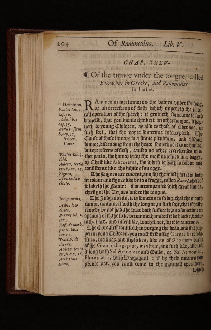  _—________ anne Of Ranunculus, Lib, 7   CHAP, XXXVe €@ Of the tumor vnder the tongues called Batrachus ta Greeke, and Ranunculus in Latine. | i Debation, Arupculis isa fumo2 on fhe bates bnder the foug, Paulus Lib,3. O2 diterercicens of fiety wabich wmpedeth the naty- cap.26. ralloperation of thr fpeech : if qroteth (ometimets ftich Abolb2 bignelit, that pou inonld thinkett an othertonque, ithap, pe fom, Neth tovoung Chilozen, as alfo to thote of eloer age, tn 3.cap.37, {ch fort, that the reper fometine intercepteth. he Avicen, .Caufe offholefunio2sis a fimie pitutfous, and pifous Canfe. — humo2,dilcendiie from the head: fometine itis io humey, , butercretcens offiel) , caufed as other e¢crefcentes in a. say 3: therpatts, the unto: ts fo2 the mot iiticlucd ina bagae, Auicen, tertia 02 Chett tke Atheorema, the twbich ts both mi colour and terti',cap. 17. Confiftence like the tubite ofan eae. : i Signes. ; . Whe Stones are culdent, and fo2 the molt part itis both A iy co in colour and fiquie like tnito a frogae,callen Raza, {uherect ono if faketh the shame: tis accompanied with creat fumo?, chiefip ofthe Cleynes bnoder the tongue. Iudgements, Lhe Judgements, itis fometines (6 big, that the mouth Albix loco -Lennot contac tl with the fongque,tit fuch fozt,that ifhatty cisato, remedy veriot had,the ficke doth fuffocate,andfometinem — Brunns lo, &gt;. opening of ifthe ficke beconmmeth madsif ithe blacke,bootw- CAP 2 Share nith, hard, and infenfille, touch it not,fo2 itis cancrous. ahi . Che Cure, fick confitteth in purging the head,andif ithapy. partt lib,2 cap.27- penin pong Childen,poumuk firtt affay Garganfis refola Trait6.de tues, mieifiucs,arid fiptickes, like as of Origenum barke decor. ofibe Granadaragacant, xs vitum,and fuch like, alfoiub Avicen (exta : ter git csp, 18, tt lortg toith Sal Armoniac and Balls , 02 Sal Armoniacs Actissloo Florus xrisy tnth Dragagant : tf by thefe meancs pou                       