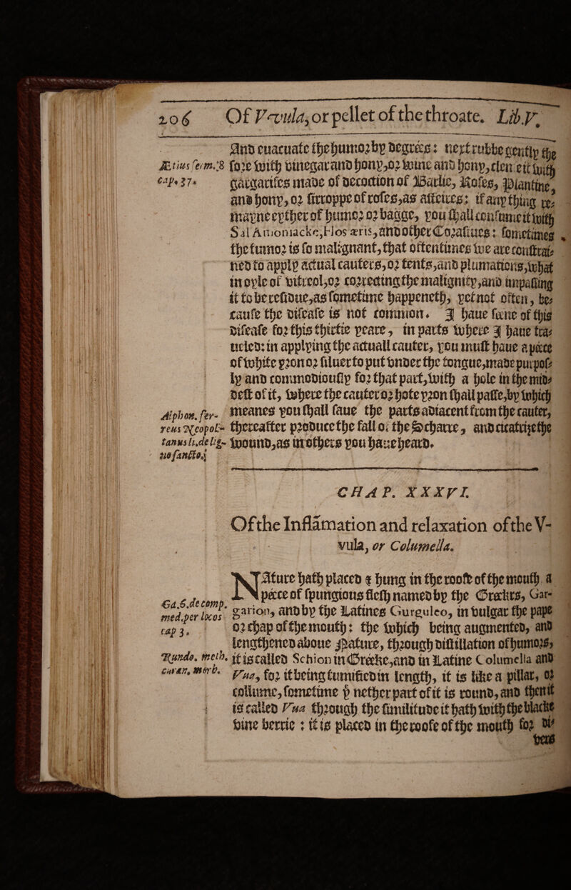     | nd cnacuate thehumozby degrees: nerptiubbe nenitly the Arius (erm.’8 {ore parth winegarand hony,o2 wre and hony, cle ett py CPs 37s Gaigariics made of Decomion of Iarlic, Roles, Planting, ana hony, o2 firroppe of roles,as aticices: tfany thing yp. mapneepther of humo o2bagge, pou thallconfumeit tuith Sal Amoniacke, Flos aris, andother Coafiues : fonietimeg fhe fumo is fo malignant, that oftentunes we are conttrat- “nedto apply acual cauters, 02 tents, and plumations,inhat   it foberefidue,astometune bappeneth, petnot often, be: caufe the vifeale ts not common. 3 haue fene of thig Difeate fo2 this thirtie peare, tm varts where ¥ hane tra ueied: in applying the acuallcauter, you mult baue apece oftebife pono? filuerto put bnder the fonque,madepurpol De otit, there the cautero2 ote y2on (hall pate, by tnhich Aphor. fer. Meanes youthall faue the parts adtacent fromthe cauter, tanuslidelig~ Ioound,as trothers pou haxeheard. ofantio,  CHAP. XXXVI. _ Ofthe Inflamation and relaxation ofthe V- : vula, or Columella. Afure hath placed ¢ hung in theroofe ofthe mouth a sé dione pecce of fpungions flefh namedby the Orakrs, Gat- med.per lacos, BATON andby the Latines Gurguleo, in bulaar fhe pape vap3, | oethapotthemouty: the tobich being augmented, and lengthened aboue spature, theough dittillation ofhumorss Runde, meth, stiscalled Schion nd@reeke,and tn Latine Columelia and ewan OO Fuay for itbeing tumificdin length, it ts like a pillar, 0 collume, fometine p netherpart of tt is round, and fhentt iscatlen Vua through the fimilitude it hath toith theblame hire beri ¢ tis placed in cheroofe of the mouth gfe