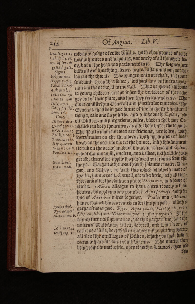   mean  —  * te Of Angina, Lib.V. Gau.li.3 £4.27 colo apie, blage of colde bake, totth ebounndance Of coloe “5- AL Iues 4¢ H., bne af the headand parte netetott, &lt;ohe Signes, are gritud, guti,   Iudgements, {orc tit the thoat. whe Aubdgcnrents ate thee 5 ttt come P iu tec t 2.2% 4.de 107 b, a- tt ‘get | beth Cutis fext.20, to pours chilaerr, erceps {oben the be-feves of thenecke feria capo, Cure confitiech m1 Benerall and Particular remedies: Dye Calz.pre iit. cmonprall, fyall be int cod forme of Infe ti fhe fir Dimaturall, COWS LSS Cure: Lond gf 4 : y ‘ , ores F Melues dea Olt Olifters and purgarions, piles, viced in the vaine Cee gritud,gutiur. phalicke in both theannes, as allo thoie onder fhe tongue, Rol li,1 ast §: x Teall n vis, (attification on the Haulers, tuith application of Hote Hip ade vic- Bread on fhenecke to diuect Che hunio2, tity this linement: Pau, loco:tal. ole nf Cammiemitil, Ciiolets, ana iulies, twith a littic hens: cual byuc, SLeAate&gt; theveafier applic thecpes iuonllas tC comes irom the Ghal bruet. Pe cae. and Tey 3 03 tvith this tied followeth mape of Warlwe, Dinpernell, Carnell, ofcacha little, ‘eth all Coger ther, and after thecbulifion putte Damron, and ponte oF Motes. eAFlexis alleagcd to hane cure tonelp inthe. : Houres, by apslpingone poundol 447 (eabiofs, Wi AM. . hrc. oF 742 vie mies tonether.. Paslas any Means baucardained binecsremenies fo2 this purpole + alietys Cargacmeis tod. Rec. Agua folan, Plantig nts, capes falts an Lb, femaie Drameron vac. 3. fiat gargartife qi fhe Paw'usibia, Ron, de meth. ewrana, move. vottesofMalloives; Altea, Sorell, and Lint ee, of cach one alittle, boplen allin Coives natkewutting Hew ali‘tte ofthe meflloces of iohlion, which-you fhall bold a. Aten noua bert] cap 39    Md oie ae a