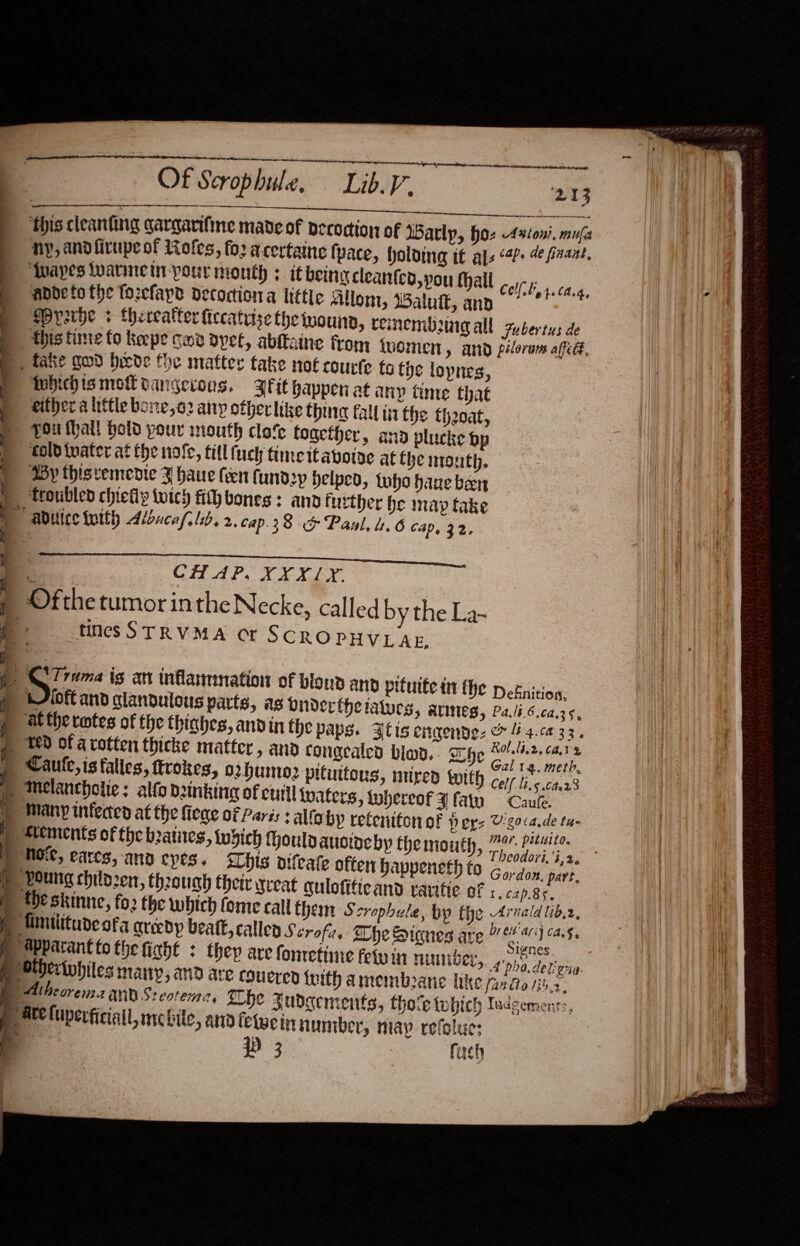     Of Scrop bule, Lib.V. 213 [SO EEE é Se Saar ee E Fre. ere ee ‘this cleanting qargarifine made of Decodion of WBarlp, hoz Axtoni. mula Hy, andfirupeot Rofes, fo acertaine tyace, holding it als &lt;P: 4 inant, Tnayes warineir-pour month + itbeingcleanteo pou thal .y-;, : : he att Celf.ty4.Ca.4, ande fo the fozefapd decoction a little Allom, Balutt, and Mrrxrbe + theecatter ficcattise the wounn, renembonig all gubertus de this tine to keepe cod dpet, abltaine from inomen » AND piloram afte, wy either a little bone,02 any ofherlize thing fall tii the thoat, 4Dy thisvemedie J haue fen fund2p Helped, who haue been 6 CAD, 32. SEN 8 SN A a ee CH AP, XXXLX. timesSTRVMA ct SCROPHVLAE. | y HE Deknition, Fidft and clanoulous parts, as onderthetaturs, armes, Pa.lt.6.62.35 atthe rotes of the thighes, andin fhe paps. Ftis enmende: &amp; i 4.ca33. Cell lis 64.23 I.cap.8s. ppa.deligny far dito 135.2, a SOE 9 3 uel)   