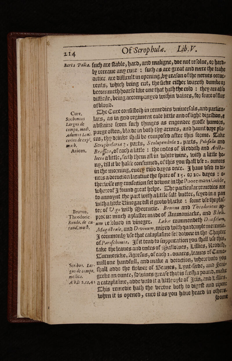                                      Of Scrophule. Lib.V.    —— Ly receaue anp cule - (uch as.ave great and neere the trabe actin. ave Difticutt in opening by reaton ofthe nerues occur rents, which being cut, the ticke either iwareth dumbeo; beconimeth hoaric like one that hath the cola. : they arealio -pifiicile, being accompanyeo {within balstes, fo2 feareoffuy ofbloud. | Cure. sLhe Cure confifteth wi renredies oituerfals,and particur Swibonius ats, as wigodregunent eate little and ofiight digelkion,¢ Largusde — abfraine Front Cuch thinges as engender ceotle humors compo. medi, tom tone in both CYP ALINLS, aid! ey dams Loni- PULSE often, blape in boty fyy ALINCS, aitd haunt pepe pla cerius de exp!, $885 EDP piinke (alibe commpofen alter this tome. Hake mnb = 'S crophilaria 2 + parts, Scolupendula 2, parts, Pslofella and Avicen. — Broffica,ofeacgatittic : therotes of weddilh and Aritto- Jocta alittle, teeth thems alli topite wine, with a little bor ny, tilitbe hatte confunied, of this pou thall bie 2. ounces iri the moi, cueey fino Dapes orice. ¥ haue bled fo dy ners avecortion Larattue the pace of 15. 0220+ Dayes ¢ OF thezivife my confection fot okarie in the Poore mans.Guide, {whereof ¥ found areat helps. The particularremenies are toannopnt the part tuith alitile falé butter, frped ura pat {nitha little Chegar till itavoww blacke ¢ fone oie theplal Brunns, fer ot Vigo with Gpercuvic. Brena any Theodoricus a- Theodoric. ppacucmuch aplaiter made of Anunoniacke, and Baek. Rundo, de c#- ym cecslued in bpineger.. Leder couunendeth D:atfelum, rand.maoi?. Mag strale, @Ne D:vinum mixed woith quadruple riexcuties 4 commonly vie that cataplafine fe: bowie in the Chapter af Pari(chimia, Brit tend to fuppuration pou fhall vie this,   SCurniericke, Aarelus, of each 2. ouiices, leans of Cama? Sercbor, gar. Wilone hanofull, andurake a decoction, tuhece dito YOR ous de compo, Mall abde the flower of eanes, ALyint-feede, arid FOU relic, ecckeanounce, Pinines qreate thatis tela pourid male Albi 2.c44&gt; acataplaine, adde pinto it alittle cple of arist, amo Lillies Chis remedie hath the bertue both Digett and Uipelts iwhen it is opened, cure itas pou bane beara ti Caml ase. “a? =. “Ti es ee 4 a =f