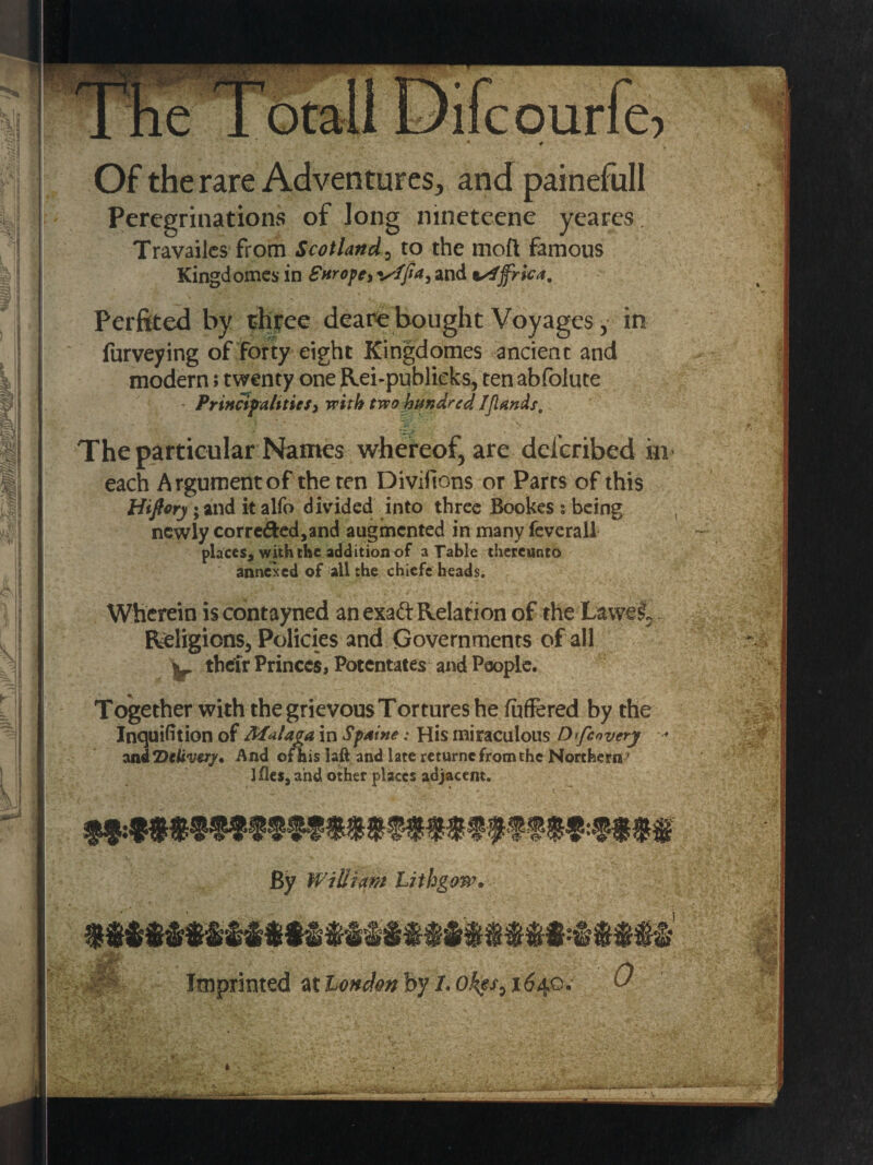 Of the rare Adventures, and painefull Peregrinations of long nineteene yeares. Travailcs from Scotland, to the mofl famous Kingdomes in Snrope,i^fJ>a, and tsiffrk*. Perfited by three deare bought Voyages, in furveying of forty eight Kingdomes ancient and modern; twenty one Rei-publieks, ten abfolute Principalities, with two hundred IJlands. ! i ■* , ^ 1 * ■*1 »v !!•.. s b. The particular Names whereof, are delcribed in each Argument of the ten Divifions or Parrs of this Hiftoy; and it alfo divided into three Bookes ; being newly cor reded, and augmented in many feverall places, with the addition of a Table thereunto annexed of all the chiefs heads. Wherein iscontayned an exadt Relation of the Lawei,. Religions, Policies and Governments of all ^ their Princes, Potentates and People. Together with the grievous Tortures he fufFered by the Inquifition of Malaga in Spaine: His miraculous Dtfcnvcry and 7)divery* And of his laft and late returne from the Northern * Ifles, and other places adjacent. e 'o By William Lithgow. Imprinted at London by 1.0kes,i6ii.o. 0