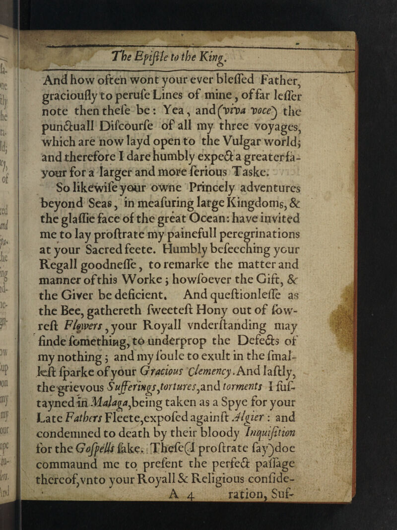 , \  ■ v - -»'wr -A- . * «w O*^*—8*****1*1 'L ■■ —''■  — 7l&£ Epiffle to the King. And how often wont your ever biefled Father, gracioufly to perufe Lines of mine, of far leffer note then thefe be: Yea, and (viva voce') the pun&uall Difcourfe of all my three voyages, which are now layd open to the Vulgar world} and therefore I dare humbly expe&a greater fa- your for a larger and more ferious Taske. So likewife your owne Princely adventures beyond Seas, in meafuring large Kingdoms, & the glaflic face of the great Ocean: have invited me to lay proftrate my painefull peregrinations at your Sacred feete. Humbly befeeching your Regall goodneffe, to remarke the matter and manner ofthis Worke; howloever the Gift, & the Giver be deficient. And queftionlefte as the Bee, gathereth fweeteft Hony out of low- reft Flowers, your Royall vnderftanding may finde fomething, to underprop the Defe&s of my nothing 3 and my l’oule to exult in the final- left fparke of your Gracious clemency.And Iaftly, the grievous Sufferings,tortures, and torments I fuf- taynedin Malaga,being taken as a Spye for your Late Fathers Fleete,expofed again ft Algier : and condemned to death by their bloody Inopuifftion for the Goff ells fake. ThefeQt proftrate fay^doe commaund me to prefent the perfeft palfage thereof,vnto your Royall & Religious confide- A a. ration. Suf-