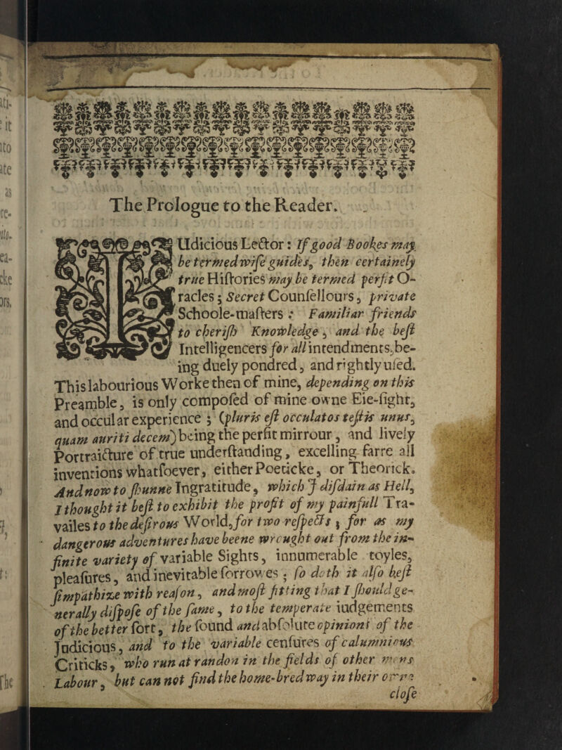 » '. • -: - ' ' ' * ♦ ♦ * • . • • * * - M i \ « • The Prologue to the Reader. lldicious Leftor: if good Bookes may betermedwife guide/, then cert ninety true Hiftories may be termed per fit O- racles; Secret Counfellours, private Schoole-mafrers .* Familiar friends to cherijh Knowledge, and the heft Intelligencers for /j//intendments;be- ing duely ponared, and nghtlyufed. This labouriousWorke then of mine, depending on this Preamble, is only compofed of mine owne Eie-fighr, and occular experience ; (pluris eft occulatos tejiis unus, quam auriti decent) being the perfit mirrour, and lively Portraiture of true undeTftaoding, excelling farre all inventions whatfoever, eitherPoeticke, orTheonck. Andnow to fhunne Ingratitude, which J difdain as Hell, 1 thought it bejl to exhibit the profit of my painfull 1 ra- vailes to the defir ous World ,for two refpetfs , for as my dangerous adventures have beene wrought out from the in¬ finite variety of variable Sights, innumerable toyles, pleafures, and inevitable forrov. es. fo doth it alfo keji Empathize with reafon, andmoji fitting that I Jhouldge¬ nerally difpofe of the fame, to the temperate iudgements of the better fort, the found andabfo\ute opinion! of the Judicious, and to the variable cenfures of calumnious Criticks> who runatrandon in the fields of other m.ns Labour but can not findthehome-bredway in their orm ’ ctofe