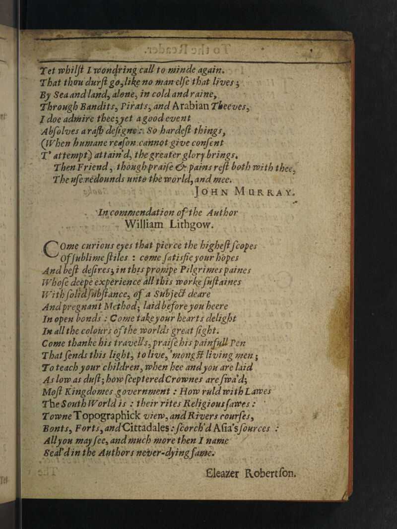 That thou durftgodlike no manelfe that lives $ By Sea and land\ alone0 in cold and raine, Through Bandits3 Pirats5 and Arabian Theeves, I doe admire tbee$yet agood event Ahfolves arajh deftgne So hardejl things, (When humane reafon. cannot give confent X* at temps') attaind> the greater glory brings« Then Friend 3 thoughpraife & pains reft both with thee3 The ufe redounds unto the world, andmee. • John Murray,, v. ys ^ * » . < f’ '' • * . % , 1 - t, ' * * * 0* - In commendation of the Author William Lithgow. curious eyes that pierce the higheftfcopes Offublimeftiles : come fatisfieyour hopes And beft deft res*, in this prompe Pilgrimes paines Whofte deepe experience all this worfefnftaines Withfoil dfribftance, of a Suhjeff dear e And pregnant Method• laid before you he ere In open bonds: Come takeyour hearts delight In all the colours of the worlds great fight. Come thankehis travel!s ^praife his painfull Pen That fends this light0 to live5 9mongB living men• To teach your children 3 when hee andyou are laid As low as duft; how fcepteredCrownes are fwdd-> Moft Kingdomes government : How ruld withLawes The South World is : their rites Religiousfawes : ' T owne T opographick view3 and Rivers rourfes, Bonts5 F orts,and^Zitt&Aa\z$ :fcorctid hfaisfources : Ally on mayfees and much more then I name Seal* din the Authors never-dying fame. Clearer Robertfon.