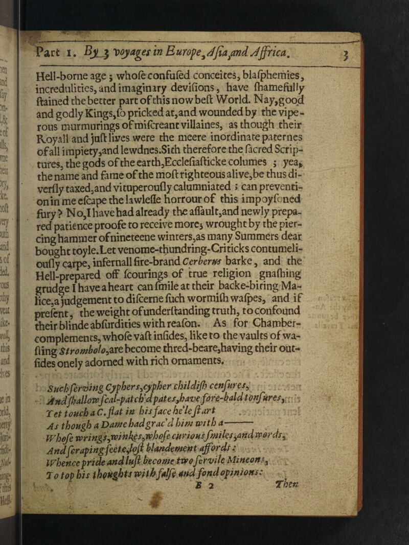 Hell-borne age; whole confuted concedes, blalphemies, incredulities, and imaginary devilions, have Ihamefully ftained the better part of this nowbeft World. Nay,good and godly Kings,lb pricked at,and wounded by the vipe¬ rous murmurings of milcreantvillaines, as though their Royal! and juft lives were the meere inordinate paternes of all impiety,and lewdnes.Sich therefore the facred Scrip¬ tures, the gods of the earth,Ecclefiafticke columes ; yea, the name and fame of the mod righteous alive,be thus di- verfly taxed,and vituperoufly calumniated ; can preventi¬ on in me efcape the lawlede horrour of this impoyfcned fury ? N o,I have had already the aflault,and newly prepa¬ red patience proofe to receive more* wrought by the pier¬ cing hammer of nineteene winters,as many Summers dear bought toyle.Let venome-thundring-Criticks contumeli- oufly carpe, infernall fire-brand Cerberus barke, and the Hell-prepared off fcourings of true religion gnalhing grudge I have a heart can fmile at their backe-biring Ma¬ lice^ judgement to difcerne fuch wormith wafpes, and if prelent, the weight ofundemanding truth, to confound their blinde abfurdities with realbn. As for Chamber- complements, whole vaft inlides, like to the vaults of wa¬ llingstrombolo,are become thred-beare,having their out- lides onely adorned with rich ornaments. * • . , » • \ • „ • .. ' . 4. >„« -«* .* j ‘ « . 0 * . ' v. Suchferving Cyphers cypher childijh cenfures, And[hallowfcal-patch'd pates,have fore-bald tonfures,; •; Tet touch aC.flat in hisfacehe'left art As though a Dame had grac'd him with a- Whofe wrings,winkes,n>hofe curiousfmilcs^and wards. Andft raping fee tejoft blandemnt affords : Whence pride and luft become two fervile Mintonsa To top his thoughts withfalftt and fond opinions: B 2 Then