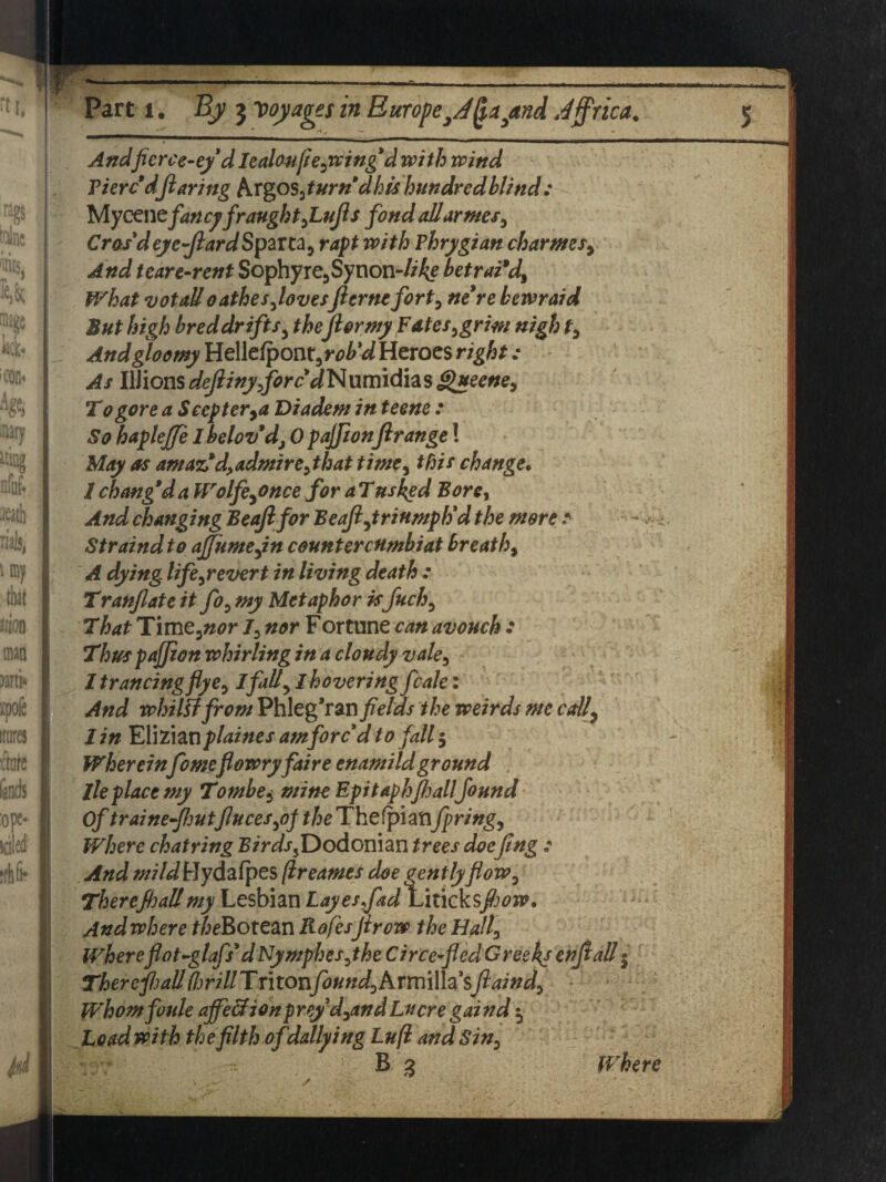 M Part l. By 3 voyages in Europe}J^a3and Jjprica. 5 ficrce-e/dIealoujie,wing d with wind Pierc'dflaring firgos,turndhis hundred blind: Mycenefancyfraught,Lufls fond alldr ms, Cras'd eye-JlardSpaxta, rapt with Phrj/gian charms9 And tear e-rent Sophy re3Synon-7/% betrai’d. What votall oathes,lovesJlernefort, bewraid But high bred drifts y the for my Fates,grim nigh t. And gloomy UclkCpom,rob'd Heroes right: - As Ulions defiiny,fore dNumidhs gueene, To gore a Seep ter,a Diadem in teene : So hapleffe 1 belov’dy 0 pajfionftrange! May as amaz'd,admire, that time, this change. 1 chang'da Wolfe,once for a Tusked Bore, And changing Beajlfor Bcafl,triumph'd the more : - <•< Straindto ajfume,in countercnmbiat breathy A dying life,revert in living death : Translate it fo, my Metaphor is fuck, That T\mt,nor I, nor Fortune can avouch : Thus pajfion whirling in a cloudy vale, 1 trancingfly e, I fall, I hovering fcale: And whiUt from Phleg’ran fields the weirds me call, I in ¥XVL\M\plaines am forc'd to fall 5 Whereinfomeflowryfaire enamildground , lie place my Tombe* mine Epitaph fljall found Of trainefljutfiuces,oj //jeThefpiatifpring, Where chatring Birds,Dodonian trees doefing : And mild Hydafpes (ireames doe gently flow, Therefhallmy Lesbian LayesfadLiticks/wn?. And where theBotem Rofes firow the Hall, Whereflot-glafs'dNymphes,the Circe-fled Greeks enjlall $ There flail (brill Tritonfbund,hYmi\h'sftaind, Whomfoule ajfe&ion prey d,and Lucre gaind $ Load with the filth ofdallying Luft and Sin, B 2 Where /