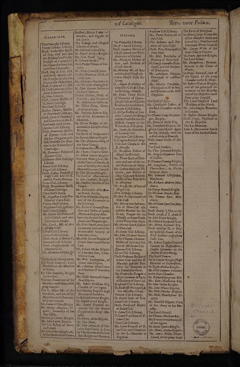 ere ath “a pre eee. ‘ . . . my Cm, i Pape t RNS OREO AATEC aR NIE’ oA Catalogue. Retro verte Foliun. Doftor CVarie T ean> o! CAMBRIDGE. Windfor , and Regifter of the Garter. CTheVninerfry Library. The Colledge and Chappell ( The Vninerfity Library, Mr. ‘Powel Principall of | Sir Henry Carey; Controller Tefus Col, of his A¢areffres houfe,and The Fellowes and Sis-| one ofhis Varefies moft Wadham Col: Library. 1 The Earle of Hartford, OXFORD. | ; ft C i : Yu : Honoura: Priny Coun{ell, ledce Libtary,} Library ot Hinfor. Chrift Church Library. dents of lefus Coll: | Fe ea Mal Mr. aed Gutae Dod. Goodwin Deane of | | Dock, Price Principal of Mr, George Wilde ad a me Ti ie Colf and lare| Sir Baptét Hickes Koight.| Chrift-chureb.and Vice-| | Hart Hall. Inner Tem; le Efquire. Galt Senet : chancelor of Oxford, | Mr. Hill, Batchelor of | Sir.Hewry App cron Knight. the K.Maiefties Pablike Mr, foba Reade SE tg. Profeffor of Dsusnity for | M. Edward Rezde the /nimerfiry th ere, but | Dodt.Parker Deane of Lin. now Pce-Chancellar. colite, eas | Doc, Sing of Trt. Cell. Mr. Peter Greuill Efquire. and the K. Maiett. psd- | Doctor Hayward, Dott. of bke Profeffer forthe Hea} Ciuill Law, brew, inthe Puinchere, | Mr. Wititakers Secretary to Dot. Cropley of Tr. Col. 1 the Vifcount Wallingford. Mr. AZeetkerk Mafter of Arts, and Student of Chrift-charch, Mr. Hodiday M* of Arts and Stud:of Chriff-ch: Diuimity of Hart-ball, | The Lord Vaax. M.Geerge Sumafter Prin- Mr, Humphreys , Remem- cipall, and the Sezdents| brancer in the Court of of Bred.gates, Wards, | Mr. ednthony Aforgan, Sir Fran: Steward , one of Corpus-Chriffé Coll: Li- | Principall of eAlbane *the Gentl: of the priny brary. 1° Hall, Chamber tothe K. Maje. D. edayan Prefident of Me Charles Twyfeden , | Sit Robert Nantoa Korght, ——t a ‘eqne ofthe. M. Edw: Spex ies M. Th: Kutchix one of the : M. Edw: Spencer Sonne to Corp: Chr:Col: & Chap. Principall of N.w Zune, | ene of the principall Se- [rsior Fellowes of Tr.Co.} the Lord Spexcer. to the Kings Maiefty, and Brother to Sr. Wd: vila ails ded ang his Majetty, ee Jobns Library. | Door Ducker, Do, of | | Mr. Brian Twine Bach;| | Tiwyfeden. | and of his Miapetics mott See. Cuinne Maitter of | Diwixity , and Parfon of of Diuinitie of Corps- yg Hon: pri Cosel ' S Tébus Colledge. Sct, Andrewesin Holborne, Chrifts Col: and Grecke The Earle of Shi The Lord Shefftel ie Peterben{2 Library. Me. Tobsas Frere, Gent: Readzin the houfethere, | Mr. Chriftepher ‘as ers Prefident of the North. Aaaoe Tureer, Maitter | Attorney ac Law, Lincolne Col:Library. the Bed- Chamber tothe} Mr. lobn Simfan Preacher af Peterhox{z Colledge. ; Mr. Nicholas Roberts Elq D. Kiltye ReGor of Lin. bo L : is eta Knicht Dod Curleof Pererbsuf?| one of the Exansiners ia colne Col:and the Kings Sit. Thomas ake the youn- 4 biggie inet night, d Chaplain to the K.| Chancery. publeke Profeffor forthe | get, Knighr. oft. Crage, Phyfitian to S brooke-ball Labraty. | Sit Henry Berkley, of wi Hebrew Tongue in the | Mr. Dans of Berks Elq, the K, Majeftie. oe Coll: Tsbehey, monham in Lescefter-(hire, Vaiuerfitie of Oxford, Mr. Trumbulle Efquire, Cl, } The Lo: Monntiey. “ony sant Maifer | Baronec, Mr. Sander(on Subrestor| gfthe Counfell,and Agent Edw: L, Frtzwarren Son & pate ees heire of the Earle of Bath. MS Fad oe) of Oneenes Coll: and | The Earle of Bridgewater. of Lincolne Cols for his Meaiefly, with the the La: Margarets pub- | Sir Dawid Adurrey Kuight, Magdalen Col: Library. | e4reb-dake at Bruxelbs, . lick Profesfor for Disi- | Mr. Tho: Whatersan Eig, of | | D-Langton Prefiof Adag: | Dott. lames Dott, of Di- Col: and Chaplsto the, ity, A TESST NTRS SIS SE, MESSE SENSES Y PETS AR SAS 6 PS TD < rityinthe Vaiuerfity of | the Laver Tensple. idee: : | Sir Wiktans Forteftne Kni. K Matcfty. : The a i ner | | Mr, Dawenant Fellow of | Mr.Thomzs Temlins Gent. | | D+ Bradfoaw Fellow of | Sir. The: Girente Knight. | Dueenes Coll: Sir Edwin Sandes Knight. | Maga: his Reward, ae Mr. Gregory Raymond keo: |} Catherine Hall Coliedge | Vifcount Wallingford, Mr. + | Mt. Perier Bach:of Diui- P Glefter, Sensi ; Library. of the Court of +Vardes, & nitie,and one of the Se- | S*.Tbemas Fleming Knight, Bennet Coll: Library. one of his Maj-fties moft nier Fellowes of Aadg: Mr. Langham , Parton of Kgs Coll: Library. Honirable priuy Counfell, Mtr. Godwin Bach: of Di- Therue-bery 5 in North. 5 ESR : hampton. fbire Do&. Collens Prouoft of } Sir Tho: Howard Knight, uinitie , ate Fellow of : y Kegs Coll: and tae K.| The Lord of Aburgenency, Maz: Col: sow School- Mr, Edward Mifelden , | publick Pro:for Dininity.| Sic lobn Conftable, Koight mafter of the Free-Sch: ¢ Marchant, Cayus Coll, Library. Mr. Wafers, Maifler of the in Abington, Mr. Richara Andrew Mar- Dod, Branthwait Mail, | Temple, Mr. Brooke Mr, of Artsof{ chant, of Cayus Colledge. Mr. Richard(an of St.Wen- Magd Col. Sir George Reynell Knight. (‘are Hall Library. net Penick Parfon, New.Colledge Library, 1 Sit Natbaw: Boteler, Kni. M. Avguftine Linfey Pre- | M.Orhe Nicholfon Efquire, DeGor Pu.cke warden of | Mr. Thomas Eyre, Mar. New -Coll: chant, Mr. Harrts now Subwar- | Mr. William S pur[fow,Mar- den of New-Cok: alfo}| chant, publike Reader for the | Dod. Featty, . Cha. to the Greck> Tongue for his | Do&. Geade. f L. Areh.B. Maiefiy, and now Pro&: | Sit [ohn Finnet Knight, fident of Clare Hall. one of the Examsiners ia Trinity Hall Library, : the Ch THLET I, | Magéalen Coll, Library. Av. Richard Atwood Prea- GRE ap Sa I or RT TES ITEC = ETE) GEER «SE 1D | Lefus Coll: Libraty. cher and Paftor of orcat | Mr. Squire late Fellow of Maltes in Oxford-fhire. 1-fzs Colled: and now | Yexry the fecond Prince of ee ee LS EE ty. Preacher in London. Graya and Purpoole,&c. of the Vaiuerfitie there, | M. Edward Raymsond Gent. | I Mr, Linch , Me. of Arts | Mr, Edw: Smith, then Lord | | Mr. Warner Sonth Fellow } Mr. Henry Rofewell E(q. | |. -ofdofas Coll: Lieutenant Generall of the of New-Cok: Doc. Winiton D. ot Phi, “1 Chrifé Coll: Library, Honourable Society of | | All-Soules Col: Library,} and publick Reader of the | | Sidney Coll: Library. Lincolnes-lune, Mr. Edw.Chiloner Sonne | PAif: Lefure in Gre/ham Dod. Flood, of Sédney C.| Mr. #¥ill: Daniel Eiquire of | | of Sir Thomas Chaloner,} Coll: Low, | Emanuell Coll: Library. | Grayes Jene Counfellor at Mafter of Arcs and Fel- | Mr. Robert Vey/ey Gentrof | j Doct. Chadderton Mr. of | Law. low of Ail-SoulesCol: | Tainton in Oxfordfoire ; a Emanuel Coli: “| Mr. Robert Mafan Efquire | | Queenes Col; Library, (oufen Germsane to the | (M, Abraham Lobnfon, Ef.) of Lincolnes Inne, Coun- Excter Col: Library, | Author of this Worke. fellor at Law, Mr. Will: Goldingbam , ot Grayes Inne E{quire, Mr. eA4athony Hunt Gent: aid Student of Lincolnes Do&t.Prideaux ReGor of | The Lord Yeewers Exeter Col: and the K. | Sit /o:Cxrfon Knight,High Muasefties publike Pro-| Shireeue of Oxford/bire. feflor for Diuinitie in | Sir Rych: Weston Knight. the Uninerfiriethere, | Mt. Will: Sammes Atturney The Barle of Afountgonery. The Lord Compton, Lord Prefidexs ot the Marches of Wales. coy ETO ae Be RES LT Rn ee & Sir Tho: Compten, Knight Tune. Mr. Fredericke Dorgille a | iu the Star-Chamber, his Brother. Mr. Nath: Bacon of Grayes HigheGermane & Bach: | Sir Richard Gargrane Kni.f © Vifcount Fexston one of his! Jane Efquire. b| oun! of Diuinity of Exe:Col, | Mr. Edw; Doubleday Eq, Maieftics moft Honorable | Mr. Rovere Kirkham Efq. | Brafenofé Col: Library, | Sir-Jobn Shelley Kaight. priny Counfell, i Clearke of the Signet, D, Radcliffe Principall,ge | Mr. ohn Moore Efquire. The L. Hayes Mr. of the | Sic Valentine Knightly high his A@aiefies Chapl. | Mr. Will: Thecher Efqitire. Wardrobe, and one of his! Shireeue of Barkhire, Trinitie Col: Library, | Mr. Hen: Haddleffoxe Ef- Majefties molt Honoura~ | Sir Edward Winter Knight, — a meal : va oe le D, Kettle Pref: of Tri: | quire. ble priay Counfell, Sir Dawid Wood Knight. Baliol Col: Library, Mr. Hatelife Efquire. Clerk, Sit, Edward Villers Kuizhe. | Mre Lames Beanleen Se-) | Do. Parkbarft Mafter | of the Auery to his Ma- ST : Mr. George Alingten, Ef | crerary fot the French|\ {| of Baliol Col, jefty. : quire, Secondary of the | Tongue tothe Kings Ma-\ | S¢. [obns Col: Library, | {Tne Lord Nowel/, | ee Oe: oe ae | selian. D.Land Prefident of St. | Sit Thomas Metham Kn, aan a i fs oPeh og. “it. Henry Atlow Eiquire, Tobns Col: Mr. Francis Windebanke,Ci. MG vie 4 seit Efquire. Mr. Tho: Hunt, | | Oriel Col: Library. | of the Signet, for, Belek 1p ‘01 Derry | Mr. loha Afhworth of Lin- Mr, Lewss Prouott of O- | Sir James Spence Knight, f LISRARY } . colnes Inne Count at Lav, Sir lobe Villers, Knight,Mc. | Six Tho: Spencer of Onford. of the Horfe to the Prince, | riel Col; and Chaplaine | Mr, Heary Atelow Eiquire, iy ae ; ‘to the L, Chanceler ot | Mr. ames Milles Depur. ob [TS Y fore, Kuighcand Baronet, England, Cleark, of the primy Seale ee ee bem re ee ¢ ; |