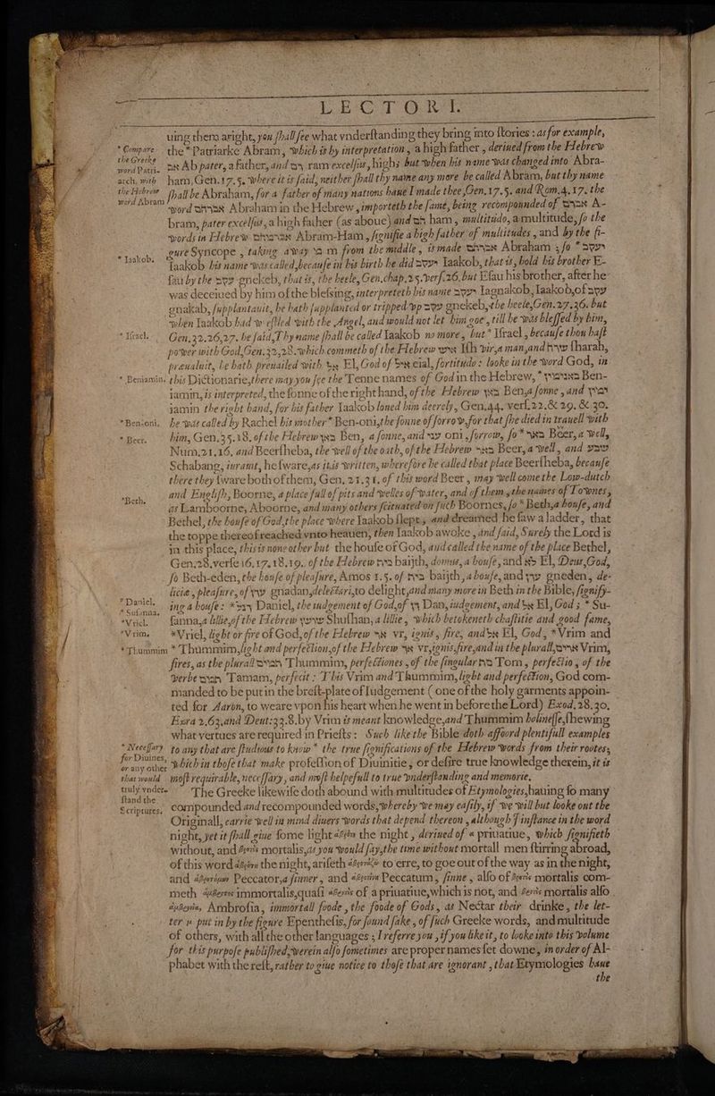 gh ees LECT Or. | ied - uing thena aright, you /hal ee what ynderftanding they bring imto {tories : as for example, 3 neers the *Patriarke Abram, wich i hy interpretation, a high father , derined from the Hebrew oa word Patric aN Ab pater, a father, and oy ram excel/is, hi ghs but when his name was changed into Abra- ‘ arch, with ham,Gen.17.§. where dt ts faid, neither {hall thy name any more be called Abram, but thy name hedsiyidaad [hall be Abraham, for 4 father of many nations hane I made thee ,Gen,17.5. and Rom.4,17. the mE word Bax Abraham in the Hebrew , importeth the fame, being recompoanded of Sa% A- bram, pater excel/us,a high faher (as aboue) and ah ham, multitido, armultitude, /o the svords in Eebrew tnevanan Abram-Ham, /rgnifie a high father of multitudes , and by the fi- Sa gm Syncope , taking away ‘am from the middle , made BAIN Abraham fo * ay eee Faakob bis name was called becaufe in bis birth he did 307 laakob, that is, bold his brother E- fau by the Sve enekeb, that is, the heele, Gen, chap.2 5. ber/.26, but Efau his brother, after he was deceived by him of the blefsing, interpreteth his name 397 Tagnakob, laakob,of ayy gnakab, /upplantauit, be hath fappla uted or tripped vp sey anekeb, the heele,Gen.27.36. but ‘when Taakob had ww eftled with the Angel, and would not let him goe’, rill he was bleffed by bim, *IGecl. Gen,22.26,27. be faid,T hy name fhall be called Iaakob no more, but* Ifrael , becaufe thon hajt power with God,Gen,32,28. which commeth of the Hebrew ws Wh vir,a man,and hw fharah, prenaluit, Le hath presiailed with ty El,God of Dx cial, fortitudo : looke in the word God, in * Beniamin, ghis Dictionarie,there may.you fee the Tenne names of Godin the Hebrew, * yauN3 Ben- jamin, is interpreted, the fonne of the righthand, ofthe Hebrew ya Ben,a fonne , and a jamin the right band, for bis father Laakob loned him decrely, Gen.44. verl.22.&amp; 29, &amp;.30. *Ben-oni, he watt called by Rachel bis mother® Ben-oni,the foune of forrow,for that fhe died in trauell with “Beer. im, Gen. 35.18. of the Hebrew ys Ben, 4 fonne, and oni, firrow, fo*>wa Beer, a well, Num,21,16, and Beerfheba, the well of the oath, of the Hebrew >w2 Beer, a well, and yaw Schabang, ivramt, he{ware,as ités written, wherefore he called that place Beerlheba, becaufe there they ware both of them, Gen. 21.3 1. of this word Beer , may well come the Low-dutch and Englifh, Boorne, a place full of pits and welles of water, and of them the names of Townes, as Lamboorne, Aboorne, and many others feitnated on [uch Boornes, fa * Beth,a houfe, and Bethel, the boufe of Ged,the place where laakobilepe, and dreamed he faw aladder, that the toppe thereofreached ynto heauen, then laakob awoke , and faid, Surely the Lord is ) in this place, thisis none other but the houfe of God, aud called the name of the place Bethel, Gen.28.verfe 16.17.18.19., of the Hebrew ran baijth, dons, a boufe, and xs El, Deus,God, | Jo Beth-eden, the henfe of pleafure, Amos 1.5. of rvs baijth,aboufe, and yyw gneden, de- licie, pleafure, of ay gnadan,deleééari,to delight and many more in Beth in the Bible, fignify- ing a houfe: *o35 Daniel, the indgement of God,of y Dan, imdgement, and bx El, God 5 * Su- a ‘Viel. — fanna,a hlieof the FLebrew yore Shufhan, a lillie, which betokeneth chaftitie and good fame, 3 | ‘Vrim. —- *Vyiel, ight or fire of God, of the Hebrew =~ vr, ignts, fire, andbx El, God, *Vrim and | *Thummim * Thummim, light and perfettion,of the Hebrew ss vr,tenis,fire,and in the plurall,oms Vim, | *Berh, ? Daniel, * Sufanaa, fires, as the plurallovan Thummim, perfeétiones , of the fingular 3 Tom, perfeéiio, of the | verbe nya Tamam, perfect : This Vrim and Thummim, light and perfection, God com- 7 | manded to be putin the breft-plate of Judgement ( one of the holy garments appoin- . ted for Aaron, to weare vpon his heart when he went in before the Lord) Exod.28.30. ‘3 Exra 2,63,and Deut:33.8.by Vrim is meant knowledge,and Thummim holine(je,fhewin | what vertues are required in Priefts: Sach likethe Bible doth affoord plentifull examples Pia il to any that are fiudtous to know * the true fignifications of the Hebrew words from their rootess or any other Nich in thofe that make profeflion of Diuinitie , or defire true knowledge therein, it is that would miofb requirable, neceffary, and moft helpefull to true vnderflanding and memorie. hoe The Greeke likewife doth abound with multitudes of Etymologies,hauing fo many Scriptures, CoMmpounded and recompounded words,-whereby we may eafily, if we will but looke ont the Originall, carrie well ia mind diners words that depend thereon , although 7 inflance in the word night, yet it (hall gine fome light én the night , derived of « priuatiue, which /gnifieth without, and 467s mortalis,as you would fay,the time without mortall men ftirring abroad, of this word décimu the night, arifeth 44»<é to erre, to goe out of the way as in the night, and dtorivew Peccator,a sinner, and 2c Peccatum , inne , alfo of 4s’ mortalis com- meth err immortalis,quafi 4c: of a priuatiue,which is not, and er mortalis alfo . duBeycie, Armbrofia, immortal foode , the foode of Gods, as Nectar their drinke, the let- * ter u put in by the figure Epenthelis, for found fake , of fuch Greeke words, andmultitude - of others, with all the other languages ; Ireferre you , if you ike it, to looke into this bolume be for this purpofe publifhed,rwerein alfo fometimes are proper names {et downe, én order of Al- . phabet with the reft, rather to give notice to thofé that are ignorant , that Etymologies bane | the