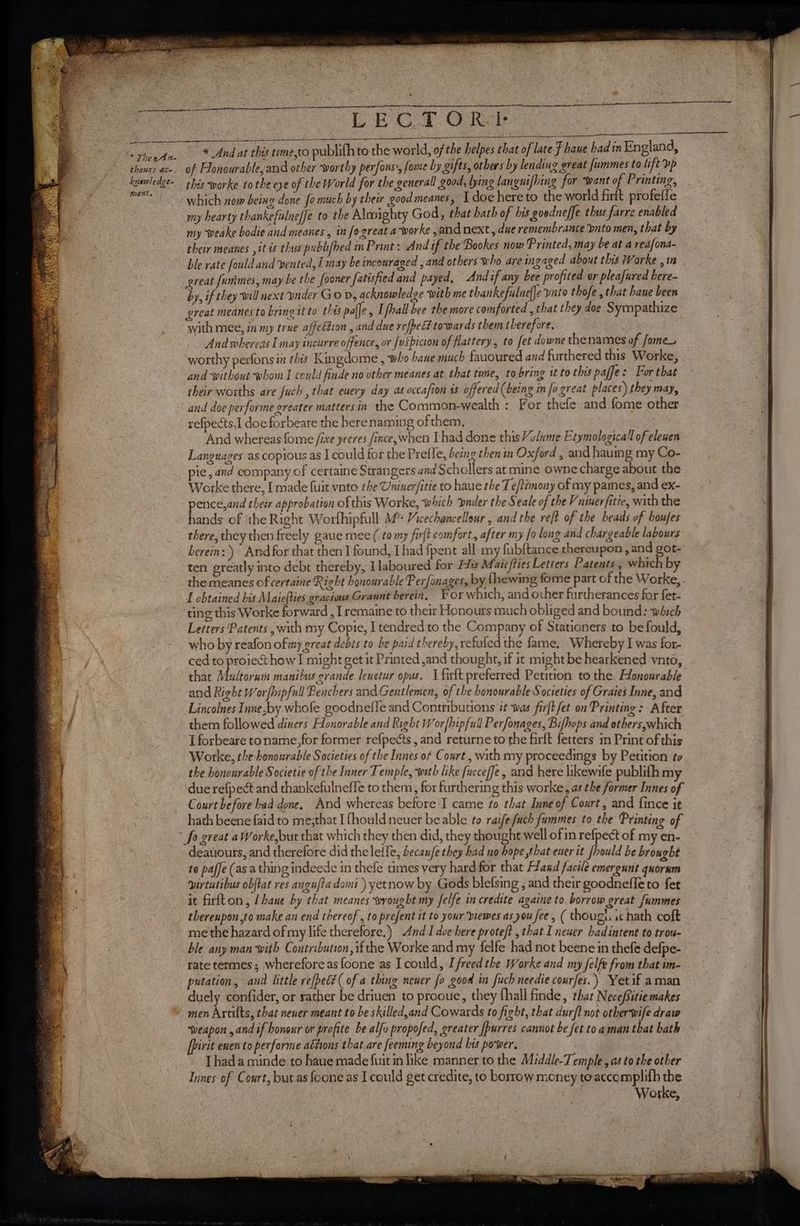 ” The eAu- * thours ace. é kyewledge- M6 HL » “LE GT O Rit * And at this tme,to publifh to the world, of tf la of Flonourable,and other worthy perfons, fome by gifts, others by lending great fummes to lift vp this -worke tothe eye of the World for the general good, lying languifhing for “want of Printing, my hearty thankefulneffe to the Alusighty God, that hath of his goodneffe thus farre enabled my weake bodie and meanes , in fo-great a-worke and next, due remembrance bnto men, that by their meanes , it is thus publifhed in Print: And if the Bookes now Printed, may be at a redfona- great funimes, may be the fooner fatisfied and payed, Andif any bee profited or pleafured here- by, if they will next vader GoD, acknowledge with me thankefulneffe panto thofe, that haue been great meanes to bring it to thes palfe , [fhall bee the more comforted , that they doe Sympathize with mee, in my true affection , and due refpeE towards them therefore, And whereas I may incurre offence, or {uipicion of flattery, to fet downe the names of fome_ worthy perfons in this Kingdome , who bane much fauoured and furthered this Worke, and without whom I could finde no other meanes at that time, to bring tt to this paffe: For that their worths are fuch , that euery day as occafion is offered (being in fo great places) they may, and doe performe greater matters in the Common-wealth : For thefe and fome other refpects,1 doe forbeare the herenaming of them, And whereas fome /ixe yeeres fince,when [had done this Volume Etymologica’l of elewen Languages as copious as I could for the Prefle, being thenim Oxford , and having my Co- pie, and company of certaine Strangers and Schollers at mine owne charge about the Worke there, [ made {uit vnto the Uniner/itie to haue the Te/timony of my paines, and ex- pence,and theér approbation of this Worke, which ‘bnder the Seale of the Vniuer/itie, with the hands of ‘the Right Worfhipfull M™ Vicechancellour , and the ret of the beads of boufes there, they then freely gaue mee ( to my fir(t comfort, after my fo long and chargeable labours herein: Andfor that then J found, [had fpent all my fubftance thereupon , and got- ten greatly into debt thereby, Ilaboured for Hits Maie/ties Letters Patents, which by the meanes of certaine Right honourable Fer fonages, by {hewing fome part of the Worke, - f obtained bis Maiefties gracious Graunt herein, For which, and other furtherances far fet- ting this Worke forward , I remaine to their Honours much obliged and bound: which Letters Patents , with my Copie, I tendred to the Company of Stationers to be fould, who by reafon of my great debts to be paid thereby, refufed the fame. Whereby I was for- ced to proiecthow I might get it Printed ,and thought, if it might be hearkened vnto, that Multorum manibus grande lenetur opus. 1 firft preferred Petition to the Honourable and Right Worfhipfull Benchers and Gentlemen, of the honourable Societies of Grates Inne, and Lincolnes Inne,by whofe goodnefle and Contributions it was firftfet on Printing: After them followed diners Honorable and Right Worfhipfull Perfonages, Bifhops and others,which I forbeare toname,for former refpects, and returneto the firft fetters in Print of this Worke, the honourable Societies of the Innes of Court , with my proceedings by Petition to the honourable Societie of the Inner Temple, with like fuccefJe, and here likewife publith my due refpect and thankefulnefle to them, for furthering this worke, as the former Innes of Court before had done, And whereas before I came fo that Inne of Court, and fince it hath beene faid to me;that I fhould neuer be able to raife uch fummes to the Printing of deatiours, and therefore did theleffe, becaufe they had no hope that ener it /hould be brought to paffe (as a thing indeede in thefe times very hard for that Hand facile emergunt quorum virtutibus obftat res angufta domi) yetnow by Gods blefsing , and their goodnefle to fet it firtton, [bane by that meanes wrought my felfe in credite againe to. borrow great fummes me the hazard of my life therefore.) And I doe here proteft , that I newer had intent to trou- ble any man with Contribution, ifthe Worke and my felfe had not beene in thefe defpe- rate termes; wherefore as foone as Icould, I freed the Worke and my felfe from that im- putation, antl little refpect( of a thing nener fo good in fuch needie courfes. ) Yetif aman duely confider, or rather be driuen to prooue, they fhall finde, that Nece/sitie makes men Artilts, that nener meant to be skilled,and Cowards to fight, that durft not otherwife draw weapon ,and if honour or profite be alfo proposed, greater [purres cannot be fet toaman that hath [Pirit enen to performe ations that are feeming beyond bis power. | Thad a minde to haue made fuit in like manner to the Middle-Temple , as to the other Innes of Court, but as foone as I could get credite, to borrow money toaccomplifh the Worke,