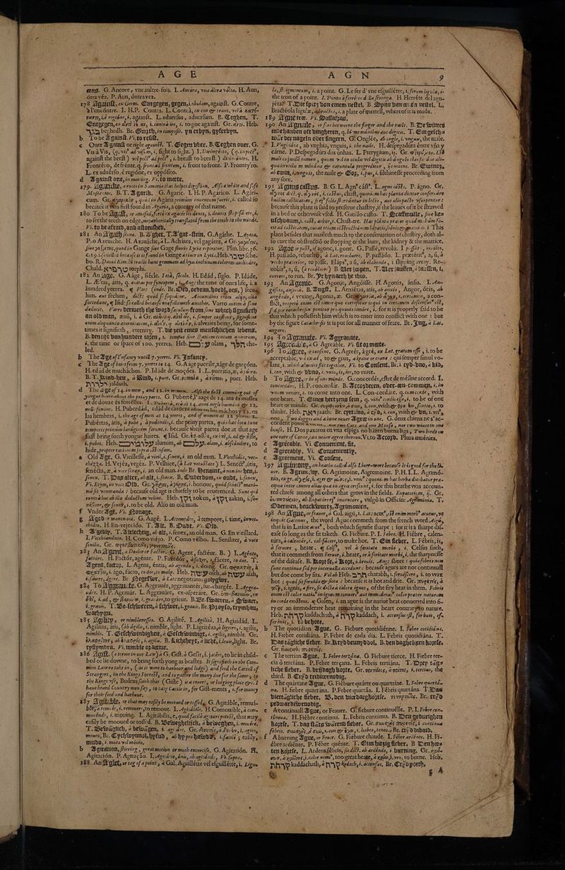 étravéz. P. Aun, dutravez, BA { : the iron of a point. I. Ponta oferrésto dla Prenga. H. Herréte det acts 178 Mgainll, x Germ. Cnegegen, gegen,i.obuiam,againft. G.Contre, —_jéta* T.Dielpits bonemem neltel, B. Dpits ban oven vette, L.- wPencdntre. 1. H.P. Contra. L. Contra, cx con e trans, vel’a nart- BraGéola ligu'z, agbractea, i,a plate of mettell, vwhereofitis made, . YVevTI, ie regiéne,s, againft.. L.aduerfus, aducrfum. B.@eahen,.T. 189 WManetre. 7i. Dallafrag, (a Ent gegen, ex avi i¢ at, i. contra ire, i. togoe againkt. Gr.avi7. Heb. 190 An Wanatle, or fire becweene the finger and the naile. B. Ie Wittey “a bechedh. Br. Grogth, im compost. puerbpn, apferbpn, b Lobeagain&amp;.7i.to rei, ; é invehanden oft bingheren, g. hi-ms manibus aut digseu. T. Cingetcha War der nageln over fingern, Gi Onglée, ab ongle, i. vagus, the nile. Vis a Vis, (9. vis? ad vifi.m, i, fight to fight.) I. Dirimpécto, (q.inpecP, Frontéro, defrénte. q. fronsad frontem, i. fronttofront. P. Frontey'ro. L. exaduérfo, € regidne, ex oppdfito. d A@gainlk one, in meeting. sto mete, 3 179: Agaritke, arootein Samariathat helpesdigefion, Alfoa white and fift Mufrome, B.T. Bgarik, G. Agaric. 1. H. P. Agarico. L. Agari cum. Gr. ayopiniy , quod in Agaria primam inuentum fuertt, i. called fo becaule it Was firft found in Agaria, a country of that name. to fetthe teeth on edge,metaphorically rranflated from the teeth to the minde, Fi.to beafratd and aftonifhed, - P.o Azeusche. H. Azauache, aL. Achates, vel gagates, 4 Gr. ya z0'74¢, 119.10 called becanfe it is found in Gange aviner in Lyci2z.Heb.\yayyy (che. Chald. gy terphi. 182 An ing, G. Aage, fiécle. Teta, fecole, H. Edad, figlo. P.Id4de, lum. aut feclum, di: quod Se fequator, Abeuntibus enim alysy alia Sisccedunt, q Wid: fo called becanfe enefolloweth another. Varro autem 4 fone deducit. Farro dertueth te 02d feculum From fene which Ganificth anoloman, xuii, i 4 Gr. aidveg.aiel dy, 1. femper exiftenss figenficae enim aliquando eternitaiem, i. diey.g cieray, jalvvaies being, for fome- times itfignificth, eternity. T. die zeit eines menfehlichen lebeng, _carne, P.Delpegaduira das inhas. L. Prerygium, ij. Gr. @]epuy op. ESB mali cujusda nomen , quum velin oculs vel digits ab dagulo clarfuidue altm quainvtily m.mbidna @&amp; caruncula progreditur , ysnocens. Br. Ewminors ab ee iearnguis, the naile &amp; Gop, é.pw, i. filthinefle proceeding trom any lore,  ayes ditt.g. &amp;y vos, i caStus, chalt, quoniam hac planta dictur confer.dre hoitim caftitatcan , fie} foliafterndntur in leéto , aut aliopatto vfurpentur : becaufe this plant is {aid to preferue chaftity, if the leaues of it be ftrawed in a bed or otherwile vfed. H. Gatillocafto. T. Scaffmulle, five he= wfchbaum,t. caft.. arbor,i. Chalt-tre. Hac planta praier quod m-linm fan eit ad caStitatem, curat etiam obStruchoncm hepatis jiéniscognatitcis.i This plant befides that auailech much to the conferuation of chaftity, doth al- fo cure the obftrudtié or ftopping ofthe liner, thekidney &amp; the matrice, t verbo preterire, to pafle, Elaps’, a G, ab elabende, i flipping away. Re=. violiit?, a, G, (arenoluce) B Weviopen, T.Ueriautfen, «tau fen, t, curreré,torun, Br. Prhpracth he thio, gofcta, ania. B. Bug, L, Anxiétas, atis, ab anxio, Angor, Oris, ab angéndo, i.vexing, Agonia, 2. Gri@byavia,ab aray,i.ceriamen, a con~ flict, proprie enim eSt timor quo corrspitur is qui im certamen defcen{wr est, fd per eatachrefin ponitur pro quonis timore, 1. for tis properly faidtobe that which poffeffeth him which is to enter into confli&amp; with one : bur by the figure Catachrcfis itis put for all manner offeare, Br. Jug, 4 Ler. anzore. B.dentijt banhundert iazers, 1. tempus five (hativmcentum annorum, 194 To Vovauate. Vi. Bgorauate, é é.thetime ox {pace of 100, yeeres. Heb.f==)= yy olam, son che- 195 Wprevalie,aG Agreable. i. itoz mecte. | led. Ny 196 Toxgrer, rconfent. G, Agreér, agré, ex Lat. gratum effe ,i.tobe b TheAgeofl'nfancy vatill 7. yeeres. Vi. Jnfancp, .gacceptable, v-lexad , tog grus, akrane or crane : quifemper fimul yo- | © The Bge of boicsfrom 7. yeerestorg, G.Aage pucrileaagede garcéns. ¢ lant, i. which alwaies flic together, Fi. to Confertt, Br.i. cyd-buo, 2 kid, H.edadde muchachos. P.Idade de mogées. 1.L. pueritia,z, aps-ro. i, con, with e DDNO, ¢.vni0, 4s, ive, to ynite. B.T.aind-heit, 4 Rind, i.puer. Gr.yimsia, aviimo;, pucr. Heb. b To Sereeeyrr be ofone minde. G.concordér,eftrede mélineatcord. f. : concordare. H.P.concordar. B. Pecozderen, ober-eett-comsmen, 4. i nv. jalduth. ‘ yongue batre. about the priny parts, G. Puberté,P aage de 14. ans és mafles et de douze és femélles. 1. Duberta, eta di 14.anni negls huomi ni ey 12. nell: feminc, H.Puberdad, edad decatérz€atiosen ioe michos vite sen Jas hembras, i. the age of men at 14 yeeres and of women at 12 yeeres. T. num venire, t. to come into one. L.Con-cordate. q.camecirde, with oneheart. T. Gines hertzens fei, q. vite? cordis efje,4, to be ofone heart or minde. Gr. cups cvéwa gun, i.con,with @ gpo bo, fentio,s. to thinke. Heb. Seyjaath: Br. epttutno, 4 cpa, #. con, with @&amp; bY, i. vn’, j ql . : 2 Biieceas Sis 1d tele se i palondiad the Weiny partes. “wisehdelocatane hoe Pai dogges and a bone neuer Myre in one. G.deux chiens nes’ac~ _ . Pubéertas, atis, 4 pube » apudendts,s. the privy partes, qur. POINTS vamos, nor twoCats and one Moufe , nor two winesin one * 1 : 3 © gemnporisprinsima lan tiginém ferunt.i. becaule thefe partes doe at that age  boufe. H.Dos paxaros en vna efpiga no hazen buenaliza , Two birds ow i] ¢ ofirkt bring ah yongue haires. qlfid. Gr.¢¢-n6/z, ex imi ad ey i bu, one eare of Corne,can nener agree thereon. Vi,to #Hec020. Plurainuénies, 3.pubes. Heb. sy alumim, ab > J. alam,i, abfconderesto ¢ BDarecable. Vi. Convenient, fit, hide, propter raciunem [upra oStenfam, Agrecably. Vi. Wonuententip, a ie .@ Old Hage, G. Vicillefle, 4 vieil,i. fone, é. anoldman. I. Vecchidia, veces e¢ Agreement, Vi. Content, * ; t chéxza. H. Vejéz, vegéez. P. Velhice, (4 Lat vetuStat e) L. Senc@?,uitis, i97 ‘Wautmony, an heavbe called alfo Liner-wort becaufe ét és good for the lie fenédta, x, a voce finex,i, an old man. inde Br. Benaint,4 nomine hen,i.- wer. B. Agrimsny, G. Agrimoine, Aigremoine. P.H.I.L. Agrimé- } fenex. T. Dag alter, ab alt, i.fenex. B, Duderdom, ex oudt, i.(enex, nia, exer. &amp;yele,i. Azer OF (LVisgi. nic’ : quontcm hec herba dicebatur prac ¢ Vi. Erym, in voce DD, Gr. ynegs, aees,i. honour, quod fenec?? maxi— cipua inter cmues alias qua sn agris crefcunt,$. for this hearbe was accouns . : me fit veneranda : becaufe oldage is chiefely tobe reuerenced. Swntqué _ ted chiefe among all others that growin the fields. Evpatori.m, ij. Gre | sontrahec abillo deduétum velins. Heb. Vv zoken, 4 beat zakan, iifee &amp;vaerdenor, ab Eupatéree}” inuentore y vulgd in Officin: Agtimonta, Te Mdermen, beuckiwurt;,Agrimonien, : néfcere, &amp; fenek,i.tobe old. Alfo an oldman. ee € Vader Age, 7. Monage, ! 198 An Aqui, or feaner, 2 Gal. aigu,1. Lats acut?,5¢ enim morb? acute, ve B Aged sr waxenold. G.Aage. 1 Attempdt, atempore,i.time,invee — “ ingvit Galenus, theword A gue commeth from the french word Ais, uf chiato. H.En-vejecido. T. Mit, B. Dadt. 71. Did. that is in Latine acut? , both which fignifie fharpe ; foritisa fharpe dil | h B’gedlp, T.Aitlechtig, ab ale, i.fenex,anoldman, G.En vieillard. —_eafe fo long asthe fit taketh. G. Fiebure. P. I. Febre. WH. Fiébre, calene = ~ 1, Pecchiaménte, H, Como viéjo. P.Comovélho. L.Seniliter, voce tua, acalentdr,i. cali facere,tomakehot. T. Gin fieber, L. Fébris, is, 3 | Senile, Gr » Deer humruws; reovrmas. a feruore , heate. @ Celf?, vel 4 ferstate morbi , é, Celfus faith, 283 An agent, a Dealer or Fattor. G. Agent , facteur. B. ) I, Agénte, thatit commeth from Ferwer, s. heate, or 4 feritate morbi, 3, the fharpneffe fattore. H. Factor, agente, P. Fazedér », afaxer, +,facere, todee. TI. of the difeafe. B. Axozt fe, 2 xo ati. brevis, Ang: fhort : quia febres now Agent, factoz. L. Agens, €ntis, ab azendo, i. doing. Gr. meexriie, 2. funt continua fed per interualla accedunt » becaufe agues are not continual @ELT|V, i. ag0, facio, to doegto make. Heb. M¥py ofch,ab Nwy alah, but doe come by fits. Helab Heb. 3>5f§ charabh, i. fernéfcere , i. to wax t.faeere, agere. Br. (eqefwr, a Lat: negotiatorgolpawr, ~hot : quod fitferuida @ fica ¢ becaufe itis hotanddrie. Gr. zuger’s, 4 384 To Agaraucte. G. Aggrauér, aggrauantér, fur-chargér, I. Aggran ip, i.ignis, a fire, fic dictaa calore igneoy ofthe fry heatin them, Febris - ware. H.P. Agrauar, L. Agerauarc, ex-afperare, Gr. om-Rapune, ex enim eSt calor natin? inignen mconuers? aut immcderas” calor preter naturame 62i tad , &amp; Bap, i, gravare,to gricuc. B.Be-fwacren,a Swarr, in corde exiStens, 4 Galen, i.an ague is the nattue heat conuerted into fi~ F.graun. T.WBe-frhiweren, 4 teh wer, i. granis, Br.Ozopfo, trpmbayy ry.or_an immoderate heat remaining in the heart contrary*to nature. : Swarhpat, ay eae é Heb. nA kaddachath, @ nia \s kaddach, 1. accenfis of, fer buét, ef 185 Gaility, ornimbleneffes. G.Agilité, 1 Agilist. HApiaidéd, L. —ferbuit, i. Dobehote, Ol a oda Agilitas, atis, (a agilis, i. nimble, light. P. Ligeiiézaya ligeiroyi.agilis, b The quotidian A@gue, G. Fiebure quotidiénne. I. Febre covidid 4, nimble. a Gelchwindighett, a Gelchwindigt, é. agilis, nimble. Gr. __H. Fiebre cotididna.. P. Ecbre de cada dia. L, Febris gquotididna. T. trapesTss ab tracers yt.agile. B.Aichthept, clicht, ileus light. Br, IDastagliche ieber. Brdkrydbeunpddol, B.dendaghelixen boztfe. _ tpfipmbra, 71. mumble o2 active, Pc ‘Gr. ricenyos zruperds. 386 Gott, (« terme in our Law) aG. Gilt. a Gefir,i. jacére,tolicin child- ¢ Thetertian Ague, I. Febreterzéna, G. Fiebure tierce, H. Fiebre ter= bed or liedowne, to bring forth yong as beaftes, It fignifieth in the Com- cia Oterciana, P,Febre tercana. L. Febris tertiina, T. Dep tags ‘ mon Lawtotake in, (as it were to harbour and lodge) and feed the Cattell of . icheGeber, B.drtjdagh hoste, Gr. gerritics, a peites, #.tertins, the =~ Strangers, inthe Kings ForreSt, and to gather the mony due for the fame’, to third. B. Crp'd tridiwrnodia, Uae. “HE the Kings oft, Budeus faith that (Gite) ¢.a covert, or lodging place @e.I d The quartane Mgue, G. Ficbure quarte ou quartaine. 1, Febre quartde have heard Country men fay , to take Catsle in, for Gitt-ments , +.for money na, H. fiebre quartana. P.Febre quartaa. L Fébris quartana. T.abas _ for their feed and harbour, . biertagiiche fieber, 25. den bicrdacgheitle, sm 7prics. Br. servo 387 Aoptsble. or that may eafily be mooued or toffede G. Agitable, remus- - pedmardimrnodig, ead é bie; rem ér, #. remouere.to remoue, 1. Agicdbile, H.Comouible,@coms e Arcontinuall A gue, or Feauer. G. fiebure continuélle. P. 1. Febre cor movéndo, 3.mouing, L. Agitabilis, e, quod facilé azitari potest, that may, tinoua, H.Fiébrecontinua. L, Febris continua. RB. Den gedurighers eafily be mooued ortofied, B. Wewegheltick, 4 beweanhers, i. monére, hoatfe, T. pag tate warend fieber, Gr.cuvenis ruceris,i continua T. UeWaagiich, « bewagen, 4. agi are, Gr, doyy70s,a do: de, i.agito, febris, cuvéyity,d oud, ».con eo $70), 4, habeo, tenco. Br. Cr D Dibatd, moneo, Br. Cpchwpunol hpfud, ab hp prohawovy i. face ; cafily,, £ A burning Bque, or Feacr. G. Fiebure chaude. I. Fébre ardénte, H. Fie * IMUDO, §. muto vel mouio, ébreardiénte, P. Fébre quénte. T. Cimhitzig fieber, B enhees b Agitation, firring , great motion or much excercife, G.Agitatién. A. tem koatfe, L. Ardensfébris, /iedit?. ab ardéndo, + burning, Gr. rats ._Agitacion. P. Agttacdo. LAgnatio, én, ab agitendo, Vi. [uprie -- gw¥, a yghions ,i.calor nims” too great heate, a xgi@,i.vro, to burne. Heb, 388. An Walet, or tag of a point, a Gal. Aguillétte vel efguillétce, i, Ligie _ ny kaddachath, 4 AY Redach i. accenfus, Br, Crzvpoeth, A Key ; J é Ks Siakaweo : ¥ y OE Le ae : Lee “es te ak