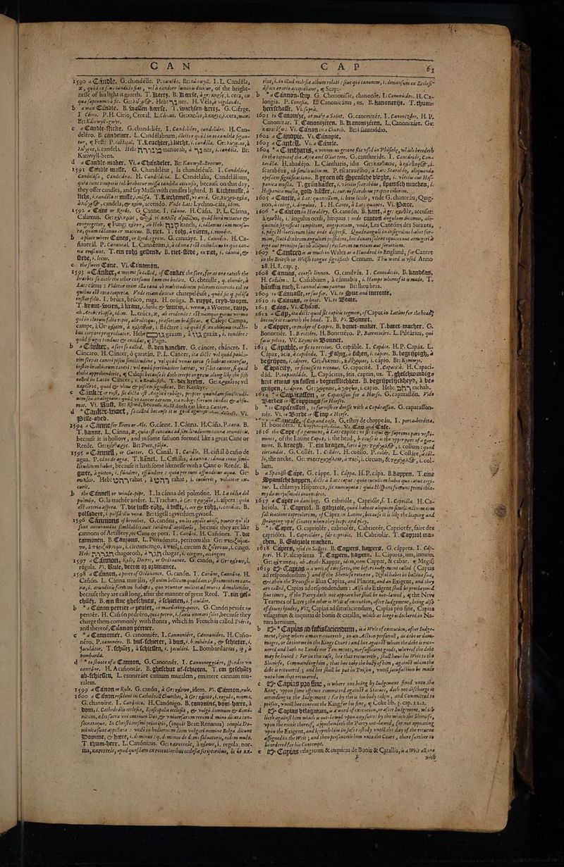 CAN 1590 a@anble, G.chandélle. P. candéa, Brrednwyll. 1.1L, Candéla, #, quod ex fw» candido fiat , vel a candore luminis dici:wr, of the bright~ nefle of hislight itgiueth, T. $ertz, B. Meerfe, aor: xnevs,i. cera, ox qua fapennmeso fit. Gi:rvyy@-. Hebryq ner. H, Vélaye vigilando, b awax Candie. B.cwallen-beerfe, I. wachfen-kert;. G.Ciérge, I Céreo, P.H. Cirio, Cereal, Licérsss, Grinnecay,d xness,i.cera, wax. Er: Kan wyll-gmiyr. ¢ a@anbdle-fttcke. G.chandcliér, I. Candclitro, candeliére, H. Cane deléro. B candelaer. L.Cand élabrum, dicitur quod 172 €0 candéle firan- tur, Felt: P.caStical, Tdleuchter,aliecht, i.candéla. Gr: Auyw.ov,a avwos,i.candela, “Heb: Ty ya menorah, 2 *yner, i. candéla, Br: Kanwyll-bren. d a@andle-taker, Vi.e Chandeler, Br: Kanwyll-Brenwr. a5gr Gahible-matte, G. Chandeléur, la chandeléufe. I. Candeléra, Candelofs , Candeldra. H. Candelaria, L.Candelalia, Candelalium, qsia tunc temports celcbrabatur miffa sandelis accenfis, becaufe on that day, they offer candles, andfay Mafle with candles lighted. B. dichtmiffe,s ° Ticht, ¢.candela er mille,imiga. T.Aiechtmetl,v: ane, Gr.Avyo-xgi2, ervw@ > candela, e xetw, accendo. Pide-Lat: Lychno-c aia, idem. 1592 4 Wane or Rede, G Cane. 1. Canne. H.Caha, PLL. C4nna, Calamus, Gr: xirzyas, dg 7 xaads aludden, quod bene m:tatur e congregetur, @ Fung: ygivyr, ab Heb: yO kanch, i. cdlamus tam menfir~ re, quamcalamusar maticus. B. titt, 1. robs, aviiren, i.mouére. 9 aplace where Canes, or Reed:s grow. G. cannaye. 1, Cannéio. H.Ca- fiaueral. P. Canzaeal, L. Canneétum,i, acd nna ¢c5t enimlocns in qo CAltn ne erefcunt. T.ein rob, geftendy B. tict-eve, exriet, 7. cénna,eo Teve, #. leces, a c the fweet Cane, Vi.Crnamon, Sites 1593 4Canker, « worme fo called, of Canker the fore, for-as one eateth the hearbes fo doth the other confume bwmune bodies, G. chenille > 7: chentie, a Lat: canus : Videtur enim illa cana ob multitudinem pilorumcinericio col re quibus e&amp;t tora cooperta. Vide etiam dicitur chatepeléule, quod fir q.pilofis inftar felts, 1, bruca, brico, ruga. H, oriiga. B. ruppe, crpd-svozm, YD. Braut-Sonrn, a brant,s. herbs eo Sourm, i. verme,a Worme, raup, ab. Arab: riapfa,idem. Lertica,x, ab erodendos St nang ue germs vermis quiin clarum folia vepit, abroditque, prafertim brafficas. ¢ Calep: Campa, campe, a Gr- yd, a yume, 1. fléectere = co quod fl 0 obligquis trati~- bus. corpore progrediatur, Hebe TON g22zam , aX gazaz.y 4. tondére s quod fruges tondeat &amp; exctdat, @ Pagn. A. P 6% tye, i. in illud ecclefis relati s {ime gid m ex Eccle(i vive, lad ecclefie albym relati : fiwe qus canonem, i, deruenfam ex Ecclefi ajfiico erario accipiebant, | Scap:. / b *a Cannon. thip. G. Chononifie, chanonte. 1 Canonitdso, WCac herrichatit, Vi. fipra. i 1601 to Canom'ze, or make a Saint, G.canonizér, 1. Canonizdre. H.P, Canonizar, T. Canoniziren, B. anonizeren, L.Canonizare. Gx: nevorilo. Vi. Canon ina Church, Brsi fanteiddio, é 1602 aC anodpte, Vi. Cdnapie, 1603 aC antell, Vi.2 Cantie, at he 1604 *a Cantharts, « versus greene fie vfed in Phificke, wl ich breedeth is the toppesof the Ajhe and Ovixe tree. G.cantharide. I, Cantaride, Can tarélla. H.abadéjo. L.CAntharis, idis. Gr:kapSacis, argidae@- 5i. fearabéus , ob fimilitudinum. P,efcarauelho, a Lat: Scarabeo, aliquande ejufdem fixnificationis, B green oft Speniche bleghe, 1. viridis awe Hif~ panica mufta. T. gviitkatter, i. viridis fearabéns , {panifch mucken, i: Hifpanica mufca, gold -Bafker, i. aurens [carab:ve proper colorem. >. , 1605 4 Cantle, a Lat: quanzitum, i. bow little , ynde G. chanteau, Quig- _ non,acoing,i,dnewlws. 1. H.Canto, a Lat; quanto. Vi. Deete, ‘ 1606 *a Cantomix Heraldry, G.cantén, B.Bant, 4 gre qav9dy, acculat: 4.xg9905, i. angulus oculi, hirquus : ide cantor 4ngulum dicimus, alim quando fignificat compitum, angiporium, vade, Les Cantons des Suizzesy 4, pari Heluetiorum hinc inde difperft, Quadranguli in infignibus habet for= mina, (cuti dextrumangulut po(fidens, hoc donarifolent equicesayt armigeri @ ~ rege aut principe {iv ob aliqwod preclarum ma ritum amt feruitinm. 1607 * Cantrend is as much in Wales as a Hundred in England, for Cantre in the Britifh or Welfh tongue fignifieth Centum. This word is vftd Anno 28.1.8. cap. 3. 1608 Cannas, courfe linnen. G.candyas. I, Canenacco. B. kandfag, H. Cafidm>. L. Cahabium , 4 cdnnabis , i. Hempe whereof st. made, To. haufiin tuch, 7? cannaldcews pannus. Br:lleubras. 1609 to Canualle, or fue for. Vi. to Sue and tntveate. 1610 to Canuag, orbeat. Vi.to Weate, 1611, Cdose Vi CaO i ke a 1612 4 Cap, ita dict quod fit capitts tegmen, of Caput ia Latine for the headp becaufe it cowcreth the bead. 1.B. Hi. Bonet, Bonnetiér. 1. Beretréro, H.Bonettéro. P, Barrerteiro. L. Pilearius, qué facic pileos, Vi. Etym: in WBonnet, Cancaro. H. Cancer, 6 caratan, P.L.Cancer, ita ditt: vel quéd patil tim féraat cancri pifew fimilitwdine , vel quod venas circa [ehabeat exten{as, , q Capax, acis, a capiéndo, T. Fabig, a fahen, i. capere. B. begripigh, 4 begrijpen, i. capere. Gri dkx7n0;,ade,oucu, i. capio, Br: Kymwys. ehelis apprebenderit, q Calep: becaufe it doth creepe or grow along like the fifh called in Latin Cancer, i. @Krab-fiy>. T. der krebs, Gr: Kegxtvos vel i hed quod Go views &amp; pifiem fignificat.. Br: Kankyr. ¢ pape ruff, fic ale ft Anglicé rubigo, propter quandam fimilitudi- nim fen analogiam: quod vt cancer carnem,tta rubigo fe bfs mat. Vir Bult, Br: Rowdsbeeiee nog eke: as Co abfun a * Cankir-fwork , focalled becamfe its gord againg® char disease, Vi. qDifle-abed. : $ 1494 2 Canmiefer Beere or Ale. G.canne. 1.Canna, H.Cana, P.cana, B. ~ Tanne. L, Canna, &amp;, quiacft concawa ad fimilitadinem canna arundinis, becaufe it ishollow , and infome fafhion formed like a great Cane or Reede, Gr:vayaegs. Bri Poet, pikin. ‘ rs9s aCamnell , er Gutter. G. Canal. I. Canale, H. cafial 6 cao de agua. P.cdno de agoa, T.kanel. L. Canalis, 4 canna. canne enim fimi~ Utwdinem habet, becaufe it hath fome likeneffe with a Cane or Reede, B. Gote, azgicten, i. findere, effundere : quiaper eum effundiiur aqua. Gr: cwrtw. Hebi yrahat, ayy rahat, i. coctrrit , velociter ex curit, ; b the Cannell or winde-pipe, 1. lacannadel polméne, H. La dia del pulmon, G.latrachée artére. L,Trachza, a Gr: Tecngia yi. alpera : quia eSt arteria afpera. T. die lufit-vot2, aint, é. ser &amp; roby, i.canais. B, poifadere, i. pulfasilis vena. Br:tagell : pwethicn gwaed. 31596 Cautions of breeches, G.candns, onles appéle ainft, pource gu’ ils font aucunemént femblables aux canénsd artillerte, becaule they arc like cannons of Artillery,orCans or pots. 1. Canéni. H. Caiténes. T. d10 tanmonen. B.Canjens, L.Perizémata, perizomalia. Gr: reeiPoye- ma, AreeiCap/upus, i.circumcingo, a reel, 1. circum &amp; Coyyues,i, cingo, Heb: AYAAN chagoroth, 4h chagar, i. cingere, acingere 1597 «Caron, Kyle, Decree, or Ordinance. G, Candn, @ Gre xgivwy,i. régula. 77, Rule, decree 03 ozdinance, 1598 2 €dnmott, 2 peece of Ordinance, G.candn. 1. Canone, Cannéne. H, ne5i. arundiny foram habeps , quo vtuntur milites ad muros demoliendos, becaufe they are caft long, after the manner of great Reed. T.ein gef= chits. B.een ftnc gheichuts, a{chieten, 7. J.cwlcre. b *a@anon petrier or penter, or murdering-peece, G. Candénpeviér on pertiér. H. Cafiénpedréro,quia petrss, i. faces onerari foler,becaufe they charge them commonly with {tones , whichin Frenchis called Piérie, and thereof, Cannon pérrier. c *«@annonier. -G. canonniér. I. Cannoniere, Canneniéro. H.Caho- néro., P.canonéro. B. buf-fchieter, Abus’. bimbarda , e {chieter, i, jaculdtor, T.fchuts, afchteflen, +. jaculeri. L.Bombardarius , ip, 4 bombarda. ‘ d * *tofhooteofa Cannon, G.Canonnér, I. Cannoneggiare, fp rare vn cannone. HH, Acahonear. B. ghefthut af-fchicten, T.em gefchiits ab-fehieffeu, L.exonerare carinam muralem , emittere cannam mu- ralem. on 3599 2@dnon or Role. G.candn, a Gr:xgvev,idem. Hi. Carnow,rule, 1600 4 Cadnonrefident in Cathedral Cherches, 2 Gr: go 54. regula, norma, G.chanoine. I. Cangnico, H.Candnigo. B.canoninc, dom-here, Dott, i. Cathedrdlis ecclefia, Epsfcopalis ecclefia , &amp; vulzo domnum &amp; domi- nicum, edes [acra vui omninm Deo ee vninerfarum rerum d-mino dicata con- Secratagque. In Chriffianifmi principio, (inquit Beat: Renanus) templa Do~ -minicafint appellara + vide in hodiernum diem vulzart nomine Belre dicunt Wome, c here, i. dominus gq, diminus de dims faluatoris, eodcm modo. T. thum-herr. L.Candnicus. Gr: ravovends, axgver,i. regula, nor tha, Kaporsnss ; apd quofdain ex recewtiaribus ecclefie feréptoribwis, ot &amp;9 Km dad. P.capacddde. L.Capacitas, atis, captus, us. T.ghefchminbdigs Rit etwas 34 fallen a beareifflichkert. B. begrijpelycuhepd, 4 bes grijpen, i.cdpere, Gr: y@enms,4>a¢6o,i.capio. Heb: yf rachab. 1614 *a@aparafion , or Capariffon for a Horfe. G.caparaflén, Vide Wardes or Crappings for Horfes. ak b *toCapdrafort, ro furnifh or dreffe with a Caparaffon. G, caparaflan« nér. Vi. 1¢ Barve or rep Heyes pe a Bens ad syne; of Capand cafe, G, eltuy de cha eau, . portaaberétta, H. boned aeal®> nee coals: Wi. tbe and tas P 1616 the Cape of a garment, a Lat: capite: vt fo: caput @ fuprema pars veffi- mentt, ofthe Latine Capus, i. the head , becauf? tt ts the vpper part of a gar ment. B. kracgh. T.ein bragen, forte ager: TeohnA@-, i. collum: quod. circundat. G.Collét. I. Collére. H.cuéllo, Pi colar. L. Coll4re.) céle fos the neeke, Gr: weecreaneiAsoy, a reel, i. circum, &amp; ree Ha@, feet lum. ‘ <4 as ; b. aSpanifhQape, G.cappe. 1. Cappa. H.P. cpa. B.kappen. T.eine Dpanifchekappen, dit: 4 Lats caput : quia cwculivm haber quo capt regi. tur. L, chlamys Hifpanica, fic nuninpata : quia Hifpani fuetunt primi chla my dum ejufnodi snueni ores. 1617 4G@aperin dancing. G. cabridle , Capridle,f. I. Caprigla, H.Ca= briola, T. Capriol, B. gabziole, quod habeat aliquam firstli:ndincm enma __ ppringing vp of Goates when theyleapeandplay, .. b *to Caper, G. capriolér , cabriolér, Cabriotér, Capriotér, faire des eapridles. I. Capriolare, farcapriole, H. Cabriolar. T. Capatolinas chen, B. @abziole macken, i 1618 Capers, vfedin Sujets. B. Capers, Ragpers. G.cappres. I. Cap peri, H.P,alcaparras. T. Caypern, baypetn, L. Capares, um, inturis, Gri ydrmaess, ab Arab: Kappar, idem,tem Cappar, &amp; cabar. ¢ Megif; 1619 (> Capt las ba writ.of two forts, one befire judgement called ( Capias ad refpondendtim ) and if the Shericfe returne , Nihil babet in balliua fia, excthen the Proceffe i alias Capias, and Plaries, and an Exigent, and they are called, Capias ad refpondendum : Alf the Exigent /hall be proclaymed. fine times, if the Party doth not appeare hee fhall be out-lawed , q the New of diners hindes, Vix; Capias ad fatisfaciendum, Capias pto fine, Capias vtlagatum &amp; inguiras de bonis &amp; catallis, which at lange is declared in Nas tura breuium, b tR* Capias ad fatisfacienduny, 44 rit of execution, after Indes ment, lying where aman recouereth , inan Allion perfonall , as debt or dam, images, or detinewe in the Kings Court sand hee againSt whom the debt # reco~ nered and hath no Lands nor Tencments, nour [ufficient zoods, whereof the debt may be lenied : Fer inthis cafe, bee that recowereth , fhall hawe his Writ to the Sheriefe, Commanding him , that hee take the body of him, againSt whom the debt is reconered ; and hee fhall be put in Prifon , rntill jatnfactton be made ynte him that recovered. ; a | Capias p20 fire 5 where ove being by Indgement fined vata the, King, vppom [ome offence committed against a Staite, doth not aifcharge i according ta the Iudgement + for by thes is his body taken , ana Committed ta . prifon, vatill hee content she King fer hus fine» Coke lib. 3. cap. 12.2. d > Capiag dtlagatum, « 4 word ofexcesibon,or after Iudgement, which ; lieth againft him which is wt—la veel vpor any fuite: by the which the Sherig &amp; ¥pon the recest thereof, 4 pprebendeth Be Party onst-lawed fof not appearing ypon the Exigent, and keepetl him in fafe cuftody vntil the day of the retwrise affigned in the Writ 5 and then prefenseth hrm yntoihe Court , there further te _ becrdered for his Contempt. ; ee ae e i> Capias yilagatum &amp; inguiras 7: Bonis &amp; Catallis, #4 rit a Bit