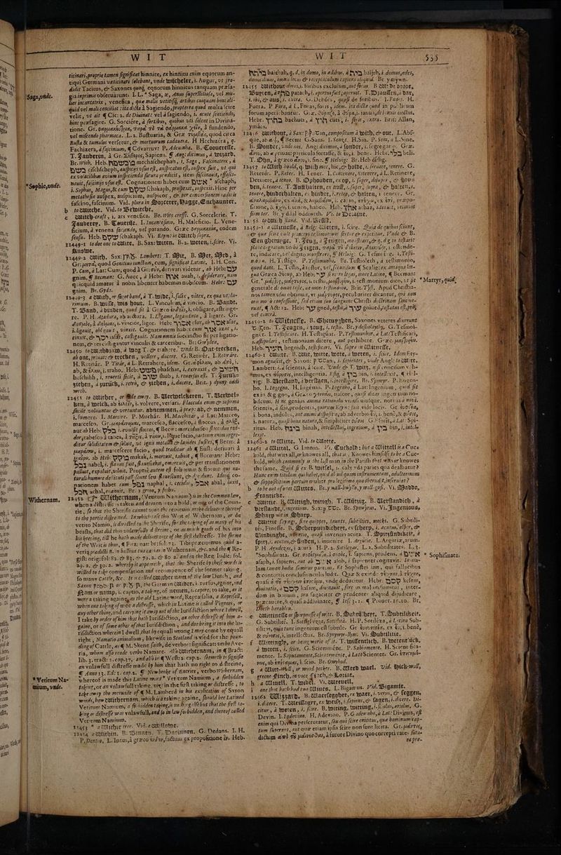 tonenits lanum, 12, Sed tote, riety while dy abion, nh, h Sane a [Sie i nia ab 5, init Ms fl IS fle pu 08 Perl Sa ' Jats es neal 1 Ve Naxos te nasa Philolop fh Oh ¢ yy Sat res Hi sh i ents git Be 4) op6 piss grin rfliity jue Bl CUM WitT ticinari proprie tamen fignificat Rimnire, ex hintlitu enim equorum an- tiqui Germani waticinars falebant, unde toycheler, i. Avgur, vt pro- didit Tacitus, e Saxones qvog, equorum hinnitus tanquam pre{fa- gia inprimsis obferuarunt. I.L.* Saga, 2, Anus fisperstitiofa, vel mi- liev incantatrix , venefica , que malis veritifg, artibus cuiquam boni ali- wid vel mali conciliat :itadifta i Sagiendo, propterea qued multa {cire velit, vt ait @ Cic: 2. de Dininat: vel a fagiendo, 2. acute featiendo; hinc prxfagire. G. Sorciére, @ fortibus, quibus uti (olent in Divina- tione. Gr. gaprant]osat, Taped 78 Tot Ger plucuier xéiv, 4 fundendo, vel mifcendo pharmaca. .L.2. Baftuaria, &amp; Gre Tu4@as, quod circa Buta &amp; tumulos verferur, &amp; mortuorum cadauera. Hi Hechizéra, 4: Fachizera, d fa/cinium, ¢ Cavartuv: P. Adeuinha. B.\Coouerefle, T. Zauberin, A Gr. DoGepos, Sapiens. J Ang: dicimus, a wizard, Br. with, Heb. WOW mechalchephah, 1, Saga , Fafcinatrix , 4 yw7y cifch{cheph, aufpicys vfs eft, aufpicatus eft, aulpex fist, vt qui ex volatilibses avium infpiciendis fistura predicit , teen fa/cinautt, effafct nauit, falcinys vfus eff. Cognationem habercum DWN * afchaph, i. Sopbus, Magus, &amp; cum NOW {chakaph, prajpextt, sufpexit. Hine per metathefin aufpex, aufpicium, aufpicor , co per conver fionem vadicis fafcino, fafcinum. Vid. plurain Sorcerer, Bagge, Cuchaunter. : Fauberey, B. Geuertie. 1. Incantefimo. H, Maleficio. L. Vene- ficium, 2 venena faciesdo, vel parando. Grec po paxcia, eodem Senfu. Heb. SOW {chakaph. Vi. Etym: mm autitch (pra, Susie, T. Mit, B. Wet, Med, a Gr: uete, quod Genitiso iuntum, cum, fignsficat Latine, 1.W.Con. P. Com, a Lat: Cum, quod 4 Gr: ov, derivari videtur , ab Heb: OY gnim, § Becman: G. Aucc, a Hebr: FY\N auah, 7..defiderare, nam quicquid amatur a nobis libenter babemus nobifcum. Hebr: DY gnim, Br.Gyd2. rimum. B.eoiite, wis bout. L.Vinculum, a vincio. B. Wandt, T. wand, abinden, quod fit A Greco ev eiy, 1, obligare,aftr.nge- re. P. H. Atadura, ab avGura, I. L? game, legamtato , a ligare. Gre Aequds,A Aesuas,i.vincior, ligor. Heb: \ {SN clur, ab ON afar, i ligauit, obl cau t , vinxit. Cognationem habct cum “XX azar, he cinxit, NON ialar, Caltigauit. Nam omnis fuecindtio fit per ligatio- nem, &amp; vercattigantut vinculis &amp; carceribus. Br: Gw den, ab ont, privat: c trecben, vellere , ducere. G.Retivér. I. Retorare. H. Retinac. P. Tirdr, aL. Retrahere, idem. Gr.agtrnm, ab 273, i. ab, &amp; ¢Axm, i. traho.. Heb: wy phalchar, #, exiraxit, &amp; DUE hefchibh, i, reverti fecit, 2 AWD thub, 7, renerfus ef. T. Surtb= gichen, a2zuruch, i. retro, c> stehen, i.ducere, Brit. ) dyuny odds wrth. &amp; * Vericum Na- mium, wade. Bett, 2 welch, ab éaciy, i. volvere, verfari. Flaccida enim iafirma facile volugntur &amp; vertuntur. abhemmen, 4 prep: ab, &amp; nensiten, j.fumere. I. Marcire. P.Muchar. H.Marchitar, a Lat: Marcco, marcefeo, Gr.uxpdivocer, marcefca, flaccefco, a floccus , A oAdE, aut ab Heb: v>3 isevulfit locos, | Becw: marcidusfeu flaccidus red- dor stabefco a tabes, 4 Tigis, a TaXa,1. lFque facio, partis enim ingre~ ditur (oliditatem e&amp; foluit, vt ignis metalla c> laides fufles, | Becrn: a peapdiva, i. marcefcere facio, quod traditur ab @ Ew: deriuari a Laipo, ab Heb: VIA makak, i. marcuit, tabuit yq Becman: Hebr: Osy aabel, #, flauus fuit, flaue(cebat ,emarcuit, &amp; pet cranflationem palluct, expaluit yviluit. Propric. autem ef foliorum &amp; flocum quit na- turalibumore deliituti pall (cunt {eu flrmelcunt, cm dre dunt. Ideng, co- nationem habet cum Say naphal , #. cecid, SAN abal, laxit, San achal,exanuir, Br. y grina, y feiba. (Vetiram Namium) % i7 the Common law, whena diftreffe 1s raken and dren intoa hold, ar oyg of the Coun- tie, fo that the Sherife cannot upon the repieuin wake deliuerte thereof. to the partie difire ned. Inwhich cafe this Woae of \Withernam, or de vetito Namio, is dircéted to, he Sherife, forthe taking of as many of his beafts, that did thus vnlarfully dfireine , or as mii h goods of his inte bis keeping, till he bath made deliwerance of the fir diftvelfe. The forme of the Writ is thus, 4 Fitz: nat: br:fol:73. Tibrpraecipimus quod a- veria predilti B. in balliua tuaca iasin Wuhernam,ec. and the @ Re- gift: orig: fol: 82.7 83.% 79.4. 80 a. andin the Reg: Iudie: fol. 39.4. ep 30-4. whereby it appesreih ,. that the. Sherife by ihe/e words is willed to take compenfation and recompence of che former taking, fo many Cattle, &amp;e. Ut «called wmither nam of the low Dutch , and Saxon pepo Pi or P2B P, the German catrder, i.rurfus,againe,aind fam or namp, i. captio, a taking. of nomen, i. capere, to take, 4s it were a taking againg, as the old Latinc word, Reprafalia, a Reprifall, whenone taking of mec a difreffe, which in Latine is called Pignus, or aay other thing,and carrying it away out of the Lurifdicion where I diel, I take by order of bim that bath Yurifdiction, ar other diftveffe of bie a- gaine, or of [ome other of that Iurifdi@ion., and doe bring it into the ku- rifdiGion wherein \ dwell that by equal] wrong I may come hy equall right , Namatio animalinm likewife in Scotland is vied for the pour- ding of Cattle, as €-M. Skene faith, de verbor: Ggnificat: verbo Ave- ria, whom alfa reade verbo Namare. Alfoustithernam, in @ Brack: lib. 3. erat: 2.cap.37. and al/oin € Welt: 2. cap.2. feemceth to fignifie G Anno x3. Ed:t. cap.2. g whereof is made this Latine word take away the meruaile Yerirum Namium, Lrzas3 * awrithie tree- Vid. aomitome. T2454 acotithin, B. Winker. ¥. 7 domeslewmn, omnis locus &amp; vecepiachlum capiens aliquid. Br. y.nywn. Wupten, 4-2 patac hy 7. apertus fit ;aperuit. T.IDzauflen,a dar, 1. 1bi, ch aug, i. exiva, G.Dehdrs, quafi de foribus. |. For. H. Fuera. P Fora, a L.Foras, fous , idem. ita diéhe quod in publicum forumapericbantur, Gix, Supa, A SUpayi. tanuagde i imus evedtus. Aon “VAD bachucs, 4 YNF, cits, 7. for, extra. Brit: Allan, CS. P que, ab al, @ Becm: G.Sans. }.Senzt. H.Sin. P. Sem, a L.Sine, u . ” ~ B. Donder, unde nos, Ang: dicimus, a fonder, 1. \egre gato, Gre. ayev, ab # privat: particula fortafic, &amp; ¢u,i, bene. He bi abs beli. T. Dbn, 4 greco ayvyi. fine, Y Helwig: Br.Heb dithg. Retenir. P.Reter. H. Tener. 1. Contenere, Xitenere, a1. Retinere, Detinere,a teneo, B. Dphouden, ex op, ¢. fiuper, defuper , > Hov= Den, 7.tenere. T.Bufthaiten, cx au, :.fuper, (upra, &amp; halten,7. tenere, Hinderhalten, cs hinder, 7. reine, &amp; batten, 1 tenere. Gr, avadabave,er dyad, XAauCAVO, i. CANIO, Teva, CX ETI, Prepo- fitione, &amp; $x i. tenen, habco. Heb. YAN ac haz, Ltenuit, i ecsnnse firmter. Br.y dial oddiwrth. V2. te Deiaine. eo que [ene vult princeps.tellimonium fertur @ expetitay. Vande &amp; B. > 4 yz Ls ; Cen gherupge. 7 Fuss 4 Fugen, moafirarogey 9. dg to teftaris a § rw “fee pla iecugratum verbo > eigen, wepet 7) Shuey, Aesmvudy, 1. oftende- re, indicare, ve! digit monfirare, Y Helwig: G. Tefinotyg. 1, Te/ti- mone, H. Ichigo. P.Teftimunba. Br. Teftioleth, a teftiumonio, ® . quod dant. L, Tellus, atcftor, vel, fecwndum € Scalig: ex. amtaqua lin= gua Greca désmp, ab Heb: S47 fi re'ro legas, more Latino, @ Becman: generale de omit tejle, ae omni teftimovo, Brit. Tiff, Apud Chriftia- nos tamenvfus obunuit, ve weeprupes, peculiariter dicantur, qué mon oris moo confeffiune, [ed etiam (uo fanguine Chrifti dvdtrinam [aucine- runt, @AG:22. Heb: \y gned, tefls,a WV gniued,te/tatus eft,prds vel cont a. : ciZen..T. Feugen, «Zeus, ¢. tefftus. Briydeftolayehy, G.Tefmoi- encr. I. Tefisficare. H. Teftiguar. P. Tefimunbar, a Lat:Teftifcari, j.aftipulari , teftimonium dicere , aut pethibere. Grec. pap]ueee. Heb. Pye hegnidh, tefiificar?, Vi. fupra in Hitnelte, ‘mon agnolcit, &amp; Saxon: Pp OUan, z. fapientes , vide Angi: to Watitt, Lambert: .4 {cientia, a icice. Unde &amp; T. wits, aff concilum v he ‘mus, ex wipugis, intelligentia. Effg, a PID din, /. intellexit, © i-l- vig: B.Geritand, 4 berfaen, i. intelhgere. Br. Symeyr. P. Eugen ho. 1. Ingegno. H. lugento. P. Ingenho, 4 Lat:Iagenium , quod fit exin &amp;g gno,a Grace yen, nalcor, quafi dicas ingen wm no- bicum. He genius anima rationals yniufcuruique, notiriad 20v7. (cientia, 2 (Cio,prudentia, quorim Etyn: (uis vide locis, Gr tugtay . : : . y < i. bona, indoles, aut animi difpofit'oyab adverbio é9, i. bent, &amp; gais, i, natura, quafi bona natura,&amp; fimpliciter avons. GF forit, a Lat: Spi- ritus- Heb, WAND binah, imtellettus, ingenium, a yy bin, 1, intile lexit. kold, zhat wits all,orknowes all, that is , Knowes bimfife to be a Cuce kold, which commonly is the laft man im the Parith that wits or knowes thefame. Quid fi ex B. twitfel, 1. calx vda paries qua dealbatur? Huac en'm titalum qui babet,quid al:ud quam infirumentum, adulterinum ee (appofititinm partum mulier pro legitimo quochtrudit.inferuiat ? Franticke. perflandt,:. cena. Sax:p TCs. Br. Synwyrus, Vi. Jugentouss Hharyp witin Sharp. tés, Finefle. B. Ocherpuindichert, ex (cherp, i. acutus, afper, &amp; Findinaghe, wertio, quafi invencio acuta. -T. Dpirsfindrbett, a {pits,?. acutvs,c> finden, i.inuenire I. d4rgutie, L.Argutiz,arum. P.H. Agudexas,i acuta H.P.2. Sotilezas, La, Subtibeates. 1.3. *Sophifwata. Gr. sogicudla,a cogds, 1. fapiens, prudens, a Paha afaph, i, fapiens. aut ab V.7'N alob, 7 faprenrercogitavit. [7 iwa- lam tamen hodie fumitur partcm. Ft Sophiftes iam, qui fallactbus &amp; contortis concluGiunculis tud:t. Que &amp; exinde Tevyas,3 Texuny quali 1 78 rau yew emicipm, vnde deducitur, Hebr: O00 kefem, diuinatio, a YO kalam, diuinaurt , fere in malaym{umitur, intere dum in bonum, pro fagaciter @&amp; prudenter aliquid dijudicare , precaucre,® quafiaddiuinare, § le(? 3.2. ¢ Proucr.16.10, Br, Doeth- barableu. © wWhittinede or fhwpneffecfwitt. B. Dukthhert, T.Dubtilikeit. G. Subrilicé.. I. Sotfigliéxza, Sottiita. HP. Souléza,a Latino Sub- tilitas, quia tunc ingenium eft fubtile. Gr éuovyzata, ex éy,1, beng, &amp; cUveors,i.intelleAus. Br. Syxywyr-lhm. Vi. Dubtilitie, £ Wlittingly, or being warie of it. T. toilentlich, B. wetentitich, a woeten, 4. fire. G.Scieramént. P.Sabiamente. H. Scient'fica- mente. I. Saputamente,Scientemenie, a Lat? Scienters Gr. é7isnpAe- yos, ab émisauat, 1. {cio. Br. Omybod. 4 Glitt-Well, or wood-pecker. B, Ctleed twael, Vid. Hick-wall, greene finch, m voce ge Woztat, h 4 liuwell, T.mibel. Vi. cateeucil, a i one that hath had two (tines, L. Bigamus. Vid. Bigamte. 13162 Ulissard, Bo diaerfegaber, ex wacr, 1. ves, feggert jdiceve. T.cmterMacer, ex woes, 7. (apiens, &amp; fagert, i. dicere, Di- citur , a Moetet, i. foire. B. iting, Sitting, i.fciolus, ariolus, G. Devin. I. lgdovino. H, Adevino. P. G.adeunbo,a Lat: Divinus, eft enim qui Divina perferutatur, (eH qui [cive enititur, que bominum tape tum fuperant, aut que etiam ipfis {cire non (unt licita. Gr. pevTig, didum awd 7 pdiveg Seu, a furore Divino quocorrepti yates fits ta pre- oe al * Sophifinata.