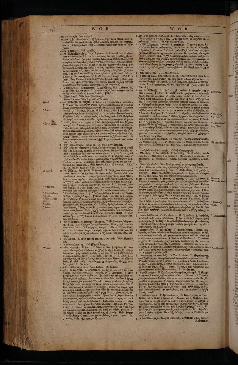  | E | - a { a n # * : 7s in pln ‘ A WO -R 2473-1 dstoofe, Vid. toute, 12473-2 (CF wMooldziner, { Anno, &amp; 3, Phi: &amp; Mariz, cap.13- be thofé that buy wooll abroad inthe Country of the fheepe mafters> and carvy it by hor{e-backe to the Clothiers or market townes to fell a~ gaise, 32474 4 omtoolfe, Vid. catolfe, 12475 Udoolfetchfod, Capur lupinum, és the condition of thofe that were out-lawed in the Saxons time, for not yeelding them- felues toluftice. For fthey could bee taken aling, they mull bane beene brought to the King. And if they in feare of apprebenfson , did defend them- felues, they might be flrine, and theit heads bréughtto the King. For they carried a wolfes head, that is to fay, their head was no more to bee accounted of, then a wolfes head, being a beaft (0 hurtful unto man, See the Lawes of King Edward, fet out by M. Lamb; fol.127. b. num. 7. The very like whereof, Bra&amp;. lib.3.tra&amp;.2.cap.21. Vid. t= larie, Rog: Houeden writeth it, Wuluefheued, part: pofter: fuer: Aannal: fol.3 43. b. whom reade of this matter, becaule you hall there fee what it was in thofe dayes to violate the peace of the Church, b a cmoolfe-rat. B.imolfcatte, T. wolffhatz, H.P. Lobogate. G. Loup-chat. I.Lupo-gatto, L. Lupus-catus, ob fimilitudinem quam ba- bet boc animal cum lupo &amp; caro feu fele, F Gefti. c Woolfes fist. Vide fupra catolfes fie. d aatoolfes bene. Vide fupra Wlolfes bane. 12476 Udlooll. B. watatle, T. Woll, a vellus quod 2 velando, @ Helwig: vel a Heb: WOR Palah, i, velatusyab/conditus eft pellibus amiéia primera nofirorum parentum ob admsiffi peccati Labem (quallentia corpora. G.”™ Laine, f. P. Lae, H.I-L-Lana. Feftws a dilaniare, 3. lanam trabere, € Lulius Scalig: ab xaos, 160s, prima lanugo barbz. © lofepbws Scalig: ait primus Anves, &amp; doribus, Aavds, fuille Hefychio eft, waed 72 Adio, i, denfdm capilamentum, qaamquam co pote- ” riteffe, AAayyn, exempto, x, i. lana lanugo,quod eft 3 Aw &amp; yes, Janugo, Gr. * Sesoy, tigos, vt Vellus, @ velicndo fic hoc ab éeva, i. traho, extraho, vel éipos, fit ab €:p@,neCto, lana enim inufh pofita ne- titur ad faciendum pannum, sxérapror,waca 78 oxswei Toy apyee quod agnum regat muniatque, ¢ Etymol: Tarastoyvide fupra.Heb, Ox Tfemer, t. lana que in arbovibus mature c feftinanter crefcit. I- dcoque cognationem habet cum ™\S)¥ Tiaphar, i. accelerant, matu- rauit. Br, Gwlan. b (7 wloolftaple, Anno s1.H.3. Stat: 5./ee Staple, © i Wiooltwinders be fuchas winde vp cuery ficece of wooll that is co be packed and fold by weight, into a kinde of bundle, af- ter it isclenfed in fuch manner as it ought to be by the Scacute, and to auoid (uch deceit as the owners were wont to ufe, by thrufling lockes of vefufe wool and {ach other droffe to gaine weight. wherefore thefe Wooll- winders be {worne to performe that office truly berweenc the ow- nerand the Merchant. See the Scatute, An. 8.H.6.cap,22. &amp; An. 23. H.8,cap.17. &amp; An.18-Eliz: cap.25. . 11477 Gord. Sax: Pofld. B, woozdt, T. toot, piam etymalogiam tradunt dedxcentes ex toerden,i.fieri quia Vertbo Domini cz] frma- mati funt &amp; omnis exercitus, vt propheta Regins canit, quod @ter= Den verbum ex pd\a, i, facio, profluxit : magis tamen placet deducere, ex™\55, Dabher, verbum, res, per tran{pofitionem tum quia obfer- uam proprer vitandam xaxogovlay, videtur. L. * Verbum, acre verberando, § Fung: licet Varro, Averitate deducat, {ermo enim externus cum interiore conceptu (cilicet mentis conuenire debet, L.2. * Vocabulum,4 voce. L.3. * DiGtum,diftio, 4 dicendo. I.* Motto. ; G. Mot, 4 yySéa,i.loquor, ¥ Niced: G.2. * Parole. I. 2- Paréla. “Parola,Pala- . H.* Palabra. P.Palawra, quafi parabola, a Gr. rapa Bdarm, i. fer- bra. monem commurare, non 3 wapaacase, quod omnino aliud eft, vz * uo dos. wonnuBivolunt, €Caninius. Gr. * uidos, Auda, i.docco,inftitoo, facris inttior, * ¢r0s, ab &amp;o dico, aut ab éropaas, fequor propter féri- em vocum infermone. Hebr, {a Dabhar, unde b, in u. confonantem verfa &amp; per metathen quafi d'cas Warad, binc Angli walord, cm unde delende % d, fit 7 bag, > b.imu. mmtato far, logui, deriwarivide« tur. Br. Gair. s b fullof wtords, B.lapper, (napper. T. Schwarzer, blappe= re,4 blap, 3.garralitas, vel (nap, i. loquacitar, Afono, &amp; firepitu de- nominatione (umta. G. Langigier, a langue. 1H. P. Verbofo, a Lal: Verbofus, 2 verbum Linguax, alingva,loquax. Gr. woavatyos, ex moaus, i. pauleus, &amp; Agyos, i. fermo, a Atyo, dico, loquor. Br,it Sia- radog. c ima eulo2d. T. Mit etnem wordt, i. vse verbs. Vide Briefes lie, ; da coiner of Mods, Vide Pbrale forger. 12478-1 avatorke. B.toerc, T caterch, Sax: Peopeum, a Graco spyov, ab apyalw, i. laboro, ab XN Arag, +. terere. @ Heluig: Crufius, vel nt a praxterito medio, gopya, pro eppoya,a pila, fatio, wold, A woiew, i. facio. G,Ocuure, ouurage. H.P. Obra. I. L. Opera, Opus, ab a4, i. facio, adminiftro vnde Stewos, qui aliquid facit, © lofepb: Scalig: Hebr: RYpyyg Maganafch, 2 Rwy gna- fah,i.fecit. Br.Gwaith. 12478-2 atstorke, or labour, Vide Labour, Crauaile. 12473-3 to @lorke. B.T. toercken, Gr.épyaZouas a’ad TiS Epes, d, verra, ut fit dem quod Gallicelabourér, &amp; T. Brbeiten, B. Br= bepdert,a) aruis natum exiftimatur, Quidam tamen arbeit diftum exe iftimant, quafi arbheit, i.hereditatum adquifitio, quidam a 55 bera, i. creauit, [ew paraust dr \ jad, i, manus quod innerfis eff y Dai, i. (ufficientia, per laborem enim omnia comparantur, Eft &amp; Gr. rararwwpiw, Atadaivapes, comp:q.8 TAday TOY @apoy, qui calamitatum lu€tuofarum oneribus affidue premitur, 7Aa’@, aucem abHeb:Sy5 quod omiff:xadical: eff a 5454 Naral,i.ferve portare, le- uare, eleuare, a quo cr Atlas, t.bainlus, QuemPokra fingunt bameris calum portare, ¢ Guich: c bine verbum exantlare, mebpos, autem 2 PUNE) para, i. crefcere, fiacficare. G. Labourer, ocuurer. I. Optu rare, laborare,Trauagliare. H.P.Obrar,labrar,Trabajar. P.2.Tra- balbar, L. Operari,ab opus, laborare, ex labore quod accifa voce eft, cx TaAas@epia, i. labor, erumna: vel wapd 73 ABetv. Quia nil fi- ne magno vita labore dedit mortalibus, @ Helwig: Hebr: WYpy Gnafah, 5 Gnamal, vndé ores, labor, &amp; van, i, mola, Br. y weithio, sa todabour, to Crauaile, . F &amp; €épos, Vde, re Ad Word. * Verbun. *Vocabulum. * Mot. Worke. 12478-4 to Moke avtificeaky. L. Elaborare, i. elegantérlaborare, Gr. rexveila, 2d rixvn, icars. T. Wearbeiten, ab inufitdto be, &amp; arbeiten, i. lavorare. Br. y gowrainweitho. b 4 Workeman, or worker. B.twercman. T-werch-man, i..0- perarises vir, hand-Merbs-man, i. mann laburans vir, G. Ouuriér. I. Operaio, H.Obréxo. P. Obreiro, obradér,a Lat: Operator, ope- rarius, ab opera, opifex. ab opere faciendo. Gr, épyd7ns, ab éprya~ Copacts i. operor. Heb. Sygyy Gnammal, i. laboranit cum moleflia e&amp; defatigatione,proprie fignipeat durum laborem exercere,qui corpus &amp; animam defatigare folet ¢ olim fuit im priftinis molere, deinde transfer- tur &amp; alios labores duros, Rp 7 Gnofech, a radice, YY Gna- ish fecit, confecit, perfecit par aunt fariendo. Br.Gweithwr. V7.3 tilicer, ¢ oMmozkemantic, Vide Brtificious, da @torke-boufé, B.imerch buys. B.T. toerchftant, 7. operis locus. G. Ouuroir. 1. Laxoratoio. H. Ellugardofe haze alguna cofa. P. Tenda ohde fe fax algita confa. L. Officina, quafi opificina, ex epere fa- ciends. L.2.Ergaftcrium, Gree: tpyasipsoy, ab epyor, iopus. Br. Gwatibdy. 12479 the Wla2ld. Sax: populo, Lambert. B. wereld, 2 toe= ten, i,durare, @ Kilian: T.tperld, ieidt, quafi volut, a voluendo quod perpetuo yoluatur, ¢> omnia fecum vertat, Vel tranfpof: ex Snr Thebhel, i. orbis, @ Guich: vel vt unlt Auen: 245% Che- led, 1. etas enum temporale afpiratione gutturali mutata jn labialem, @ Heluig: Phyficis enim Peripateticis ex opinione Ariftotelis xter- nus ftacuitur mundus, mec revera compages berum co-porum unquam diffolui poterit nifi nutum ciws qui ca omnia ex nilulo fi difpofuit. G. * Monde. I. Mando. H- P. Mundo, L. Myndus, ab adieétino mun- dus propter venuftatem cius, ™ Orbis, a figura orbica ¢ globofa, ab opos, i. circulus, Orbs enim una termine clauditur, i. circulo, € Becm: L.3. * Cofmus., Gr. * Kooyos, a xoousos, ornatu, unde ab Axiftor: dicitur 7% 30x ovvrakis, x dvaxiouness,i. ordo,&amp; ornatus vniver- fi. Heb: 456 Cheled, que vox etiam tempus, &amp; frculum fignificat, vel ut fupra didium, aut quiacum mundo tempus, QD Gnolam, que vox ctiam xternitarem fignificat,cuins finis nos latet, a SY gna- lam, latuit. Br. y Byd. b a little wmtord, B. Eenblein wereldt, T. Epn blepn toerlde, G. Microcéfme. 1. H. P. Microcofmo, L. Microcé{mus. Grec. Mineoxtoes, A uixpes, paruus, &amp; xdoucs, i. mundus, is paruus mun- dus, c the defcription of the wtorid, Vide Cofmdgraphie. d Mozidly, B. tereinlich, T. woeldtlig, G. Mondain, os de monde. 1. Mondano, 6 di mondo, H, Mundano, de mundo. P. Mundanhe. L. Mundanus. Grac. Koopsxds , agxooyes, i. mun. dus. ¢ @ozrldip pleafire. Vide Voluptuous, &amp; boluptuoufneffe, 12480-1 @etozme in the end of afcowring fticke of apeecey 1 forma con- torta &amp;in vermis modum gyrata. B. Sechzabber, 2 (ehrobben, to fcrape. T. Rratzer, 4 bratzen, to/cratch. G. Le racloir d’arque- bufe, a radicula, @ rado qued officium im/irumenti huius eft, 1248c-2 4 Glogme, B. teozm, T. tourm, G. Ver. I. Verme. L. Vermis, 4 verrendo, quia gradatim partes {ui porrigende c contraben- do repunt ¢ cerram quafiradendo verrunt, aut ff Gamma Holicum preponas, aty yyy Rimmath, i. vermis &amp; materia putrida watus aut a Wy Ramath, 7. reptauit, reptile, quod vermibns propriym, € Bec. H. Guano, quafi cufano, a xis, i. vermisin ligno vel frmmente nafcens: aut magis 4 Chald: 4g Gus, 4. vermis quod apwd Hcbr. eff puluis pucredo terrz,quz materia vermium, exqua @ Couerruv. P. Bis cho, 4 Za'ars, i. greflus, inceflus, ob taditatem. Gr. * Sxdaut,ra- pare 1ui) &amp; ery KWAY, Quod artws non habeanr, nec membris diftin- guancut, fed tontums, incifuris quibufdam, ideodg, diftainfe&amp;a. Br. Pri- fun, Heb. ays Tolagnath, fic diff: a colore, a:yS py talang, i. vubricauit. “a b theearth-ttorme, G. Ver de terre. H. * Lombriz. 1, Lombrico, 4 Latino Lumbricus, @ lubricirate, © Inn: ynde &amp; P. Enguia, quod ipfis anguillae?t, T. Regen-wo2m, B.PDier-worm, reghben-two2n; i- pluvialis vetmis, vt quia poft pluvias fefe proripit ex terra, ce ex ea procreetur. Br. Llanges, catorme feede. B. oormfaed, T. fhurmfamen, i. femen lum- bricale, qui (emen buias berbe eft optimum contra Jumbricos, &amp; effi cacie maioris quam berba ip(a:quarmquats tota planta multum valeat ad lambricorum interemptionem, @ Diofcor: &amp; Matthiol H. Yerueloms- briguéra. P.Erualombrigueyra, i. berba lumbricaria , ob rationem fupra diétam, -I, Semenzena, 6 fémentina , 0 fantonico. G. Semence fain&amp;e. L. Sementina, velfemen fan@um,aut* San@onicum. Gr. Lav ]evindy, quod apud Santones,Galliz populum proweniat bec plan- ta, @ Diofcor: &amp; Matthidl. the setorme it 4 mans belly. G.Ver. 1.Verme. T. Spulmurm, qua/i Cpttt-mozm, ob longitudinem dr formam fulum qo imitatur. B. Wuyck worm, i. ventris vermis, H, Lombriz, é Latino Lumbricus dicitur &amp; colubraczca, a lumbis in qnibus nafcitur, Gr. dapuys, S3¢ ab ¢Aow capere, &amp; Hivos, i. merda, ftereus, eo quad ex inteflinis una cum excrementis eiettus flercere adberet. Br. Bol-langer. a graffe cetorme. B. Graftwozm,c> rupfene,ve/ ruple, T-Raup, 4 rauben, i, predari, nifi corruptum velis ex L. Repere. G.Cheni'le forte quia chenue, I. Cana, tota enim horrent animalcula illa pilis fubalbis ac quafi canis, P. Laganta,d lagarto, lacertus, H. Pulgon, a puluis. 1.2.Rugid,a raup T. wifi velisd colorerubido. L: Bruchus, i Grace: Bpu'yos, quod a Zpv'xm, comedo. Heb. iden jelek, fee diff: quod lambendo ablumit, &amp; perdit fruges, atg, terre nafcentia, a ev? Lakak, é. ambit, a timber zatorme, T. Bolts-inurm, B. Boutetworms, ex Teur: Polts, vel B. out, i. lgaum, e T. tourm, vel B. toow, i. ver- mis,G Net de bois-H.Gulano de madere, 1. Tarlo Caffia. L. Coffus , @ cuius rugofitate rugofi coffi appellantur, unde il/e apd Re: Cofforum &amp; coffutiorum familix dicitur, quid fi a. Chald: heya Calar, i. fli- quasirum , [pecies progenere, teredo, vel a terendo, vel a Gr. Téprdiay, quod 3 zépta, terebro. Gr,2. 2, ab iw], i,mnoceo. P. Obicho que roe, a medcira. g a hand catozme,or a toozme in the band. T. Dehabe,a Lat: Scabie, B. Dierben ia) a. o nm ig The Wod. (pons * Mundus, * Orbis. * Cofmus, est |) pos, vndé. Micrecofinus, § . | a BP ejot 4 ; Hy _ Worme: *Vermis, onde, 1 Ichime « S xa. vnde. lig . Lumbricuy) q : i j Es * * San@onici ||) 23 oD -_@ = He, : gs 2 -§