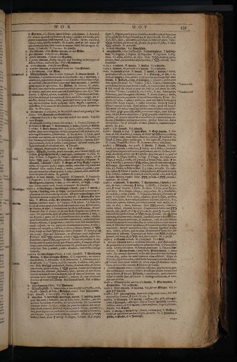 cath nt a Bec: fens; ulus ) Re , Bi Wa yk 4 quod NON; oh th o lum: oh ifs ist Ad u lime Acne anette yn, Ot ep init, i, Bs sbricus phys nls Vd avy, hen a pl Pulgon, rch gai mo ] WOR B. Dierken, 4G. Ciron, quod a Grac. y<ip, manus, L. Acarus,a Gr. dxapos, quod ab &amp; priuatiuo, &amp; xsip, i, condeo vel {cindo, quia propter exiguitaters (cinds non poteft. L.2, Terédo. Greec. repidvov,d Taipa, i. Vexo,infetto, molefto. H. Arador, quod ey ipfis arator eft quia vermicula hxc inter curem &amp; carnem veluti tulcum agere vi- detur, 1, Pedicello, P. Oucano. Br. Grinya. h~« filke ove, Vide Dilbe-wozne, in voce Dilbe, i gloe wetoume, ide (nb voce, lowe, k greedie Wtorme, Vide/ub voce Dreedie, 1 a gecene catoune, fhining like gold, and breeding inthe toppes of Ashes, Oliues, and fuch like. Vide a €anthatts, m aring@oune. Vide fsb voce Ring. n apalmer watozme, or worme with many feet. Vide Palmer. : o 4 floezmtorme, Vide Dloe. p Gdomrwood. Sax: Zicamb: peflmod. B. wozmsbrupd, T. MWlermut, 2 vermibus necandis &amp; depellendis: aly 2 Loermen, i. calefacere, quia confert frigido ventriculo &amp; ceteris partibus a frigt- da caufalefis ; (int qui dictum volunt quafi Yoet-un-mutt, 7. probibens animiangores c egritudines, B.z. Bittem, H. Alozna. P. Alojna, ab aloes cum amaritudine proxime accedit,ex quo etiam Galli Aloyne e&amp; aluyne, quod paulo minus amarums fit quam lignum aloes,G.2.* Ab- {cynte, I. Affenxo, alfentio, ve abfintio, a L. * Abfinthium ex Grac: éLivSioy dicitur,ab a priuativo,&amp; Lavm, auraa]s, i. tango, aut ¢- e@ivd vay, dicitur 2 awive, i. bibo, quod propter amaritiem non tanga- tur, nec x eo bibat facile quifpiam. Hebr. mis Lagnanch, ?. ab/yathium, berba amarace nota omnibus, or fepe accipstur proamarite- dine. Br. Wérmwnt- gq the zmorme of confcience, or the painfull remorfe and gnawing of con feience, Vide Remorfeand Conlctence, r a@lorme that isin a dogs tongue that maketh bim madde. Vide fub voce Dogge. — i { the antozine breeding in wood, and eating it. L.Termes,Termus, vi- de Etymon in MDagot, T. Boltsiourns, ex holts,i.:¢24,ch Wourttt, i. vermu. B.Wout-wo2nt, idem. L. Caries, collus, cofles, acares, caffum. Quia caret {anguine. Ab hifce antiquitus Cofli dicibantur, na- tura rugofi homines, a/imilitudine. G. Ver de bois. 1. Tarde, quod ex termes cortuptum, aut 4 tarditate, quia tardigrada. H.Tarma, ex Lat: Termes, corruptum. Gr. Evasparopy, a Svaoy, i-lignum, &amp; 9a- 7,1. ee PaCS h A rpcifm, i.cero,attero. E/t enim vermis, qua ligna terebrando ¢ corredendo terit, € Theophr. x 12481 sulozne, the participle of weare. Vid. to Tueare, ! 12482-1 WU gle, 4 verfus, quod a vercendo, avt vt Boemi Horffy, aut wt Heb: rrr hirfchiah, i. inspie agere, condemuare. G.Pire, H. Peor. P.Pior. 1. Peggidre. L,* Pejor-, viderureffe 4 piger, vel ab Hebr: \X8) pagar, 7. pigrelfere, cadauer effe nequior, 4 nequam. B. Muader, 4 MuaedT. malus. T. Erger, &amp; Belg: Argh, +.argutus, malus, vel Agraco ép70s,i- piger, otiolus, cuius cmv vith) mater 107 eft otium? Gre. xextwy, inaxds, i, malus, yerpor, a Xepetoy, 1. pau- per, qui manufua vidum quzrit, a xelp, i.nmanus, cuss conditio de- terior aut peior eftreddita. Br. gwaeth. 12482-2 to make sotorfe, G.Empirér. H. Empeorar. P.Empiorar. 1. Peggiordre, @ Lat: Pejorare. B. Verargheren , argberen, T. MWerdrgeren,argeren, ex ber, q. vere omnind, c argh, i.argu- tus. Grac. xaxtoy wo, Etym: ex preced: Br.y wacthu. : 1242-3 tocatozthippe, 7. wordhippe, 4 word, quod a T. wwerth, i. dignum, a totirdig, idem. e thipp, que'particula eft concretum vt- plurimum cei cuiaccedit fignificans. Ef igitur to worhippeip/am den, T, Ehren, 2b ehz, Er-erbteten,i. bonorem exbibere,in ebzen haiten,i.inbonore tencre. G.* Adorér. P.H.Adorar.. 1.L.Adorare, ex ad, ey orare, quali ad ora feu faciem prouelntum orare, € Prifcianus, &amp; Nonius, ab ador , 7. frumentum, facrificijs deftinatum , derixat: Venerari freq: a vereor, vt’ ft cum ftudio fingulari aut crebro ye~ reor. Gr. agosxuvée, quali ad genua orando procumbere, a wpos, i. ad, &amp; yor, i. genu, vel fit A prxpofitione wpos, &amp; xyvew, ofculor, quod 4 xv @, idem. eins enim quem olim venerabantur , pedes deofcula- bantur. e&amp;Soues, A yyy foub, i. cane/cere.»Cum fenes maxime hono- randi. AdJpeva, ex Ady particula abundantiam notante, &amp; 7pts i. tremo, vel Aarpeva, q. acdevm, a AclT pts, ie feruus, famulus, a lab) lead, tranjp: ex Chald: Sr deal,t. timere, formidare. H. Acatar,a cag tus, a,um.. Qwia quos bonoramus , ne 0 endamus caute profpicimus. © Covarr:; Heb: yy chibbed, a radice, YS cabhedh, grams fuit, graucfcebat, ingrane(cebat, aggranatus eft. Diciturde pondere &amp; dig- nitate, nam vir grauis dicitur quieft honorabilis, &amp; magnz xftima- tionis, unde etiam poteft verti honoratus eft, glorificatus eft, vel glo- riofus fuit. Brit. y arddoli, y adoli, ab adoro, ynde Del, i.imago {culptilis. . Gottes. B. Uer-ceringhe Godes. G.L’adoration , o# venera- tion de Dieu. 1. Adoratione. P.H. Adoracion, L. Adoratio,onis,f. ab adorando. L.x.* Latria, 2,4 Gr: Aarpel, 4 Ad]pevm, colo, vene- ror. Heb: RY\BY gnabodach, /eruitus, (evuitinmsultus, &amp; dicitur tam Acie, quam Aarpua, A “YQY gnabad, ferusnit alicustanquam feruus hero fuo, deferujuit , fubferuimit, coluit , operatus eft opus feruile, exercuit duritiam fernitutis in aliquem, vfus eft aliquo ad feruitinm. Cogs nationem babet cum Oy gnabhet , mutatus eft , nam vtialicuius fernitute eff mutari eins laborem. Brit: Duwadolaeth. Vid. to @io2= thippe. b Worhhipping ofldols. Vid. Fvolatric, c Whorhipfull. L.Venerabilis, 2 Sax: peop py cipyPypSa, creda, - Peofip, ismorth, &amp; Scip, a Dchepen, creare. Vide Wencrable. 2483 oalorth, &amp; Sax: pufls. Vid. ezice, : b elozthie, B. tocerdigh, toacrdigh, iwecrd, T. tourdig, tocrd, quafs ver-cert, i. bonoratus, aur ab epda, facio , facrifico , quia illis quoduis faciendum eff poteftas, aut quiacitulus hic folis Sacerdotibus tribuicur propter facrificia 5 quippe cum penes Sacerdotes olim imo cr nunc alicubi (umma-it potelias ex dignitas, aut a L. Vittus , que nibila- lind, quam dignitas ac preftantia rei cuiufque, maxime vero hominis, autavereor. Dignitate enim pieditum,veremur. Alludite> ad\yhy heder, i, howor, decus. € uehvig: G.Digne, I. Degno. H.P. Digno, c d 12 et WO digno, L.Dignus,quod a graco Serkiva,i. monftro,cwm vt Satyricus dicat, pulchrum fit digito monftraii, &amp; dicier hic eft. Gr, &amp;&amp;:o¢, ab arya, ta, duco., quodomnia ad fe ducat fii bomore &amp; amore. Hebr: “WADI Aichbad, glorificatus eft, eloriofus feu grass elt falkus, Avadice “yn cabhedh. Br. yz baeddw, to thinke @torthie. Vid: Wouchlafe. torthinele, 4Sax:pupSnclfe. Bicueerdighert, T-wurdig= Beit, G.Dignicé. 1. Dignita. H.Dignidad. P. Dignidade. L.Dig- nitas. Gr.afia, a&amp;idrns, ab ates. Hebe: say chabhod, glorias grauitas, honor, quicquid babet aliquid ponderis,a Wy cabhedh. Brit. henddolder. 484-1 to@totte, B. weten, T. wiffen. Vi.tadtinoto, 12 485 the wuonfe of cloth. B. wweuel, T.soafel, 4 toeben, 7. texeres quod videtut efle, exvgaive, i.texo. T.2. Eintrag , ab ein, 7. im, intro er tragen,i. ferre, portare. Ut fit intelam quod ingeritur. eins {chlab. B. Fndach, ab etu, co {chlagen, 7 pereutere , pectine enim dum cogitur percutitur. G.” Traime, 1.H.L.Trama, 4 tranfmeando, quod ftamen iterum atque iterum tranfit, &amp; tranfmittatur per telam, q Ifid: becaufe the threeds or yarne doe crofje up and downe the cloth, ¢dicitur * Trdmes, i. twranfuerfa, via, A trans , &amp; meo, Subtegmen, Subtemen, quod fubregatur a ftamiine. P. Meada, dimeo, i. medio, quod medium tele percurrat, vel quod ftamenfubeat, J lun: Gre xpoxts, vel xedxn, i xpinm,i. pulfo, eo, quod cum fonitu &amp; clangore fubtexi folet. Erym: a xepxis , i. radius rextorius. ‘onrioy @ Suid: 2 eves, i.textum, feutela. Quod quidam A wera, quod eft tvepyas Alij wepe r3y wave, vtpote qui perhibeatur inventor artis textri- cis. Hebr. S49 generebh, mi(lio, promi(cunm valgus, item fubteg- men, vbi fila ftamini admifcentur, 2 YI gnarabh, commifcuit res fen perfonas, ¢> proprié dicitur’de commuftione &amp; commutatione ari- dorum, (ide miflione perfonarnm accipitur, fignificat fubarrare , idem interponere , hoc eft interpofito arrabone fideinbere, vadimoninns pre- mittere. Br. gide. nam, ab €/8¢, ab @ Gdias, i. vtinam, ab Chald: speyS¥h aluai, i. vtinam, per tranfpofit:radic: ynde opeAov, @getAoy, i. vtinam, Y Guichard: G. Pleuft 4 Dieu, Dicu vueille que. I. Dio voglia che , Piaccia 4 Dio. H. Oxala, Pluguieffe 4 Dios. Br.Os mynneu Dum,i. velitDeus. uray, per epenth. i. vulnerare, 7 Helvig: aut a Cév9os, i. profundi- tas, ef? ezim corporis lexfi cauitas quahi(cumque, auta L. Vulnus,a vel- lendo, divellendo, ab yro vult € Catholic: guia vrat, aut Avi, quod vi inferatur. G. Playe, bleffire. I. Piaga. P.Chaga. H, Llagd,a Lat: Plaga, 2 @Adé, i. crufta, vel 4 anya, a Syriac: Pelac, idem. &amp; Ca- nin: A GANTIo, is percutio,ayot pelets,:.perculit cum timore magnos q@ Beeman: Que omniainvulgerc. I.2-Ferita, H.z. Herida. P.Fe- rida, aL. Ferire, to ftrike orhurt. 1.3. Colpo,a percello. Gr. tpay- 4a, Teepe, € Herod: a rpavm, i. vulnero,faucio, € Etymol:w'resais a fut: ¢ziz@,1. vulnero, fit s7nAh, &amp; @resAn, mutat: v, €/5, 0,8 73,in st, dipht: Beotice, Ezywol: Hebr. ry) petzah, a ys paczah,i. vilnerare. Br.Clwyf. +39 * Trama,vades *Trames,vade nus, ab ¢zay,i-yulnerare, Y Heluig: G,Blefler, 1 Gada, i, no- cere, Y Nicod: Naurer. 1.Ferire. H.Hetir. P.Ferir,aLat: Ferire, i. percutere. H.2.Llagar, allaga,i. plagasvulaus. H. 3. Acuchillar, de cuchillo, i. culter, a knife. L, Vulnerare, fauciare,a fecando, &amp; antiq: L.Excifare, Gre. tpduw, tipaoxe, quod a rilpé», perfero, vel a rpm, lado, &amp; perreduplicationem 7/]pacxm, infertis ¢, &amp; x, vel abipfo zpaexe, vulnero, per reduplicationem. ynde tga, ex %- Td, ex @ ry, 1.noxa, damnum. Hebr. yyh parzah, vualmerauit, vulnus inflixit, faucianit, lacerauit. Cognationem habet cum py batzah, rafit, abrafit, &amp; vt By eft litera durior, quam ita quog, duxio~ rem con/tituit fignificationem. or bok chalal, f/lulauit, vfus eff fiftule celata frog eft habente multa foramina , {epiflime autem tribuiturvulne- ribus quz corpora perforant, &amp; excauane, vade eh Latini fiftulas vocant foramina in corporibus fiuc ex vulnere,fiue ex vitio naturz orta, &amp; fiftulofus vocatur qui plenus eft foraminibus inflar fpongiz caucrnof. Metaph: incorporeis rebus tributum fignificat proj b1- nare, violare, polluere, nam &amp; corpus fifulofism pote/t auoque dici pro= phanatum &amp; pollutum, Cognationem habet cum FSF chalah, e- grotanit ,infirmatus eft, &amp; SR chol, doluit corpore. Br. y glw)fo. b Hercules CBtound-woort, i. confolida Herculis 5 quod iftud confolie dz genus babacrit primum authoyem ipfum Herculem. G.Panax Here culin. I.Panace Herculano, H.Panoqueopopanaque. L.Panaces Her- culeum. T.3Sanaz braut, 7. panax berba. Panag Wourts, i. panax radix. Gr, wayanss ipaxagsoy, vt fiat difcrimen inter hanc herbam &amp; Hercule, alij ab Heraclito,volunt herbe buiws nomenclaturam deducere. @ Gerard: fanat autem vulnera e vicera atque offa denudata : vulfis, ruptis, &amp; torminibus convenit, € Diofcor: &amp; Galen: Clownes MBlound woort, i. confolida rufticana, quia hec berba gran- dem confolidandi potentiam obtinet, erufticani quidam fuerunt primt eis authores, Y Gerard: Bilheale, i.omnifanans, quod vulnera ci- tiffime c omnino fanet, { Gerard: L.Solidagorufticorum, ob ratio- nem tam ofienfam, @ekounden, Vid. toinde. 1 tam (CF Uetreck, 2488-1 IF soanglands, ewe to be mifgrowen trees, that will neuer proue Timber, 9 Kitch: fol. 169. b. I unde, a torangen, i-adftringere. Hine &amp; Flandk: torantch, r.acerbus, morofus, Vid. Cautll, : Py <! 2489 fi satay, ex wwerp Belg: i.flamen, vicinnm quod, T. Waffen, 7. confulejer tumultuarie quedam colligere, corradcre,. Vi. to Fnuolue, to Folde, to Winds, &amp; to Fntangle, 12499