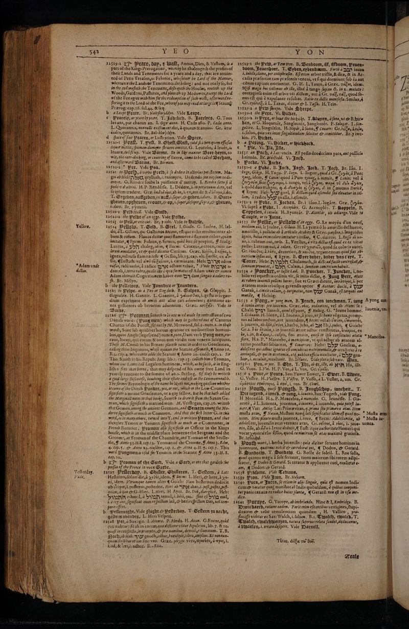 ib ' 4 f #4) : { ¢ } { , ule 1 ' / * - ij 4 I ih A ii ae a # ; He 4a} ' i) 542 Yellow, * Adam unde diliws. Vefterday, V AAG, eee Y 2519-2 (CF Prare, dap, t Wwaff, Annus, Dies, & Vaftum, & 4 part of the Kings Prerogatiue, whireby he chalengeth the profitsiof their Lands and Tenements for a ycare and a day, that are attain= ted of Petie Treafon,or Felonie, whufaeuer be Lord of the Mannor, whereunio the Landsor Tenements doe belong : and not orely fo, but in the end wafleth the Tenement, deftroyeth the Houlas, rooteth up the Woods,Gardens,Paftures, and plowcth yp Mcdowes, except the Lord of the Fee agree with bim for the redemption of (uch walt, afterward re~ floring it to the Lord of the Fee, wherof you may read at large in Staung: Prarog: cap.16. fol.4q. & {eq b aLeapePeare, Br. Naitflwyddyn. Vide Reape, € > Pearcip, or yearebyyeare. T. Pabrtich, B. Jaeclyes, G. Tous Jesans, par chacun an. 1. Ogn’ anno. H. Cada afio. Py Cada anno. L. Quorannis, xonnulls exiftimant dici, Aquowus X annus. Gr. stos éxadse,quotannis, Br. Bob-blwjdelyn. d pace of fine Peares, or Luttration. Vide Dyace, rasso-1 Beall, T. welt, B. Shek, Ghttt, quid ia for quem effufia liquor mittit, /bumam dumane feruens emittit.G. Leuevon, a leuér, & leuare, telifivp. Vide iBarme, So in Like manner Weer-hepnt, to Wir, the oner-decking, or cowering of Becre, came tobe called Werham, andafierward Warme, Br. Berman. 1afzo-2 * Pee. Vide Pou, 12fat to 3Deeln,d verbo Pceld,i fe dedere in alterins pot:flatem. Ma- gis ab Heb: {SX ecylloth, i. redemption. Uedendo few eit) fem redi- mere, G,RKendre foubs la puiflance d’ aurruy. L. Rendre (atta fi il podere d'aitrni. H.P. Rendérfe. L. Dédere, i. ia perpetuum dare, vel feipfumtradere. Gra. eadidaps,ab x, i. exyaucde & Did wus,i.do. Te €rgeben auffgeben,ex auf, i./uper,cr geben,idare. B.Duet= gbeuen,opgheuen, exourr,e> op, t. (uper wefuper fipra,c> gheum, t.dare. Br, yymroi. I2522-1 PeloHal. Vide Duild. 12522-2 the Pelise of an ecge. Vide Polke, 12523 toPeitorcricout. Br; yudo. Vide to Bolnle, 12524 Wellow. T. Gelb, B. Geel, 1. Giallo. G. Iaulne, H, Ial- do, 4 L. Giluus, qu; Galbinus Becano, ef que color medius inter al- bom & rufum. Flauus dicitur qua flammeus d Hamme colore,quam imitatur, @Becm: Fuluus, q.furuus, quod busc fit propior, ¥ Scalig: Lureus, 2 ph chaleg, idem, €Becm: Croceus,a croco, cuins con lorem emulatur, vt & quod dicatur Citrinus. Graec, Kuppas, 2 nipped, is ignea,vel rufa flamma teffe € Gcllio, lib.13. cap. vit. Faves, ex ay Gos, qEuftath: vel 2d ge Eaivesy, i. carminare. Heb: GY adom rufus, rubicundus, i radice DX adham rubsit, * Vande WYN a- damah,i.terra rabra,qualis ila ¢ qua formatus eff Adam wxde & nomen Adam obtinuit.Cognationem habet cum Ty dam fanguss a colore ru~ fo. Br. Mélyn. b the Pellowwes, Vide Jaundice or Faunders. 12525 to Pelpe. as a Fox or Dog doth. B. Galpen, G Glappir, I. Gagnolire. H.Gannir. L. Gaanire, a yeuvo Seu, i. geftu orisgau- dium exprimere 0b amici aut alius cari adwenitni 5 €anniunt ca- nes gefticnees ob herorum aducntum. Grec. xyvEdy. Vide to %Barke. 12526 i Feoman (eemech to be one word made by contraltion of two Danith words (Pong men) which may be gathered out of Canucus Charter of che Foret, fet out by 24, Manwood, fol.t. num,2. in thefe words, Sunt Sub quoliber horum quatuor ex mediocribus homini- bus,quos Angh (Jegefpend) nunc pant,Dani verd Pong men,vo- cant, locati,qui curam & onus tum viridis tum veneris fulcipiune. Thefe 2.Canad:in his Brican: placeth next in order to Gentlemen, calling them Ingenuos, whofe opinion the Scatute affirmeth, Anno 16, R.2.cap.4. whereunto adde the Statute ¢ Anno 20. eiufd: cap.2. Sir Tho: Smith in his Repub: Ang: lib.1. cap.23. calleth hima Yeoman, whom onr Lawes tall Legalem hominem, which, as be faith, 4 in Eng- lifna free man borne, that may difpend of his owne free Land in yearcly reuenue to the fumme of 40.5. fterling. Of the(e be writeth 4 good large Difcourfe, touching their eftate and vfe in the Commonwealth. The former Erymologie of the name be lieth not,making queflion whether it come of the Dutch Ponker, yea, or not, which in the Low-Countries fignifieth a meanc Gentleman, or a gay fellow. Bia be that hath added the Marginall notes to that booke,fecmeth to drawit from the Saxon Ge- man, which figmifictha married man. M, Verftegan, cap.10. writeth that Gemen among the ancient Germans, and Germetn among the Mo- derne fignifieth as much asCommon, And that the frit letter G. in this word,as in many others, turncd into Y.and fo written Pemen, and that therefore Yemen or Yeomen figatfieib 2s much as a Commoner, in French Roturicr, Peoman alfa figuifieth an Officer in the Kings houfe, which is in the middle place berweenethe Sergeant and the Grooms, as Ycoman of the Chaundrie,amd Yeoman of the Sculle- ric, J Anno 33-H.8,cap.1z- Yeomanof the Crowne, Y Anno 3. Edw, 4+ CAp.$. > Anne 22. eiufdem, cap.1. & Anno 4.H. 4. cap.7. This word Ponginen a vfed for Ycomen ia the Stacute J Anno 33.H.8. Cap. to. b cP Peoman of the Gard, Vide a Gard, or one thet gardeth the perfan of the Prince in voce Garde, 12427 Pellerdav. B. OGbilter, Ghifteren. T. Gelkern, 2 Lat: Hefterna, feilicet died x1S¢s,idem, § Becm: L. Heri, & here,a xe gi, idem. Vtrumque tamen aliter € Guich: Nam hefternus deducit ab u'seposyi.pofterus,pofterior, Heri ab SWIX ahar, 7. poft,poftea,poft- onic, a quo & G.Hier. 1. Hier, H Ayer. Br. Dot, diereticé, Heb: Syann cthmo), 4 S\yah temol, i. bévi, ques. fine efi S\¥Q mul, i.e reg.one, fignificat emmre(pectum loci, & herire(pecium Diti, vel tem« porss cffert. b Petternight. Vide Might > Petterdap. T- Geflern sunache, geiternabendes, L. Heri Vefpesi. 12528 Pet,aSax:git. I. Ancora, P.Ainda. H. Aaun. G.Encor,quod (uti videtur) fit ab in coram,qua didlione vtitur Apuleius, lib. 7. & 10. quafi in confpettu,in prompts, & pre manibut, denud,¢ tiamnum. T.B, Sroch,ab Heb; SAY gnodh,adhuc, hueufque,vltra,amplins, Et nonnnn~ quam (ivibituy etiam {inc vau. Grae. a KFh THT @pegsTs, a Wpos, i, i, ad, & “Ut Iyie adhuc. bo Eth. ON i, tubilo,clamo, per antiphrafin. Eft exim arbor criftis,& dira, & in Ar- cadia prefertim tam prefentis veneni, ve fi qui dormiunt fub éa aut cibum capiunt moriantur. G. If, L, Taxus, a Grae, Tacos, idem. Nifi magus hoc velimus ab illo, ilud a tango fupino &. in x. mutatos cenastels enim eft arbor uti dium, aura Gr. 7aE, aE, quod f0- nus cit qui ¢ Vapulante refulcat. Ratio ex didtis manifefia. Smilax,a , Gr.cpiaee, aL. Taxus, dicitur & I. Tajo. H, Tcio. 12529-2 4 Pew fheepe. Vide Sheepe, ‘ 12530-1 she Pere, Vi. Picket, 12530-2 to Pere, or bane the hickucke. T Aaluren, a fone, vt & B.bica Ben, et G. Hoqueter, Senglourér, Sanglottér. P.Solugar. 1.Sin- goltire. L, Singultive, H. Hipar, di fono; 9 Couarr: Gr.AvCw, dale, i. foluo, guia vox inter fingultiendum foluitur & vemittiter, Br. y iwe- kio. Vi. Picket, b « Pering, Vi. wicket, or Wichhock, 12531 am Punch, a Lat: vncia. Eft pedis duodecima pars, ant pollicis lotitudo, Br. afodfedd. Vi. Fnch, 12§32-1 a Poke, B. Jock, Fogh, Fock. T. Joch. Br. Lau. I. Ingo, Gidzo, H, Yugo. P. Jago. L.lugum, quod a Gr. Cuyés,a Pun: aug, idem, © Canin: quod 3 Pun: xavag, i. iunxit, @ Cania: vel a Cevyre, fine Cory rus, i. iungo, veld Zux0s, wap 73 dive kya, i. qudd duo trahant, q.d.duaryas x Cu’yes, dl in Z mutato Dorice, q Ecym: Heb: Syy gnol, fic diftum quod afcendit as elewatur in col- lum, aradice boy gnalla, i.a/cendit. 12532-2 t0 Poke. B. Jochen, Br.i iduo.L.Iugare. Gre. Cuyia. Vi.fupra a Pobe,.1. Accopidre. G. Accouplér. T. Soppein, B. Coppelen, a copula. H.Ayunrar. P.Aiuntar, ab aditngo. Vide te Couple, or to Joine. 12533 the Polke, or Pellow of am egge. G. Le moyéu d’un oeuf, medium oui, \ejaulne, i. Giluws. H.La yema 6 lo amarillo delhueuo; amarillo, i. pallidus ab a articulo Arabies & Grec.wephan,i-languidus ignis, heise enim colore imitatur viteHus, € Ccuarruy: 1. Rofo di uo- 4o,1.tubrum oui, torlo. L, Vitellus, 4 vita didtusefl quod ex ea vivat pullus- Luteum oui, d colore, Gr: 7d yputcvy, quod fit coloris aurci. Gr. AsxiSos, A Aéro, decortico, & xevS<s, te pumencum qed fiat abs ruption ipfiusoui, € Etym. B. Eperdoder, doder bant’epe. T- otter. Hebr.\\yabh Chalamuth, fic diff: ad facilé concrefeat,& [orinum prowocat, a5 Calam, i. fomnus concretum habuit. 12534 4 Woncker, or (uficLad. B.Poncker, T.Funcker, i. no- bilis ve} equeftris ordinis vir, ic initio diftus, q. Jung Perr, tate ac robore inuenili pollens beros ; fiue vt Graci dieunt, oxAbregos, i. per ztaten) armis rebufque gerendisaptior’ @ Auenar: ducit, d Vay Ganak, i. cimxit coliam, q.torquatus, nam VAY Ganak, ¢/f torques ant monile, @€ Heluig: ' 12535 4 PON, or yore man, B. Fonck, een ionchman, T. tung 4 iunis antiq: pro iuuenis. Grac. vtos, vedvixes, vel ab 4tam: fe4 Chald: O84 Jannik, quod eff puer, @ Heluigz. G. *leune homme. 1. Giowane. H. louen, 2 L Iuuenis,a juuo,vt fit homo végetus,promp- tus ad laborandum,aut juuandum,@ Becm: vel ab dain, Venvnris, j. juucnis, ab i4,Uxnve,i.barba, juba, ab She Eb,i.pabes, q Guich: Gr.2, 0 éy Asia, 1.in junenili ztare adbuc confticutus, tvaxpos, ex $7, 1.1n, Kaxuy,i. cufpis, flos xtaris, quaf im ipfo conflitutus etatis flore, H.2.P. Mancebo, a mamipivm, vt quiadhucab xtarem al- terius poteftatifubiacear, @ Cowarruv: Hebr: oby Gnelem, a- dolefcens qui adbuc ignarus eft concubitus matrimenialis,ee occultatus are coniugali, co qui in wconomia, atd, publico officie occultatur, 2 oby gna- Jam, i. occuluit, occultanit. Br.léfanc. Vide plura fub voce. Man. G. Vous. I.Yor. H,P. Vos, a L. Vos, Gr. vucis. G. Voftre. H. Vwéfire. 1.Voftre, P. Voflo, dL. Vefter,a,um. Gr. UpbTEpoS TEwITEPOS, A ood, i, vos. Br. Chwi. Die wgend, 4 tonch, & sung, J. imens.Sax:Yogeth , vide Pong, H. Mocedad. H.2. P. Mancebia, a mancebo. G. leunéfle. I. Gig. went, 2L,Juuenta, juuencus, a inwenis, i iuuando, quia pote? ix- ware,@ Var: Antiq: Lat: Primezvitas, 9. prima feu primeva etas. Item mufta ztas, § Newio,Multum namg, lati fienificatus idem eft quod no- uuin. Hinc plawto mufta juuenca,i.zouva, ¢ Becm: Adolefcentia, ab nis, i6n, ab idwi.Ixetor deducit,¢ Eutt: itque authoritate Homeri qui vocatyepesdrly HGlu, quod ca nimirum fit etas maxime gratiofa. Br. lefuedyd. Ponth-woort, i-herba juuenilis: quia dicitwr feruare homines ia jJouenrute, quatenus nutiit cr corroborat eos, € Dodon, e& Gerard. B. Sundeaty, T. Dondatw. G. Rofée de foleil. L. Ros folis, quod quanto magis 4 fole feriatur, tanto maiorem fibirorem adipi- featur, @ Dodo & Gerard. Si teracur & applicetur cuti, exnlcerat ¢ am, @ Dodon: & Gerard. cum: vocatur quog, manihot ab Indis quibufdam, @ quibus componi- tur panis cazaua ex radice buius plante, @ Gerard: non eft in uf me- dico. Wzo1nckaerd, ratione eadem. Pavit enim efitantibus vertiyines,ftupi- ditatem ¢& velut cemulentiam quandam , H. Vallico , prea fluxiffe videtuy ex Sax: Walch, i. lolium. Br. Ctyalch, teoalck, T. €Eiwaich, rinalchweitzen, vatura fuperins relata fuadet deducamns, 4 Dinacicn, i. erraredefipere. Vide Darnell, Ttaros, Aika so ea. A yong mai) Tuuenis, vnc) * Mancébe. |} en * Mufka ue | lle TC rf 6 i, fi Neg Phi pt eb ed ejri38 ay 4) d “er . ue § tS (3 onl? 7 bd - 1p 97° yt as im pee L Ih at. fy ty an s70 hd Aries pep mK