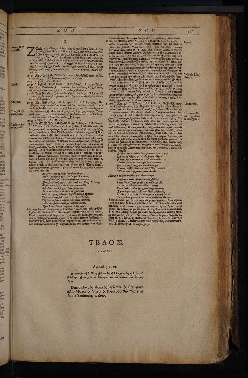 tollici Ty, | i ri Pun: ts Vel 6 ayy, Dwi, IM iN cl t Cu, pel, B, Vide in oeuf puidus Ab Ks Utah Saute, fat ths ye, T. refcat,d it, tt, L.00: ert, late Hl pet MY orgs at eugma. *\eugma op- plum, wude. dcus, vide. WHTHS, Giiich: Xi tem ale em, 4 WATE gas sit, 4 NO Given, uo, Gt, nit, v Pong, I. Gite teh ie A. [tem . 0 No Mul & nit oy’ Mula | {r juss Wend merigut ea nines 5etatd. (oli n adipie at es Ind if Me mere Cale or great lowe, accipitur in bona parté,licet aliquado inuis diam jigzificet.G ,Zele. I.H.P. Zelo.L.Zelus qucd 2'Gr.Zjaos5 4 Can, i.teruco, veléxa% @iav. i. emulatiéne T. Epfier, Be Puet, a Sax: Yuef\, i. vebemers anizzt indignantis commotio, @ Nemielis : ab uv Gors,i, contumelia. Oritur ex Hebr. ¥49 Gnabar, quod inter alia fgnificatirafci. Hinc-\399 Gnebcer, i. furor,ira,@ Hel- wig: Hebr.2 ASTD Kingh, é. emulatio, celirs, mmuidia, A radice RY Kinne, emulatua eft, xlum babuttvelex inuidia vel faxore. Br, Poeth- gariad. Hebr. Py} Zibdai, biberalis,munificus,) € Canin: dia, T.B. Dzetande, s. terra marina; fue mavitima, alee, i.mare; er lanvt, i. terrain mari fita. L. Scandia, cadanonia. the Feneth or Fenith, ita vocatur alys omsxibus lizguis.G. Le poin& vertical, i, the port of the fic mament direétly over ones head, wher efoeuer he be. Vid. #adir. Ztuyud, ett quando in fimilibus claufulis,commune aliquid in yna pofitum,in alijs non mutatum defideratur, cum plures (eufus, verbo concludimus vi0,€ Manlius, 2 Cevyrupe, i. jungo,d quo & * Zeug- ma inuenit Syriz oppidum momen, eo quod tuncto sbi catemss Euphrates traduxerit exercitiz faum Alexander ,@ Funger. L. * Zodiacus. Gr. Zad sands e'ad rar Cadioy, a his illis animali- bus, que pradens antiquitas,ineffe buic circulo fabulofe fatuét, alij a Cod, isvita,.vigoré (ol c# ceteris Planctis (ub ifto circulo nobis largiatur ,@ Bee: Arifloteli dicitur Aokds nvxAc¢ 51. obliquus circulus,eft autem zodia- cus circulusin Sphera,ta.figna in [e continens.Arieté nimiré,Taurum, Geminos, Cancrum, &c. c medium inter [ecat equatorem,ex vna parte comprebendens Cancri Tropicum, ex altera Capricorni, in quibus bi fuevit, facit annua {ua que vocant Solfticia fecatur etiam ab equatore in principys Libra c& Arictis,i# quibus fiunt .quinottia, ¢ Loan:de fam croBofto. B. Den circhel Des hemels Dact de thoaelé teecbe= Her ii gitt,i. circulus caleftis in quofiunt dusdecim figna. Vnde & a Clan- diano c» Lucano circulus hic dicitur fignifer, &ad 7% onpeerepopx, i. fignum ferens. Br. Cérkill tybyzol yr antfeiliadd-firw)yddon, 1. imagi- narius circulus beftialium Signorum, ob quod ec» T. Chier Breil, i. civculus beftiarum appellatur. De fignis axtem bifce digni pro meme via ver{s Manilij: Aurato princeps Ariesin vellere fulgens, Respicit admirans aduer(um furgere Taurum, Submiffo vultu Geininos, & fronte vocantem : Duos fequitur Cancer : Cancrum Leo : Virgo Leonera Aiquato cum Libra die cumtempore noctis Attrabit ardenti fulgenti Scorpion afires In cuius candam contentune divigit arcuns Mixtus Equo, volucrem miffarus iamg, Sagittant. Tx venit angu{to Capricornus fidere flexus. Poft bunc inflexam diffundit Aquarius vrnam; Pilcibus affuetas anide fubeuntibus undas. Quos Aries clandit tangenses ultima figna. le fit maultis, mundd 4 Deo creatii, Sole tenente primi: Arietis punttit, Deulq; adeo in lege Molis preceperit , ut fumcrent ludsei iitium anni, cum (ol effet ingrelfus Arietis figaum, cr eo quoque tempore Pafchatis ce- lebritatem peragerent, Cam priusad Agyptiorum issitationem incoaf- font annum ab Autumno. § Fung: Atque hec precipua funt que bic co- Zi OD municanda duxt Philologis,Reliqua ab Aftrolopiz ferip:oribus petéda, Zoilo. L, Zoilus, Gr. Zewiaos, Amphipolitanus fuir, qui flylum in Homerum firinxit. Vind? ounpoesié. Homeromaftix, i. Homeri flagellator nancupatus eft, € Ovidilib.2. de rem: Amor: Ingenium magni liuor detratat Homeri, Quifquis es ex illo Zoile nomen hd- bens. He wef Amphipolis, bee writ and bit againft Homer ; and therefore wv2s called Homevomaftix,i. a dipper of Homer. Pelcratis erat axditor, barbam fubmiffum alebat, capstad cutemufq,radebat, pal- lium fuprs genua pendedat, ftudiofus maléloquendi, ferendis litibus operam feduld dabat,concumeliofus denigque nequam erat: Kogan ti aliquando erudito cuidam viro, quamobrem omnibus maldloqueretur ye fhoadit, inguiens: Queniam male facere cin velim, non poffum, * Canis éiiam RKhetoricus xominebatur ; Alian: lib. 11.4 bbpive moribus furmp- tums cft,vc homines liuidi,c benorum Autorum reprehenfores & obtre- étatores,Zoili dicerentur. T.Seftermeuler,a lefteren, 7. repreben- dere,em maul,i. os,dris,q.dng: Brepreheuring moutbhiT.2. nei baiter menfeh 44/1 bomo durusinuidizs, a wetd; ¢.inuidia & hart} i. durus, B. Een milqunttich poet off berlendichter die boecken teghen Bomerum gbelchreuen heest,:.Pceta malenolius, qui contra Homerumfcripfit, cen bentver, 2 bentjoen,7. inmidere, a ngd, i.in- nidia, eentaiteracr, atatteren,i.calummniari, 12550 * Zone.B.T.G. Zone. 1.H.P. L.Zona, 4 Gr.Zovi;i.cingu- lum a Carpe Codvrvjas,cingo.Hac enim fefecingebant & mulieres & milices. Hi enim Zona nummos ficum deferre folebant. MWe eadem ado ftringere ventrem. Hine de bifce dicebatur * virgineam fo.uit Zo- nam,i. virgo efle defijr.. Des :Zonam perdidit, 7. amifit pecuniam fuam, Zona chiefly fignifieth afouldiers belt, or a marriage girdle. The fouldiers belt was lined within in the infide, where, when they went ta warre, they did put their money : whence Horace faith ofa man that bath loft his money, Bcnam perdidit. Yong mardes when they were marria ed, were wont to bane a marriage girdle tied about their middle , which their husband at the fir(t night of their mariage fheuld untie, whence Zo- nam foluere bath beeue tranflated to deflowre avirgin, Per metaphda ram Zona eft diftum er de circulis cetleftibus. Sunt enims quafi tot cor Jorum cinguli, quing, autem numerantur in colo Zonz. Frigide due, totidem temperate,torrida una, ¢aq; propter exceffism caloris vix babita- bilis, ve nonnullisCofmographis placet, mec tamer inter (é omnes coit- neninnt: Virgil: Duinque tenent calum Lone; quarnm una cornice Semper (ole rubens, cx tei'rida femper abigne, Quam circkm extreme dextralenaque trabentes Gerulea glacie concrete atque imbribus atris. Has inter,mediamd,;dne mortalibus egris Munere conte Dinum cy via (ela per ambas Obliquus qua (e fignorum verteret orde, Meminit eatum Owidins 10. Metamorph. Uiq,duz dextra calum totidemd, finistra Parte fecant Zonz, quinta eft ardentier illis; Sic onus inclufism numero diflinxit eodems Cura Dei: totidemg, plage tellure premuntur 3 Quarum que media eft non eft habitabilis ef, Nix tegit alta duas : totidemd, inter vtrumd, lecanit Temperiemque dedit mixta cum frigoré flamma. ; Zenas coeli (unt qui fa{cias,cingula & plagas nominant. Ratio appellas tions ex! officio & fine manifefta. Cicero iri Somn: Scipion: diciZ maculas , ab eodem origine quoad nomen. Eft dy Zona morbi genus, Scribonio, vt qui non fecus vt cingulum carnem circumdans. Et eft ignisfacrifpecies, in quo ardor cutim ferpentibus minimis paftws lis exatperat & urit per artus repens. Vnde e ferpens Lxcretio. La Herpes. Gr. tans, @ Diofcorid:'épaoay , Nicandro: spwusmdy sAxo¢; Polluci, T. Ein epfle Der bmb fich friflet,i. views circumre- das, Bs Dprenglabier, i. ignis parfus. Aula 343 Ze Cc anis Rfres téricus, * Zoneivndes * Soluere 263 nam, perdere Zonam.quid ?