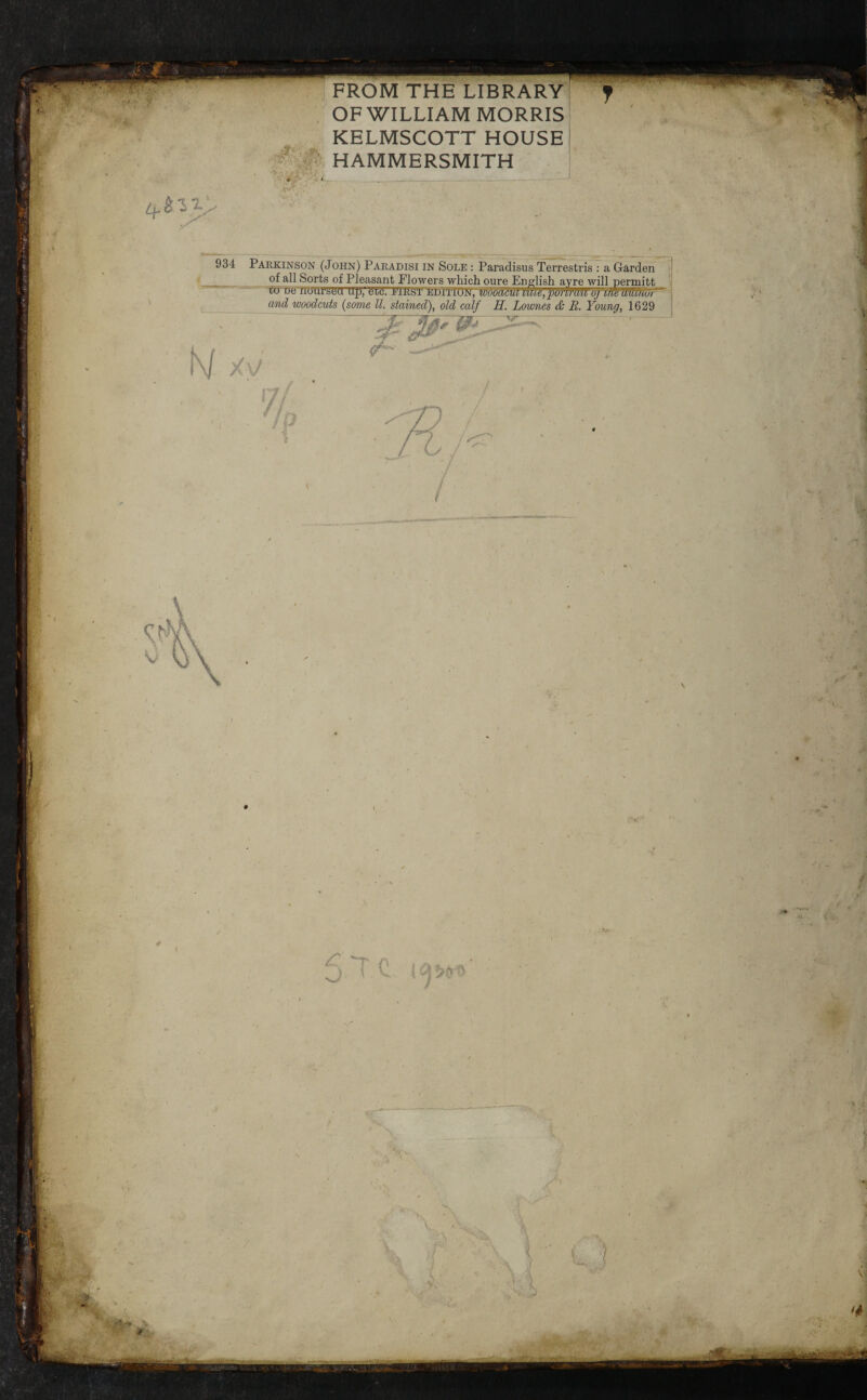 FROM THE LIBRARY OF WILLIAM MORRIS KELMSCOTT HOUSE #:# HAMMERSMITH 934 Parkinson (John) Paradisi in Sole : Paradisus Terrestris : a Garden of all Sorts of Pleasant Flowers which oure English avre will nermitt - ^ - ttrwimi'ytjd up, litd. EiRsrEHiTiojsi, w6oMmim,pdWm(jj^vf^^mmur and woodcuts [some ll. stained), old calf H. Lownes & B. Young, 1629 .^ I 4 ■si