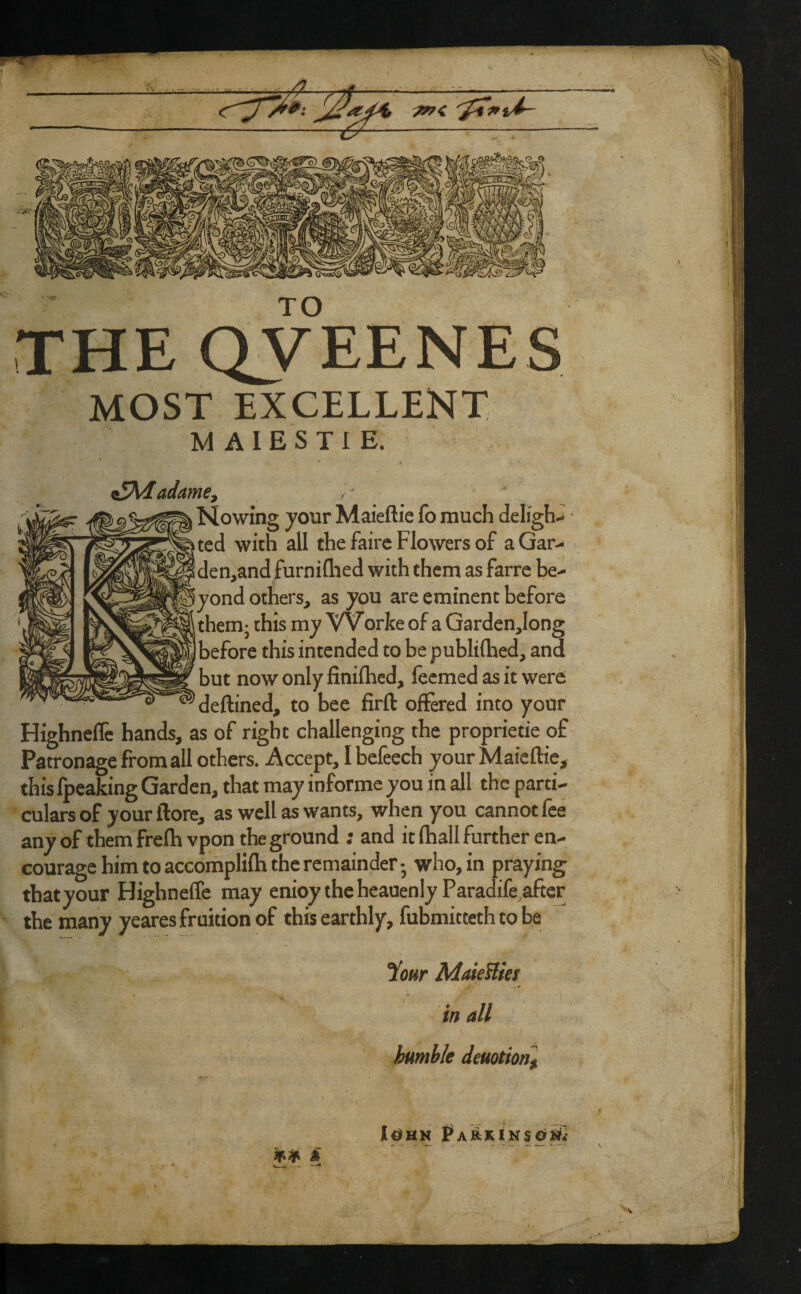 TO THE OVEENES MOST excellent M AIESTl E. ^Kdadame^ Nowmg your Maieftie fo much delight ted with all the fairc Flowers of aGar^ iden,and furniflied with them as farre be^ !yond others, as you are eminent before them- this my VVorke of a Qardenjong Ibefore this intended to be publiflied, and but now only finifhcd, fecmed as it were deftined, to bee firft offered into your Highneflc hands, as of right challenging the proprietie of Patronage from all others. Accept, I befeech your Maieftie, this fpeaking Garden, that may informe you in all the parti¬ culars of your ftore, as well as wants, when you cannot fee any of them frefhvpon the ground ; and it fhall further en¬ courage him to accomplifh the remainder - who, in praying that your Highneffe may enioythcheauenlyParadife after the many yeares fruition of this earthly, fubmittethtobe iow MaieUies in all humble deuotionl j[0HM A m