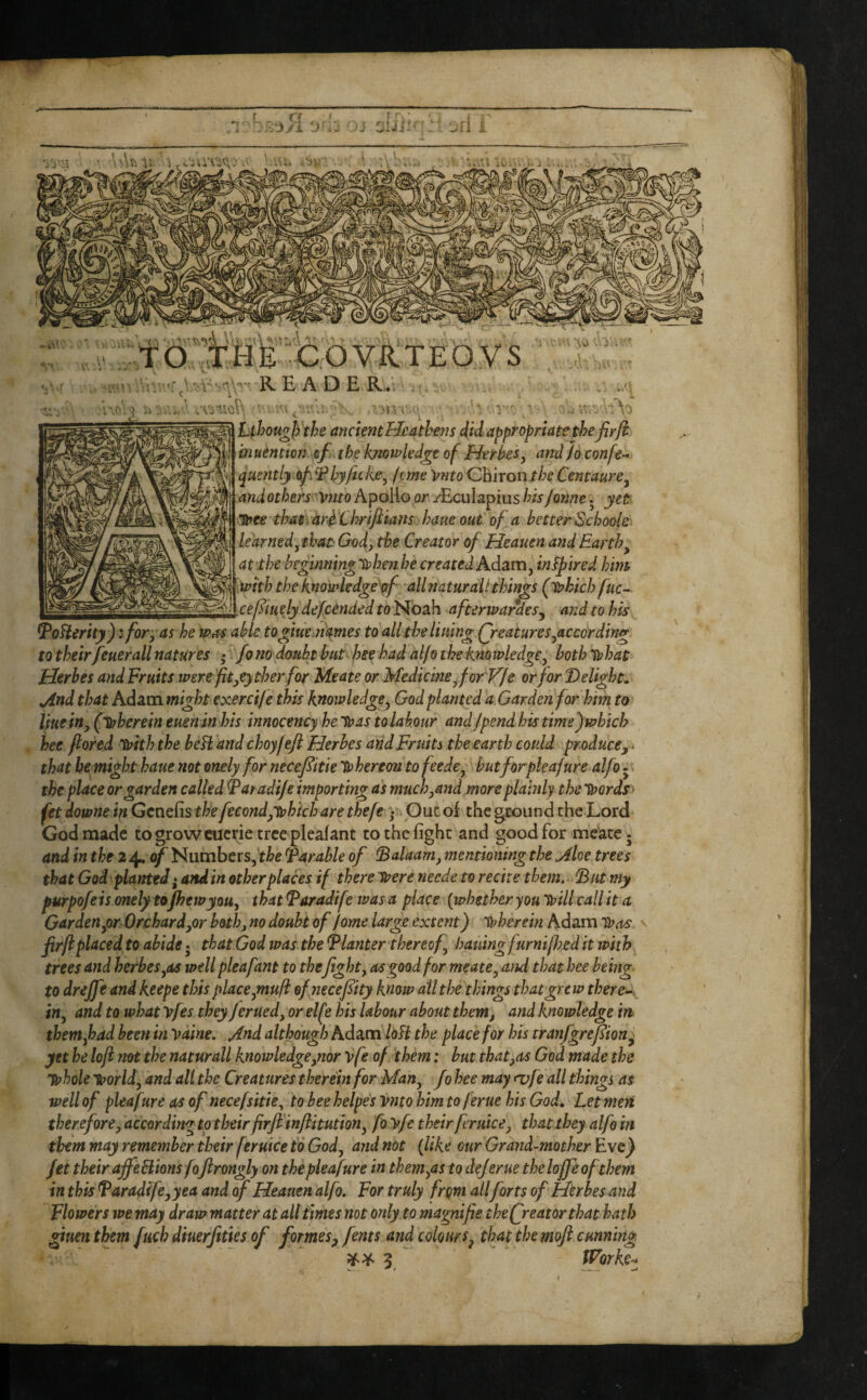 ’\\\h \ TO ''Ic o WTE by s READERv ■■;. ' ;.n r ■ '' v ' Lthou^fj'the ancient Heathens did appropriate theJirfi biuention cf the knowledge of Herbes^ and/o confe- quentljof^Bhyficke, feme 'Vnto CBiront/;^ Centaure^ and others Vnto ApoHo or yEcuIapiiis his Jonne 5 yet huee thatrar^ 'Clorifiians haue out of a better Schools learned, that' God, the Creator of Heauen and Earthy at the be^mninglehenhe created Kdsim, in^ired hint mth the knowledge pf- allnaturdiithings (iphich fuc^ _ ceftuely defundedto)^02L\\ afterwardes^ and to his ^oHerity): for, as he was able togiuemames to all the lining (features,according to their feuerall natures • fo no doubt hut hse had al/o the knowledge, both Tphat Uerhes and Fruits were fit,e)tloerfor Meate or Medicine,for V/e or for Delights jind that Adam might exercife this knowledge, God planted a Garden for him to tiuein, (Sjoherein eueninhis innocency heTpas tolabour andjpendhistmefwhich hee flored With the beH and choyfefl Herhes and Fruits the earth could produce,. that bemighthaue not onely for necefitie 'thereon tofeede, butforpleafure alfoj the place or garden called Fatadije importing as much,and more plainly the Tpords - fet downe in Genefis the fecond/tuhich are thefe • Ouc oi the ground the Lord God made to grow cucrie tree pleaf ant to the fight and good for meate; and in the 2^ of Numbers,^Parable of IBalaam, mentioning the Moe trees that God'planted • and in other places if there toere neede to recite them. dBut my furpofeis onely tofhewyou, that Paradife was a place {whether you tpUl call it a Garden,or OrchardyOr both, no doubt of fome large extent) tpherein Adam tPas ' fir ft placed to abide • that God was. the Planter thereof, hauingfurnilhed it with trees and herhes,as well pleafant to thefight, as good for meate, and that hee being, to drejfe and keepe this place,muft of necefiity know all the things that grew there^, in, and to what yfes they ferued, or elf ? his labour about them, and knowledge in them,had been in Vaine. And although Adam Mi the place for his tranfgrefion^ yet he loft not the naturall knowledge,nor vfe of them: hut that,as God made the Tphole Tiporld, and all the Creatures therein for Man, fo hee may <vfe all things as well of pleafure as of necefsitie, to hee helpes vnto him to feme his God, Let men therefore, according to their firfi'infthution, fo vfe their feruice, that they alfo in them may remember their feruice to God, ajid not {like our Grand-mother Eve} fet their offeBionsfoJlrongl) on the pleafure in them,as to dejerue the Ioffe ofthem in this Parad(fe,yea and of Heauen alfo. For truly from allforts of Herhes and Flowers we may draw matter at alt times not only to magnifie the freator that hath gitten them fuch dmerjities of formes, ferns and colours, that the moft cunning ¥>^5 Worker