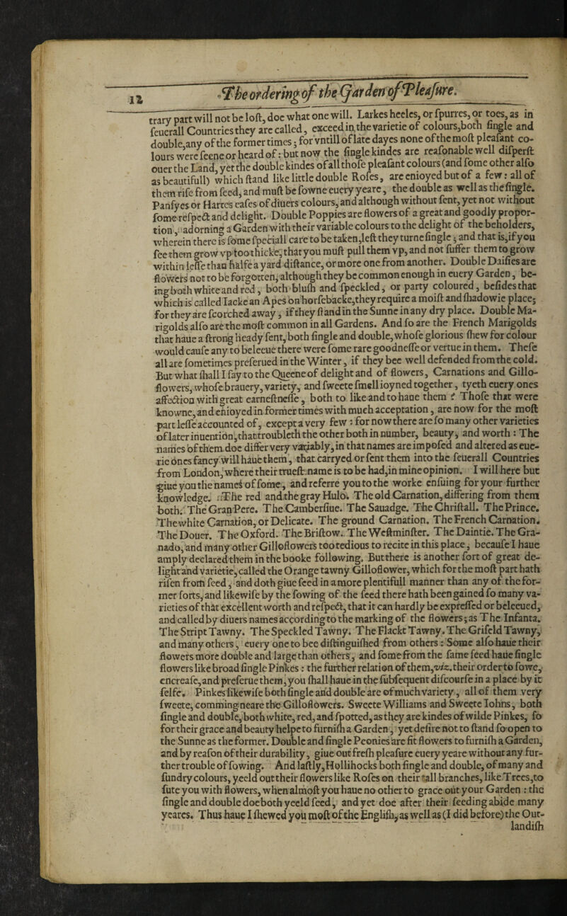 trary part will not be loft, doc what one will. Larkes heeles,orfpurr«,or toes as m fcucrallCountriestheyarecalled, »ceedin.thevarietieof colours,both fiiKle and double,any of the former times; for vntill of late dayes none of the moft pleafant co- lourswerefceneorheatdof:butnow the finglekindes are reafonablewell difperft oner the Land, yet the double kindes ofallthofe pleafant colours (and feme other alfo asbeautifull) which ftand like little double Rofes, areemoyedbntof a few.-all of them rife from feed, and muft be fowne eucry yearc, the double as well as thefii^Ie. Panfyes or Harces cafes-of diuers colours, and although without fent yet not without fome refpea: and dcKght. Double Poppies are flowers of a great and goodly propor¬ tion- ^'adorning a Garden with their variable colours to the delight of the beholders, wh-rein there is fbme fpcciall care to be taken,left they turne Angle ^ and that is,if you fee them grow vptoothickt, that you rauft pull them vp, and not fuifer them to grow within Icfle than halfea yard diftance,or more one from another. DoubIcDaifiesarc flbwci S not to be forgotteni although they be common enough in cuery Garden, bc- ingbochwhiteandred, both^blufti and fpecklcd, or party coloured, befidesthat which is called lacke an Apes bnhorfebackc,they require a moift and fliadowic place; for they are fcorchcd away, if they ftandin the Sunne in any dry place. Double Ma- ri^^olds alfo are the moft common in all Gardens. And fo are the French Marigolds that haue a ftrong Heady fent,!both Angle and double, whofc glorious ftiew for colour would caufc any to beleeue there were fome rare goodnefleor vertuein them. Thcfc all are fometimespreferued in the Winter, if they bee well defended from the cold. ButwhatfliaU Ifay totheQ^eneof delight and of flowers. Carnations and Gillo- flowers, whofe braucry, variety,- and fweete fmell ioyned together, tyeth cuery ones affedion with great earneftnclfe, both to like and to haue them i Thofe that were knowne, and chioyed in former times with much acceptation, arc now for the moft part leffe accounted of, except a very few; for now there are fo many other varieties ofktcrinuentibn,thactroubleththcothcrbothinnumber, beauty, and worth: The narnes of chcradoc diflfer very vaft^iably, in that names arc impofed and altered as euc- rie Ones fancy will haue them', that carryed or fent them into the feucrall Countries from London,'where their truefir. narae is to be had,in mine opinion. I will here but ^iucyouthe namei offomcr, andreferre you to the workc enfuing for your further knowledge. «The red and,the gray Huloi The old Carnation, differing from them both. The Gran Perc. The CamberAue. TheSauadge. The Chriftall. The Prince. The white Carnation, or Delicate. The ground Carnation. The French Carnation. TheDouer. TheOxford. ThcBriftow..TheWcftminfter. ThcDaintie.TheGra- nadOj'and many other Gilloflowers too tedious to recite in this place, becaufc I haue amply declared them in the bookc following. Buttherc is another fort of great de- lightandvarietie, piled the Orange tawny Gilloflowcr, which for the moft part hath rifen frorn feed, and doth giue feed in a more plentifull manner than any of. the for¬ mer forts,-and likewife by the fowing of the feed there hath been gained fo many va¬ rieties of that excellent worth and refpedf, that it can hardly be expreffed or beleeued, and calledbydiucrs names according to the marking of the flowers; as The Infanta, The Stript Tawny. The Speckled Tawny. The Flackt Tawny. The Gfifcld Tawny, and many others,' cuery one to bee diftinguifhed from others; Some alfo haue their flowers more double and large than others;, and fome from the fame feed haue Angle flowers like broad Angle Pinkes: the further relation of them,i'/^:. their order to fowe,* cncreare,and preferue them, you fhall haue in the fubfequent difeourfe in a place by it felfc. Pinkes fikewife both Angle and double are of much variety, all of them very fweete, comihinffnearc the Gilloflowers. Sweete Williams andSwcetcIohns, both Angle and doubk, both white, red, and fpotted, as they are kindes of wildePinkcs, fo for their grace and beautyhelpc to furnifha Garden, yet delirc not to ftand fo-open to the Sunne as the former. Double and Angle Peonies hre At flowers to fiirnifh a Garden, and by reafon of their durability, giue out frcfii pleafurc euery y eare without any fur¬ ther trouble of fowing. And laftly,Hollihocks both Angle and double, of many and fundry colours, yeeld outtheir flowers like Rofes on their f^ll branches, likeTrecs,to fute you with flowers, when almoft you haue no other to grace out your Garden : the Angle and double doebothyccld feed, and yet doe after their feeding abide many ycarcs. Thus haue I ihewed you tnqft of the Englifhjas well as (I did before) the Our- landifh /