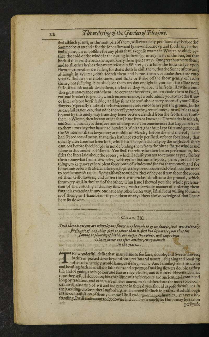 that ail fuch plants, or the moft part of ihcm, will certainely pei ifh and dye before the Sutnmei'beatanend: forthefopeafhes and lyme will burnevp and fpoile any herbe^ and againe, it is impoflible for any plantthat is kept fo warmc in Winter, to abide cy- fcher the cold or the winde in the Spring following, or any hcateofthe Sun,but that bothof themwill fcorch them,and carry them quiteaway. Onegreat hurt vnto them, and to all other herbes tbat wee preferuein Winter, is to fuffer the fnow to lye vpon them any time after it is fallen, for that it doth fo chill them, that the Sunne afterward, although in Winter, doth fcorch them and burne them vp: looke therefore vnto your Gilloiiowers in thofc times, and lhakc or ftrike off the fnow gently off from them, not fulfering it roabide on them any day or night if you can j for affure your felfe, if it doth not abide on them, the better they will be. T he frofts likewife is ano¬ ther great annoyance vnto them , to corrupt therootes, and to caufe themtofwell, rot, and breake: to preuent which inconucniencc,! would aduife you to take the ftraw or litter of your horfc ftable, and lay fome thereof abouteuery rooteof your Gillo- flowers (efpecially t hofe of the beft account) clofe vnto them vpon the ground, but be as carcfull as,you can, that none thereof lye vpon the grecne leaues, or as little as may bc,andbythis oncly way haue they been better defended from the frofts that fpoile them in Winter, then by any other thatlhauc feen or knowne. The windes in March, and Sunnefthne dayes then,are one of thegreateft inconueniences that happeneth vn¬ to them : for they that haue had hundreds of plants, that haue kept faireand greene all the Winter vntillthebeginning or middle of March, before the end thereof, haue had fcarce one of many, that either hath not vttcrly pcriflied, or been fo tainted,. that quickly after haue not been loft j which hath happened chiefly by the neglcdl of thefc cautions before rpecified, or in not defending them from the bitter fharpe windes and ■funne in this moncrh ofMarch. You fliall therefore for their better preferuation, be- fides the litter laid about the rootes, which I aduife you not to remoue as yet, fhelrer them fome what from the windes, with eytherbottomleffe pots, pales, or fuch like things, to keep away the violent force both of windes and fun for that moneth,and for fome time before & afterir alfo^^*.yct ro,that they be not couered clofe aboue,but open to receiue ayre & raine., Spmc alfo vfeto wind withes of hey or ftraw about the rootes their Gillaflowers, and fatten them with ftickes thruft into the ground, which feruevery well intheftead oftheother. Thushauelfliewedyou the whole preferua¬ tion of thefeWorthyanddainty flowers, with the whole manner of ordering them for their encreafe: if any one haue any other better way, I fliall be as willing to Icarnc it of them, as I haue bccne to giue them or any others the knowledge of that I haue here fet downe. • !• -A.-. IX. -VJ,. .That there is net anj art whereby any flower may he made te grow double^ that wm naturaHjt her /enter colour than it. firfi had by nature •^nor that the jQvotng Of phnting of herbes one deeper than other^ will caufe t^m to hem flower one after another i euery meneth - ' tntheyeare^, '■ - • ... ■ He wonderfull defire that many haue to fee faire, doubIe,and rweete nowers, •ihath’tranfpbrted them beyond both reafon and nature, feigning and boafting -often of what they wouldhaue, a's ifthey haddt. Andl thinke,from this defirc and.boaftin^hath rifen alftbe falfe talesand reports, of making flowers double as they 4ifl:,andofgiuing them colour and fent-asihcypleafc., and to flower likewife at what time t^y wil^* I doubt not, but that fome of thefe eiTours arc ancient,and continued ^ng by tramtion,and others are of Istexinuention; and therefore the more to be con- cj^tnned', thatmen of wit and iudgembfit in thefe,dayes ihouldeitpofethemrclucs in tlic|r writing,to be rather laughed atjthen bcleeiibd for fuch idlecales. And although mtl^contrad^ionofthem knowlftiall vndergocmanycalumnies, yetnotwith- cndcauo^ttQ fee do woe and aedaroio much# as I hopemay by r eafon ~ perfwade