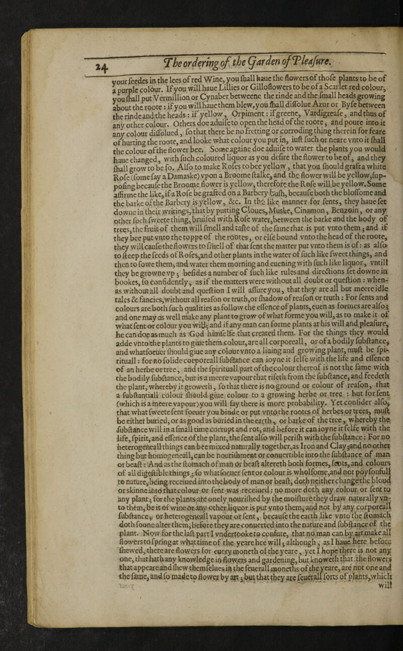 vpurfeedcs in the lees of red Wine, you fhall haue the flowers of thofc plants to be of i purple colour. If you will haue Lillies or Gilloflowers to be of a Scarlet red colour, you (hall putVermillioa or Cynaber bctweene the rindc and the fraall heads growing about the rootc: if you will haue them blew, you (hall diffolue Azur or Byfc between therindeanditheheadsViryclIow, Orpiment:ifgreenc, Vardigreafe, andthusof any other coiour. Others doe aduife to open the head of the roote, and pourc into it any colour dhfolued ,i fo that there be no fretting or corroding thing therein for feare ofhurting the roote, and looke what colour you put in, iuft fuch or nearc vnto it (hall the colour ofthe flower bee. Some againe doe aduife to water the plants you would haue changed, with fuch coloured liquor as you defire the flower to be of, and they (hall grow to be fo. ,Alfo to make Rofes to bee yellow, that you (hould graft a white Rofc cfome fay a Daraaske)ypon a Broome ftalke, and the- flower will be yellow,fup- pofing becaufe the Broome flower is yellow, therefore the Rofc will.be yellow. Some aflirme the like, if a Rofc be grafted on a Barbery b'ufh, becaufe both the blolTomc and the barke pKhc Barbery is yellow, &c. In the like manner for fents, they haue fet downs in their writings, that by putting Cloucs, Muske, Cinaraon, Benzoin, or any other fuch fweetc thing, bruifed with Rofe water,between the barke and the body of trees, the fruit of them will fmell and tafte of the fame that is put vnto them ^ and if they bee put vnto the toppe of therObtes , or elfe bound vnto the head of the roote, they willcaufe the flowers to fmell of that fent the matter put vnto them is of; as alfo to fteep the feeds of Rofes,and other plants in the water of fuch like fweet things, and then to fowethem^and water them morning and euening with fuch like liquor, vntill they be geo woe vp j belides a number of fuch like rules and dirc(Slions fetdownein bookes, (b Confidently .^ as if the matters were without all doubt or queftion: when- as without all doubt and queftion I will alTurcyou, that they are all but mecreidle talcs & fancies,without all reafon or truth,or (hadow of reafon or truth; For fents and colours arc.both fuch qualities as follow the elTence of plants, cuen as formes are alfo; and onemay as well niakc any plant to grow of what forme you will, as to make it of what fent or colour you wiR; and if any man can forme plants at his will and pleafure, hecandoeas-much as ;God himfclfe that created them. For the things they would adde vnto the plants to giue themvColour,are all corporeall, or of a bodily fubftance, and whatfocuer (hould giue any colour vnto a liuing and growing plant, muft be fpi- lituall: for no folide corporeall fubfliance can ioyneit felfe with the life and elfence of an herbe or tree, arid the fpirituall part ofthe colour thereof is not the fame with the bodily fubftance, but is a mccre vapour that rifeth from the fubftance, and feedeth the plant, whereby it groweth, fo that there is no gi'ound or colour of reafon, that a fubftantiall colour ftiould giue. colour to a growing herbe or tree : but for fent (whichisamccrc vapour) you will fay there is more probability. Yctconfider alfo, that what fwectc fent foeucryou binde or put vnto the rootes of herbes or trees, muft be cither buried, or as good as buried in the earth, or barke of the tree, whereby the rubfta,nce will in afmall time corrupt and rot, and before it can ioyne it felfe with the life, fpirit, and elTence ofthe plant,thefent alfo will perilh with the fubftance: For no hcterogencallthings can bee mixed naturally togcther,as Iron and Clay^and no otheij thing but homogeneall,can be nouriftiment or conuertible into the fubftance of man or bead ^ And as the ftomach of.man or beaft altereth both formes, (ents, and colours of all digcftible things,* fo whatfoe-ucr fent or colour is whoRqme,and not poy fonfull to nature, being receiued into the body of man or beaft, doth neither change the blouq or skinncitito that colour or fent waiS receiued: no more doth any colour or fent to any plant 5 for the plants,afe onely nouriflied by the moifture they draw nijiturally vn¬ to them, belt o£ wine or,any other liquor is put vnto them, and not by any corporeall fubftance y or heterogeneall vapour^or fent, becaufe the earth like vnto the ftomach doth foone alter them, before they arc conuerted into the nature and fubfjiance of the plant. Now for thelaft p,art I vndcrtookctQ confute, that no.man can by artmakcall flowerstofpringatW'hattimeof the yeareheewill5although, asihauehcre before (hewed, there arc flowers for euery mo.neth ofthe ycarc, yet I hope there is not any one, that bathany knowledge in flQwe;;s and gardening, but knoweth tliat fthe flowers that appeareand (liew themfelues in the feuerallmoneths of the ycarc, are not one and the fame, and fo made to flower by art j but that they are feuerall forts of plants,which will