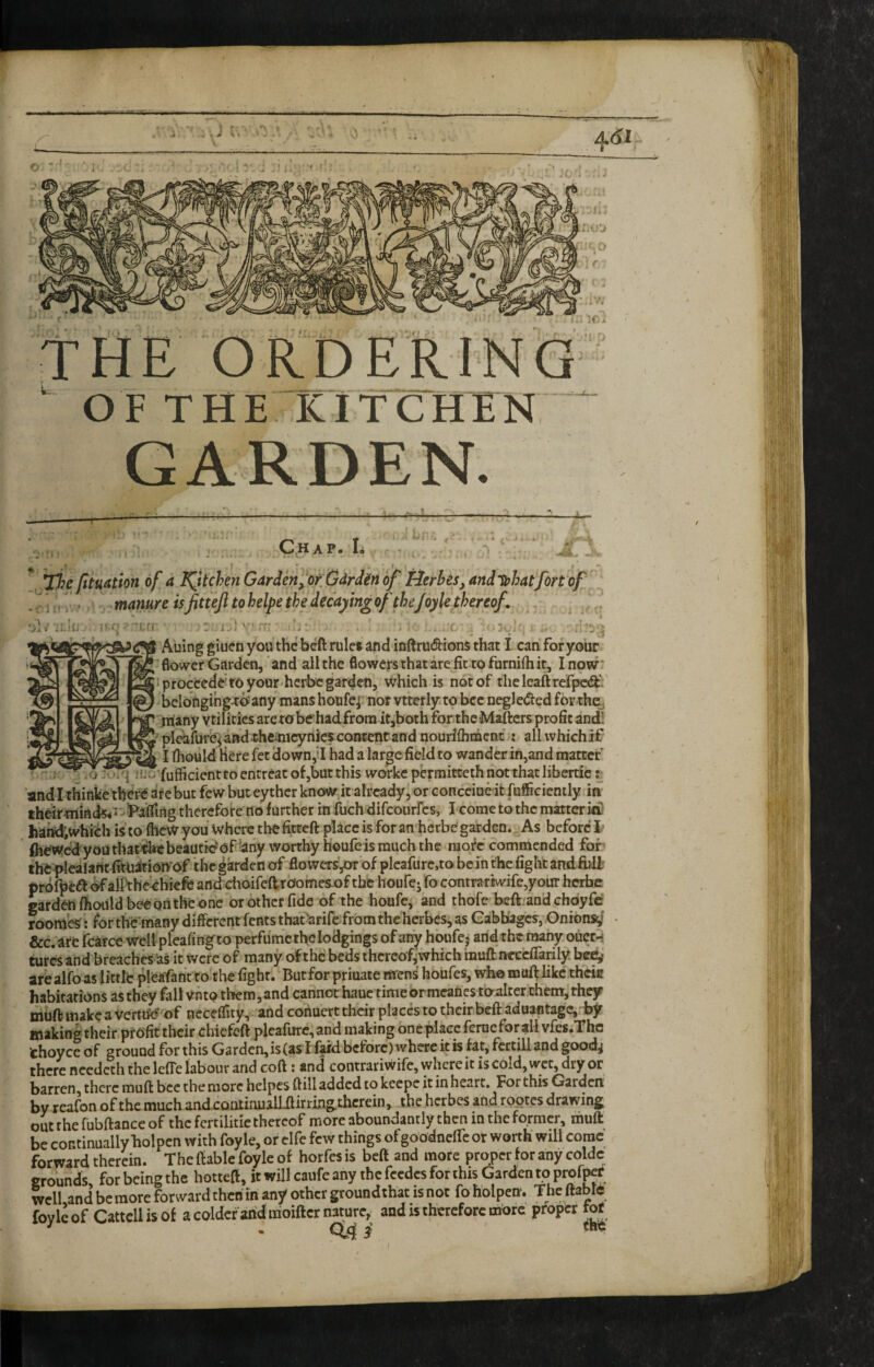 THE ORDERING O F T H E K I T C = bf fituation of a ^kchen Garden^^OK Udrdin of Herhes,andlphatfQrt of ^ . manure isfittejl to helpe the decaying of the/oyle thereof, - i It 3‘„ , . - T • J Auing giuen you the beft rule* and inftru(9:ioiiS that I can for your 'flovvet Garden, and all the flowers that are fit to furnifliit, I now* proceeded to your herbe garden, which is not of theleaftrcTpcia:’, _y -_-_ * allwhichif I fliould here fet down,'I had a large field to wander in,and matter ... fo jui'j iTcfufficientto entreat of,but this workc permitteth not that libertic r and I thinke thdfe ite but few but eyther know it already, or eonceioe it fufficiently in theiriniad5<^-5^48ing thereforeno further in fuch difeourfes, I come to the matter in/ harrf;whifch is to IhcW you Where thefitteft place is foran herbe'garden.. As before i' ft^ed'youthartibtbeaatic^of^any worthy houfe is much the raofc commended fof^ ihfc^lealaftt fitn^tionof the garden of flowers’,or‘of pleafurc,to be In the fight and.iiilf prbfpedf ^aifthe^hiefe and: choifeftroornes-of the houfej fo contra rewife,your herfac garden fhouldbeedii the one or other fide of the houfc, and thofe beft. and chdyfe roomes t for the'many different fents that'arifefrbra theherbes, as GabbagcSj-Onioiisd &c.are fear ce weiipleafingto perfumethe lodgings of any houfej arid the many ouct-s turesand breaches'as it were of many of the beds ihercofiwhich inuft neccffarily are alfo as little pleafanVto the fight. Butfor priuate mens houfes, who muft like thein habitations as they fall vnto them,and canncjt haue timeormcanes toalter them, they muft make a verttie'of neceflity, and conuert their places to their beft aduantagCj.by making their profit their chiefeft pleafure, arid making bnc plaec fernefor all vfes.The thoyce of ground for this Garden,is(as I f^d before) where it is fat, fertill and goodj there needeth the leffe labour and coft: and contrariwife,whcreitiscold,wcc,dryor barren, there muft bee the more hclpes ftill added to kcepe it in heart. For this Garden by rcafon of the much andcontinuallilirrmg.thcrein, the herbes and rpotes drawing; out the fubftance of the fcrcilitic thereof more aboundantly then in the former, muft be continually holpcn with foy le, or clfe few things ofgoodneffe or worth will cornc forward therein. The ftablc foyle of horfes is beft and more proper for any coldc grounds for being the hotteft, it will caufe any the fccdcs for this Garden to profit well and be more forward then in any other groundthat is not foholpen. Thcftabrc foylcof Cattcllisof acoldcfandirioiftcrnaturey and is therefore mdre proper tof