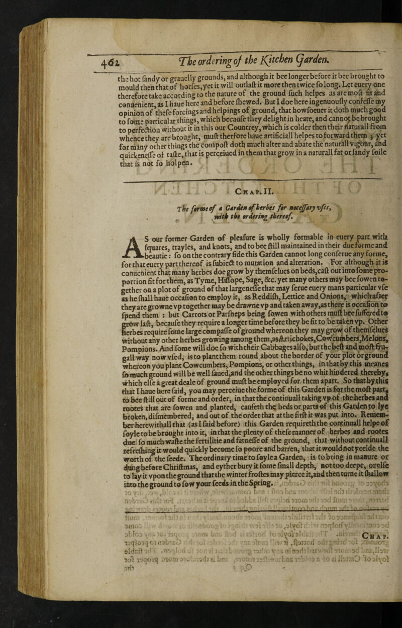 the hot Tandy or grauelly grounds, and although it bee longer before it bee brought to mould then thacof horfes,yet it will outlaft it more then twice folong. Let euery one therefore take according to the nature of the ground fuch heipcs asaremoft Stand conuenient as I haue here and before Ihewcd. But 1 doe here ingenuoufly confefle my opinion of ’thefe forcings and helpings of ground, that howfocucr it doth much good to fome particular things, which bccaufe they delight in heate, and cann^be brought to perfedion without it in this our Countrey, which is colder then their naturall from whence they are brought, mufttherfore haue artificial! helpes to forward thern j yet for many other things the cotripoft doth much alter and abate the naturall vigbtir, and quickenelTe of tafte, that is pcrcciued in them that grow in a naturall fat or Tandy foilc that is not fo hoi pen. Chap.II. The feme of d Cdrdentfherhes f§r neeejftryvfes, vfipk the trderiftg tbereef, AS our former Garden of plcafurc is wholly formable in euery part with fquares, traylcs, and knots, and to bee ftill maintained in their due forme and bcautic: fo on the contrary fide this Garden cannot long conferuc any forme, for that euery part thereof is fubic^a to mutation and alteration. For although it i« conuenient that many herbes doc grow by themfclucs on bcds,caft out into fome pro¬ portion fit for them, as Tymc, Hiffopc, Sage, &c. yet many others may bee fowen to¬ gether on a plot of ground of that largeneflc that may ferue euery naans particular vfc as he (hall haue occafion to employ it, as Rcddiih, Lctticc and Onions, whichafier they arc gro wnc vp together may be drawnc vp and taken away,as there is occafion to fpendthem : but Carrots or Parfneps being fowen w ith others rauf! bee fuffered to Mbw laft, becaufc they require a longer time before they be fit to be taken vp. Other herbes require fome large compalTe of ground whereon they may grow of themfclucs without any other herbes growing among them,a5da:tichokcs,C©wcumbcrs,Mclbns, Pompions. And fome will doe fo with their Cabbages alfo, but the beft and moftfiUr gall way nowvfcd, is to plant them round about the border of your plot or ground whereon you plant Cowcumbers, Pompions, or other things, in that by this meancs fo much ground will be well faucd,and the other things be no whit hindered thereby^ which clfc a great dcalc of ground muft be employed for. them apart. So that by this that I haue here faid, you may pcrcciuc the forme of this Garden is for the moft pare, to bee ftill out of forme and order, in that the continuall taking vp of the herbes and rootes that arc fowen and planted, caufeth the beds or. parti of this Garden jo lye broken, difmembered, and out of the order that atthcfirftk was put into.. RcracHi- bcr hcrewithallthat (as I faid before) this Garden requireth the continuall hclpc of foylc to be brought into it, in that the plenty of thefe manner of herbes^and rootes doc. fo much waftc the fertilitic and fatneffe of the ground, that without continual! Bcfrcfliing it would quickly become fo poorc and barren, that it would dot yccldc the worth of the fccdc. Thcordinary time to faylca Garden, is to bring in manure or ehmg before Chriftmas, and eyther bury it fome fmall depth,’ not too deepe, orelfe to lay it vpon the ground that the winter froftes may pierce it,and then turne it fliallo w into the ground to fow your feeds in the Spring. . - - •-W. a .ii* .1 ■ I I M <»ii >1 Jj. .'v. J iv-ii- 'f '• ; -I Chap.