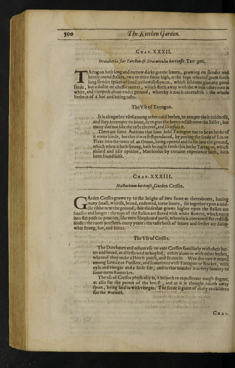 Chap. XXXII. Drttiher&a fute T/trchm (§• brac»iiei$liu btrten^s, Tarr gon r.. TArragon hath long and narrow aarkcgreericleaues* growing on (lender and brittle round ftalkcs, two or three foote high, at the tops whereof grow forth long (lender fpikes offmallyellowifli flowers, which feldomcgiueany good feede, but aduftic or chafiie matter, which flicth away with the windc: thcrootcis white,andcreepeth about vnder ground, whereby it much encreafeth : the whole herbeis of a hot andbitingtafte* . * The V fc of Tarragon ^ tit is altogether vfed among other cold herbes, to temper their coldnefle, and they to temper its heatc, fo to giue the better rellifli vnto the Sallct 5 but j . many doc not like the tafte thereof,and forefufe it. i j ;o >Thcrc are fome Authors that haue held Tarragon not to bean herbeof it owne kinde, but that it was firft produced, by putting the feede of Lin or Tlaxe into the roote of an Onion, being opened and fo fet into the ground, f which when it hath fprung, hath brought forth this herbe Tarragon, whiph , abfurd and idle opinion, Matthiolus by ccrtainc experience faith, hath Chap.XXXIIL NtHurtiam Itrtenfe^pziAzVi CrclTes, GArden Creflesgrowevp to the height of two foote ©r thereabouts, hauing many fmall, whitilh, broad, endented, tome Icaues, fet together vpon a mid¬ dle ribbe next the ground, but thofe that growe higher vpon the ftalkcs arc fraaller and longer: thetopsof the ftalkcs are ftored with white flowers, which turnc into flat pods or pouches, like vnto Shepheard purfe, wherein is contained flat rcddiili feede: the roote periftieth eueryyearc: the taftc both of Icaues and feedes are fome- whatftrong, hot, and bitten The Vfe of Crelfes, The Dutchmen and others vfe to cate Creffes familiarly with their but¬ ter and bread, as alfo ftewed or boylcd, either alone or with other herbes, whereof they make a Hotch potch, and fo eatc ir. Wee doe eate it mixed among Letticcor Purflanc,and fometimes with Tarragon or Rocket with oylc and vinegar and a little fait ^ and in that manner it is very fauoury to fome mens ftomackes. ThevfcofCrc(resphyficaIIyis,irhdpethroexpe(ftorate tough fiegmr’ as alfo for the paincs of the breaft ^ and as it is thought..taketh away fpots, being laid to with vinegar. Thcfecdcisgiucnof many to children forthc wormes. • n./ ? . t - t ■ ■■. ' .11 H J - . . ll