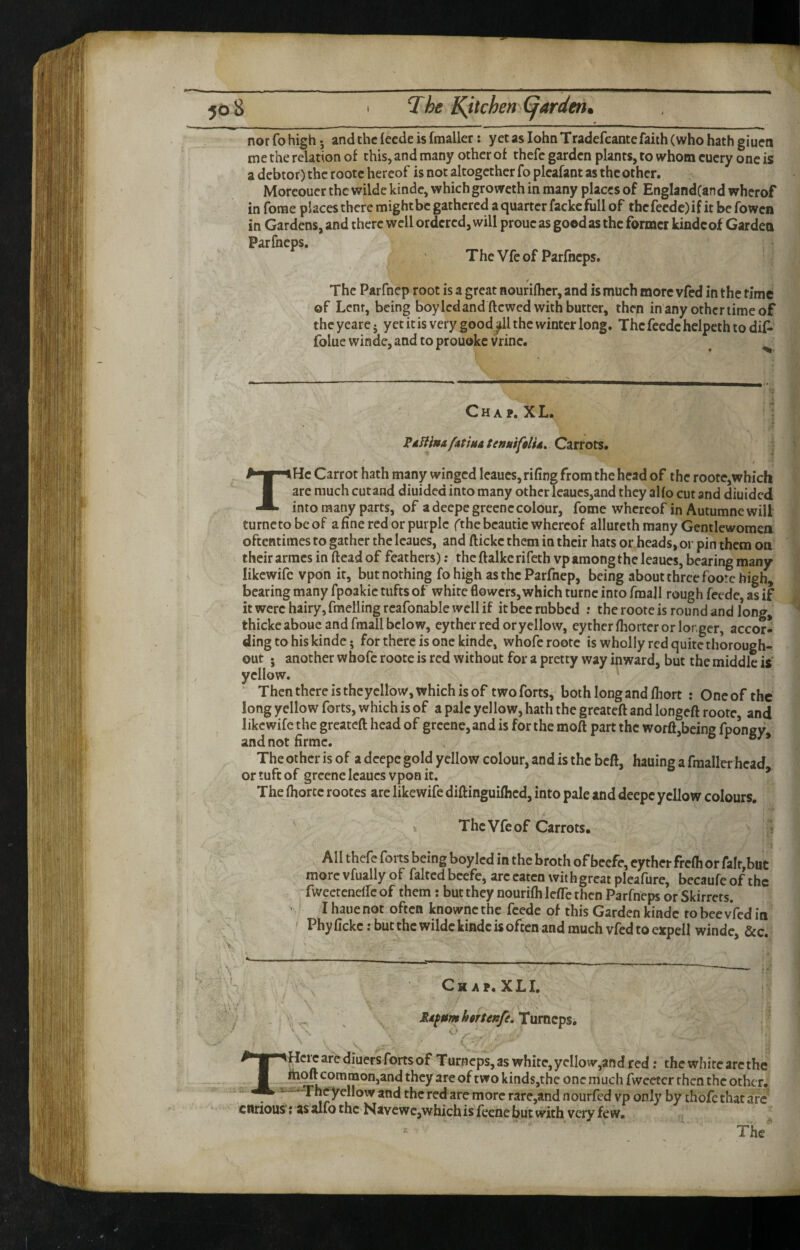 nor fo high 5 andthcleedeisfmaller: yet as lohnTradefcante faith (who hath giuen me the relation of this, and many other of thcfe garden plants, to whom cuery one is a debtor) the rootc hereof is not altogether fo plcafant as the other. Moreouer the wilde kinde, which groweth in many places of EnglandCan d wherof in forae places there might be gathered a quarter fackc full of thefeedc)if it be fowen in Gardens, and there well ordered, will proue as good as the former kindcof Garden Parfneps, The Vfe of Parfneps. The Parfnep root is a great nouriflier, and is much more vfed in the time ©f Lent, being boyledand ftewed with butter, then in any other lime of the yearc j yet it is very good ^1 the winter long. The feede helpeth to dif- folue winde, and to prouoke Vrinc. C H A P. X L. FdfHnA/atiuatcttMifflU^Qzxtots* / THc Carrot hath many winged leaues, rifing from the head of the roote,which are much cut and diuided into many other leaues,and they alfo cut and diuided into many parts, of adeepe greenecolour, fome whereof in Autumne will turnetobeof a fine red or purple fthe beautic whereof allurcth many Gentlewomea oftentimes to gather the leaues, and ftickc them in their hats or heads, or pin them on their arracs in ftead of feathers); the ftalke rifeth vp among the leaues, bearing many likewifc vpon it, but nothing fo high as the Parfnep, being about three foorx high, bearing many fpoakic tufts of white fiowers, which turnc into fmajl rough feede, as if it were hairy, fmelling rcafonable well if it bee rubbed .* the roote is round and long, thickeaboue and fraall below, eythcr red or yellow, eytherfliorter or longer, accor¬ ding to his kinde; for there is one kinde, whofc roote is wholly red quite thorough- out • another whofc rootc is red without for a pretty way inward, but the middle is' yellow. Then there is thcycllow, which is of two forts, both long and fliort : One of the long yellow forts, which is of a pale yellow, hath the greateft and longeft roote, and likewifc the greateft head of greene, and is for the moft part the worft,being fponey andnotfirmc. , The other is of a deepe gold yellow colour, and is the beft, hauing a fmallerhcad or tuft of greene leaues vpon it. * The (horcc rootes are likewife diftinguifhed, into pale and deepe yellow colours. k The Vfe of Carrots. All thefc forts being boylcd in the broth of beefe, cyther frefli or fair,but more vfually of faltcd beefe, arc eaten with great pleafure, becaufe of the fwectenelfcof them : but they nourifti Icfte then Parfneps or Skirrets. ' I haue not often knownc the feede of this Garden kinde to bee vfed in Phy fickc: but the wilde kinde is often and much vfed to expell winde, &c. Ck AP. XLI. Mdfumhrtenfe. TurnepSi curious Hcic are diuers forts of Turneps, as white, yellow,and red; the white arc the fhoft common,and they are of two kinds,the one much fwcetcr then the other. - ‘Theyellow and the red are more rare,and nourfed vp only by thofethat arc ■; as alfo the Navewc,which is feene but with very few.