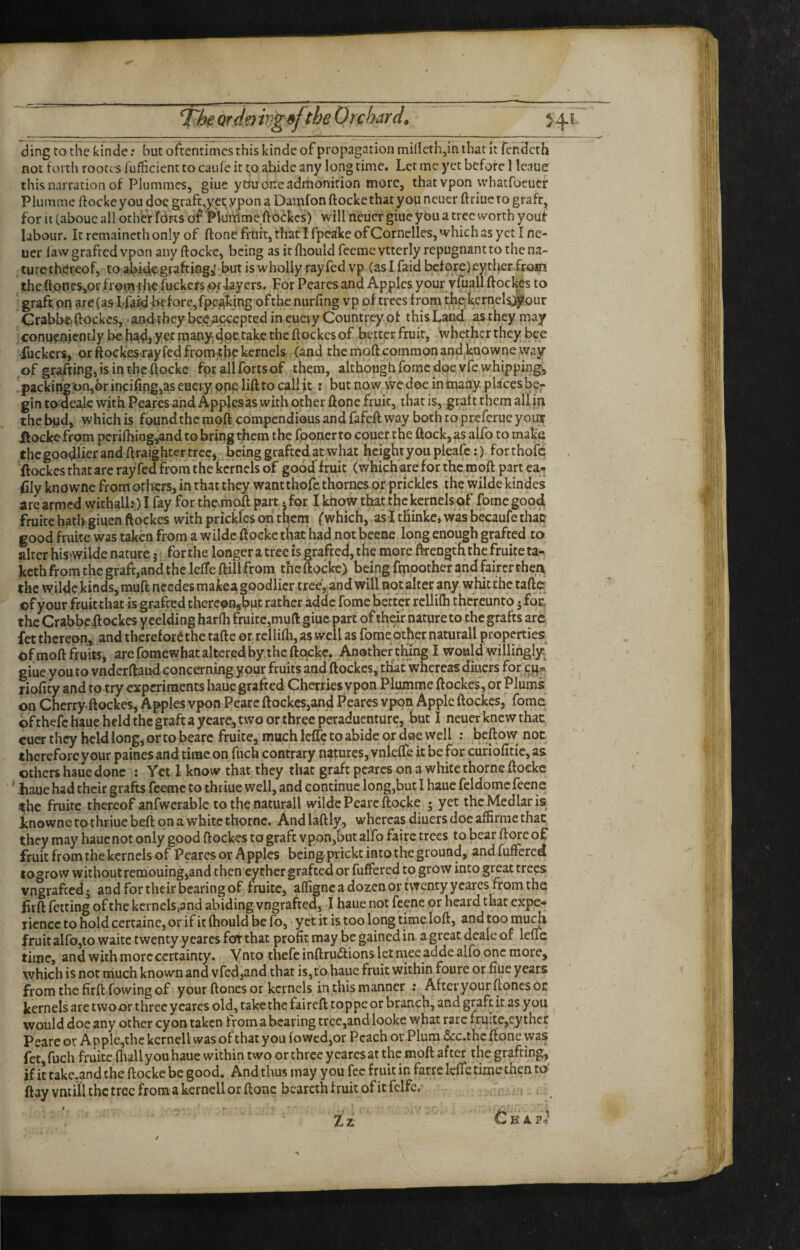 orcie) trig9f the Orchard, < ding to the kinde; but oftentimes this kinde of propagation millerh,in that it fendeth not forth rootc s lufficient to caufe it to abide any long time. Let me yet before 1 Icaue this narration of Plummcs, giuc youoireadrtionition more, thatvpon vvhatfoeucf Plumme ftockeyou doe grafc,yct;ypona Dauifonftockethatyouneuer ffriueto grafr, for it (abouc all other fdris o'f'PUinime ftoekes) will neucr giue ybu a tree worth youf labour. It remaincthonly of ftone fruit, that I fpcakeofCornclles, which as yet I ne¬ ucr law grafted vpon any ftocke, being as it fliould feeme vttcrly repugnant to the na¬ ture thereof, to abidegr^fting; but is wholly ray fed vp (as I faid before) cy ther froift the ftoneSjOrfrorn ghe fuckers (Of layers. For Peares and Apples your vfuall ftockes to graft on are(as I-fard before, fpe^kjngofthe nurfing vp of trees frorn tfetcrncls^our Crabbe. ftockes, > andthey beeAccepted in cuei y Countrey of this Land as they may connenjcntly be had, yet many^dpe take the ftockes of better fruit, whether they bee fuckers, or ftockes-ray fed fronuhe kernels (and the moft common andbaowne way of grafting, is in the ftocke for allfortsof them, although fortie doe vfe whipping, . packing :«n,6r inciiSng,as cuciy one lift to call jit: but now wc doe in many places be¬ gin to deaic with Peares and Apples as with other ftone fruit, that is, graft them all in the bnd, which is found the moficompendious and fafeft way both to preferue your If ocke from perilhingAnd to bring them the Iponer to couer the ftock, as alfo to make the goodlier and ftraighter tree,. being grafted at what height you pleafe:) for thofe . ftockes that are rayfed from the kernels of good fruit (which are for the moft part ca- ftly knowne from others, in that they want thofe thornesor prickles the wilde kindes arc armed withall?;) I fay for the^moft part ,for I know that the kernels of fome good fruite hath giuen ftockes with prickles on them (which, as ItKinkejWasbccaufethat? good fruite was taken from a wilde ftocke that had not becne long enough grafted to alter his wilde nature j for the longer a tree is grafted, the more ftrength the fruite ta- keth from the graft,and the leffc ftiil from the ftocke) being fmoother and fairer thea the wilde kinds, muft needes makca goodlier treeVand will not alter any whit the rafter ©f your fruitthat is grafted therc^nsbut rather addc fome better rellilh thereunto j fo£ the Crabbeftockes y celding harlh fruite,muft giue part of their nature to the grafts arc fet thereon^, and thereforethc tafte or rellilh, as well as fonie other natural! properties of moft fruits, are fomewhat altered by. the ftotckc. Another thing I would willingly^ giue you to vndcrftaiid concerning your fruits and ftockes, that whereas diuers for cit« riofity and to try experiments haue grafted Cherriesy pon Plumme ftockes, or Plums on Cherry.ftockes. Apples vpon Pearc ftockes,and Peares vpon Apple ftockes, fome of thefe haue held the graft a yeare, two or three peraduenture, but I neuer knew that cuer they held long, or to bearc fruite, much Icflc to abide or doe well : beft ow not therefore your paines and time on fuch contrary natures, vnlelTe it be for cunolitie, as others haue done : Yet 1 know that they that graft peares on a white thornc ftocke ' .haue had their grafts feeme to thriue well, and continue long,but I haue feldomefeene ^hc fruite thereof anlwerable to the naturall wilde Peare ftocke ; yet the Medlar is Lnowne to thriue beft on a white thorne. And laftly, whereas diuers doe affirmc that they may hauenot only good ftockes to graft vpon,but al’fo fairc trees to bear ftore of fruit from the kernels of Peares or Apples being prickt into the ground, and fuffered togrow withoutremouing,and then cychcr grafted or fuffered to grow into great trees vngrafeed; and for their bearing of fruite, affigne a dozen or twenty ycares from the firft fetting qf the kcrncls>and abiding vngrafted, I haue not fcenc or heard that expe¬ rience to hold certaine, or if it Ihould be fo, yet it is too long time loft, and too mu^ fruit airo,to waitc twenty y cares for that profit may be gained in a great dcale or leffe time, and with more certainty. Vnto thefeinftru(ftions let mee adde alfo one more, which is not much known and vfedjand that is,to haue fruit within foure or fiuc years from the firft fowing of your ftoncs or kernels in this manner : After your ftonesoc kernels are twoor three ycares old, takethe faireft toppe or branch, and graft k as you ^ , would doc any other cy on taken from a bearing tree,and looke what rare fruite,ey ther Peare or A pplc,thc kcrnell was of that you fo wed,or Peach or Plum &c.thc ftone was fet, fuch friikc fliall you haue within two or three ycares at the moft after the grafting if it rake.and the ftocke be good. And thus may you fee fruit in farre leffe timethen to' ftay vmill the tree from a kernell or ftone bearcth fruit of it felfc.