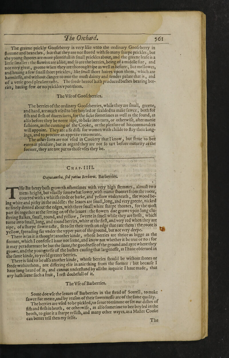 The grccne prickly Goofebeny is very like vnto the ordinary Goofeberry in ftemme and branches, but that they are not ftored with fo many fliarpe prickles; but the young (hootes are more plentifull in fmall prickles about, and the greene leafe is a little fmaller: the flowers are alike, and fo are the berries, being of a middle fize, and not very great, greene when they arc thorough ripe as well as before, but mellowcrj and hauing a few fmall Ihort prickles, like fmall Ihort haires vpon them, which are harmlcfle, and without danger toaniethe moft dainty and tender palate that is, and of a verie good plcafanttafte. The feede hereof hath produced bulhes bearing ber¬ ries , hauiug few or no prickles vpon them. The Vfe of Goofeberries. ' The berries ofthc ordinary GoofcberricSjWhilc they are fmall, greene, and hard,areniuch vfed to beeboyledor fcalded to make fawce, both for filh and flefli of diuers forts, for the ficke fometimes as well as the found, as alfo before they be neere ripe, to bake into tarts, or otherwife, after manic fafliions, as the cunning of the Cooke, orthepleafureof his commanders will appoint. They arc a fit difli for women with chiide to ftay their long¬ ings, and to procure an appetite vnto meate. Theotherfortsarenot vfed in Cookery that I know, but {true to bee eaten at plcafurc 5 but in regard they arc not fo tart before maturity as the former,they arenotputtothofevfesthcy be. . Ch A P. IIII. Oj(jdC4fHha, fed Serhrii» ^ ‘ ■ -1 .j ^ ^ THc Barberjy bufh groweth oftentimes with vC'fy high ftemmes, almoft tw6 mens height, but vfually fomewhat lower,with manic fhootes from the roote, couered with a whitifli rindc or barkc;and'yellow viiderneath, the wood bej ing white and pithy in the middle: the Icaues arc fmall,long, and very greene, nicked or finely dented about the edges, with three fmall white fharpe thorncs, for the ipoit part fet together at the fetting on of the leaucs; the flowers doe growe vpon long clu- ftering ftalkcs,fmall, round, and yellow, fwcetein fmell while they are frefh, which turnc into fmall,long, and roundbetries, white at the firft, and very red when they are lipe, ofafharpefowrctaftc, fit to fet their teeth on edge that eate them; the roote is yellow, fpreading far vndcr the vpper part of theground, but not very deepe. ‘ Thcreis(asitisthought)anotherkindc, whofe berries are thrice as bigge as the former, which I confefle I hauc not feene, and know not whether it be true or no: for it may peraduenture be but the fame,thc goodneffc of the ground and ayre where they growe, and the youngneffe of the buflies caufing that largeneffe, as I haue obferued m ^^T^hwisr^id^^obea^^^^^ withoutftoncsor feedewithinthem, not differingclfc inaniething from the foper : but ^ccaufe I hauc long heard of it, and cannot vnderftand by all the inquiric I hauc made, that any hath feene fuch a fruit, I reft doubtfull of it. The Vfe of Barberries. Somcdocvfcthc leaucs of Barberries in the fteadpf Sorrell, tomakc fawce for meatc,and by reafon of their fowrenefte are of the fame quality. Theberrics are vfed tobe pickled,to ferue totrimme or fet out dilbes ot fifli and flefii in broth, or otherwife, as alfofometiraetobeeboyledin the broth, to giue it a fharpe rellifli, and many other way es, as a Mafter Cooke can better tell then my fclfc* .j,