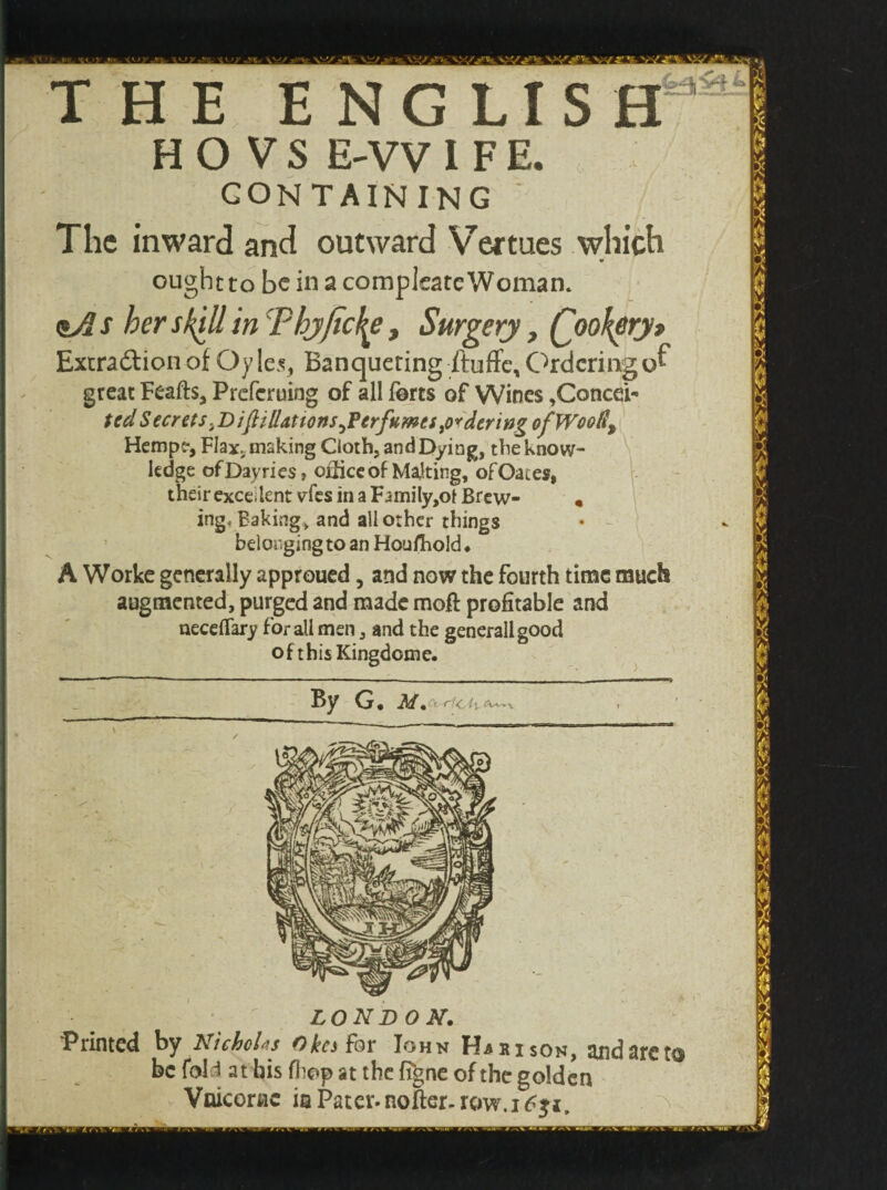 THE ENGLIS HO VS E-VV I F E. CONTAINING ' The inward and outward Vermes which ought to be in a compleate Woman. <sAs her skill in'Phyficl^e, Surgery, Qookeryt Excradion of Oy les. Banqueting ftuffe, Orderingof great Feafts, Prcfcruing of all forts of Wines ,ConceP ted Secrets.^ifillattons^Ferfumts^deritig of Woody Hemp?, Flax, making Cloth, and Dying, the know¬ ledge ofDayries, office of Malting, of Oates, their excellent vfes in a F4mily,ot Brew- « ing. Baking, and all other things belonging to an Houfhold* A Worke generally approued, and now the fourth time much augmented, purged and made moft profitable and necefiary for all men, and the generallgood of this Kingdome. By G« M . - ( < it =Wv *  LONDON. Printed by Nicholas Okcs for Iohn Harison, and are to be fold at bis fliop at the figne of the golden Vaicorac ia Pater- nofter- row.i6$i.