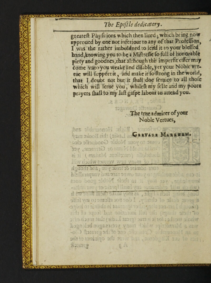 greareft Phyfirions which then liued ^ which be ing now approued by one not inferiour to any of that Piofeflion, I was the rather imboldned to ierfd it to your blefled band,knowing you to be a Miftrefle fo full of honorable piety and goodnes,tbat although thfc imperfit c#er may come vatoyou wcakeand ditable,yet your Noble vir¬ tue will fupportit, add make it fo ftrong in the world, that I doubt not but it fhall doe feruice to all thole which will feme you, whileft my felle and my poore prayers fhall to my laft gafpc labour to attend you. The true admirer of your Noble Vertucs, ' - • • v- iob »b..;;ooO vlcj'A *33^ ,:’af :0 -' ' c f*\f '■ ■ ' ‘ y z i .4 »* \ N • j . J V » i ,• 4 CnVasi Makkuam* ■ ■ ■ 1 - —■ ■— ■■■' T* The Epiftle dedicatory.