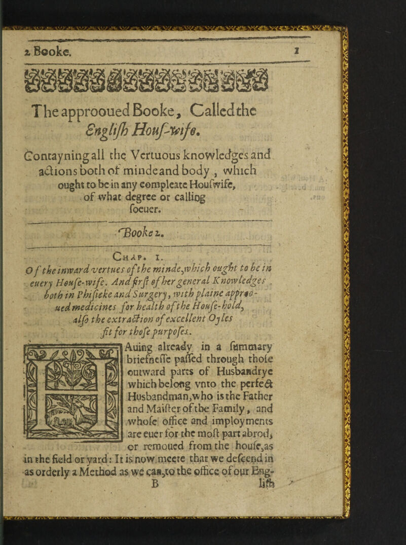 The approoued Booke, Called the Snglijh Houfimfe. Goncayningall the Veriuous knowledges and aclions both of mindeand body , which ought to be in any compleate Houfwife, of what degree or calling foeuer. ookez. Chap. i. Of the. inward vert ties ofthe mindejvhich ought to he in euery Heufc-wtfe. Andfirft ofher general Knowledges . both in Phifieke and S urgery, wt th plaine apprio - uedmedicines for health of the Houfe-hold\ alfo the extra&ion of excellent Ojles fit for th&fe purpofes. Auing already in a fummary briefnefic pa&d through thole outward parts of Husbandrye which belong vnto the pcrfe& Husbandman^ ho is the Father and Maifter of the Family, and whofe office and imploymems are eucr for the molt part shred* or remoued from the houle^s in the field or yard: It is now mccte that we defcend in as orderly a Method as we can5to the office of our Bng- B ' life >