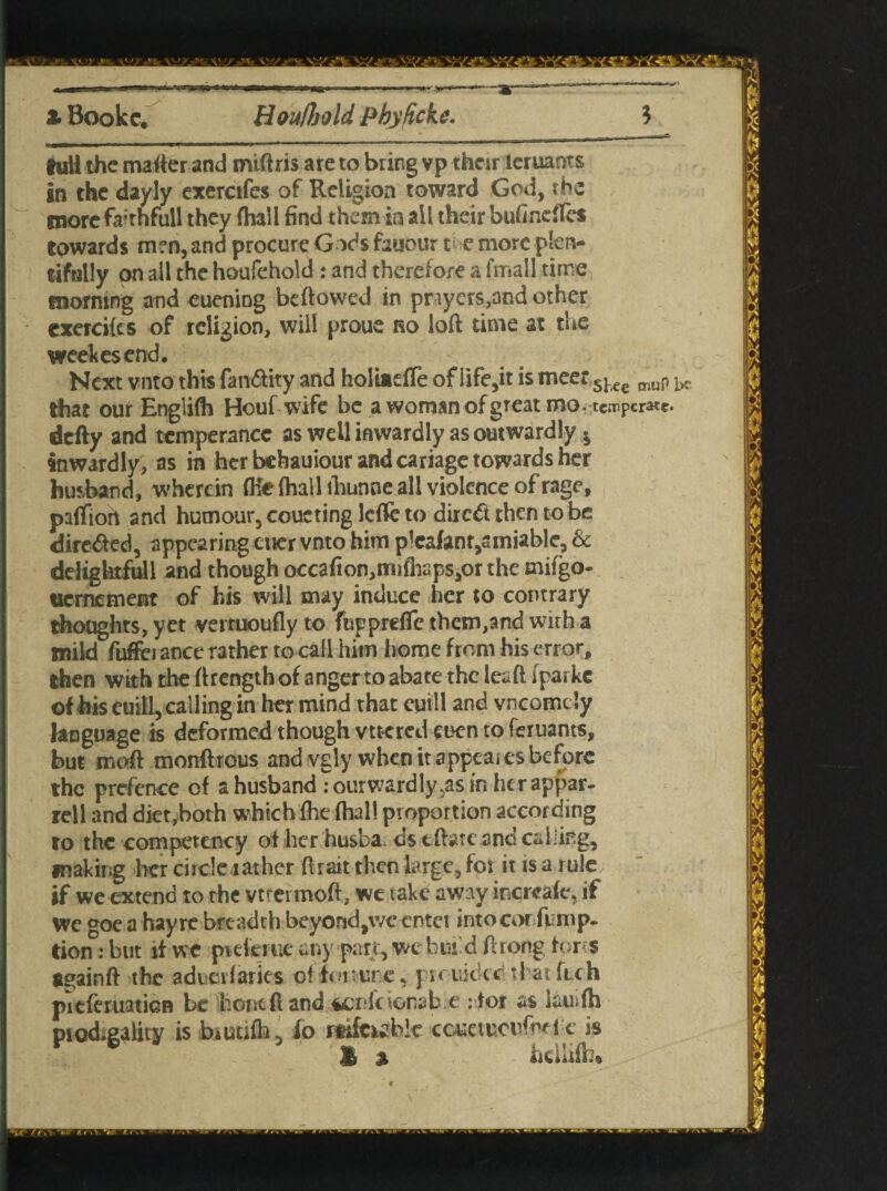 t Bookc. HouUjold Phyfickc. 5 full the matter and miftris are to bring vp their leruants In the dayly exercifes of Religion toward God, the more fa-thfiill they fhall find them in all their bufindfes towards men, and procure Gods fauour v e more plen¬ tifully on all the houfehold : and therefore a fmall time morning and euening bellowed in prayers,and other exercifes of religion, will proue no loft time at the weekesend. Next vnto this fan&ity and holiiefTe of life,it is meet sUc muP ^ that our Engiifh Houf wife be a woman of great mo-temperate, defty and temperance as well inwardly as outwardly * inwardly, as in her behauiour and cariage towards her husband, wherein (He (hall lhunne all violence of rage, paffiort and humour, coueting leffe to direct then to be directed, appearing cuer vnto him plcafanr,siniable, & ddigkrfull and though occafion,mifhaps,orthe mifgo- uernement of his will may induce her to contrary thoughts, yet vemioufly to fuppreffe them,and with a mild fuffei ance rather to call him home from his error, then with the ftrength of anger to abate the leaft [paike of his euill, callingin her mind that cuill and vneomdy language is deformed though vttcred euen to feruants, but rr.oft monftrous and vgly when it appeal es before the prefence of a husband : ourwardly,as in herappar- rell and diet,both which {he dial! proportion according to the competency of her husba. ds tflare and calling, making her ci tele rather ft rait then large, foi it is a rule if we extend to the vtrermoft, we take away incrcafe, if We goc a hay re breadth beyond,\ve cntei into cor fp mp. tion: but if we ptekiue any part, we bund ftrong forts again ft the adueifaries off ot tune, pioiutkc that feeh pitferuaticB be hontft and sei'icionab.e :tor as iauifh piod»gality is foiutifh, fo rtifc^bk ccmueufmi c is 1 % hcllifh*